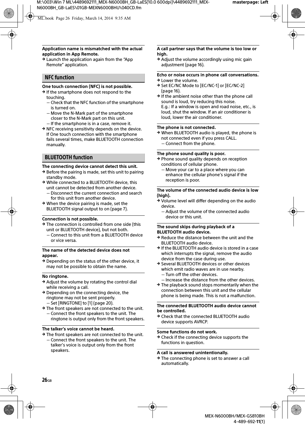 26GBM:\003\Win 7 ML\4489692111_MEX-N6000BH_GB-LaES(10.0 600dpi)\4489692111_MEX-N6000BH_GB-LaES\01GB-MEXN6000BHU\040CD.fmmasterpage: LeftMEX-N6000BH/MEX-GS810BH4-489-692-11(1)Application name is mismatched with the actual application in App Remote.Launch the application again from the &ldquo;App Remote&rdquo; application.NFC functionOne touch connection (NFC) is not possible.If the smartphone does not respond to the touching.Check that the NFC function of the smartphone is turned on.Move the N-Mark part of the smartphone closer to the N-Mark part on this unit.If the smartphone is in a case, remove it.NFC receiving sensitivity depends on the device.If One touch connection with the smartphone fails several times, make BLUETOOTH connection manually.BLUETOOTH functionThe connecting device cannot detect this unit.Before the pairing is made, set this unit to pairing standby mode.While connected to a BLUETOOTH device, this unit cannot be detected from another device.Disconnect the current connection and search for this unit from another device.When the device pairing is made, set the BLUETOOTH signal output to on (page 7).Connection is not possible.The connection is controlled from one side (this unit or BLUETOOTH device), but not both.Connect to this unit from a BLUETOOTH device or vice versa.The name of the detected device does not appear.Depending on the status of the other device, it may not be possible to obtain the name.No ringtone.Adjust the volume by rotating the control dial while receiving a call.Depending on the connecting device, the ringtone may not be sent properly.Set [RINGTONE] to [1] (page 20).The front speakers are not connected to the unit.Connect the front speakers to the unit. The ringtone is output only from the front speakers.The talker&rsquo;s voice cannot be heard.The front speakers are not connected to the unit.Connect the front speakers to the unit. The talker&rsquo;s voice is output only from the front speakers.A call partner says that the volume is too low or high.Adjust the volume accordingly using mic gain adjustment (page 16).Echo or noise occurs in phone call conversations.Lower the volume.Set EC/NC Mode to [EC/NC-1] or [EC/NC-2] (page 16).If the ambient noise other than the phone call sound is loud, try reducing this noise.E.g.: If a window is open and road noise, etc., is loud, shut the window. If an air conditioner is loud, lower the air conditioner.The phone is not connected.When BLUETOOTH audio is played, the phone is not connected even if you press CALL.Connect from the phone.The phone sound quality is poor.Phone sound quality depends on reception conditions of cellular phone. Move your car to a place where you can enhance the cellular phone&rsquo;s signal if the reception is poor.The volume of the connected audio device is low (high).Volume level will differ depending on the audio device.Adjust the volume of the connected audio device or this unit.The sound skips during playback of a BLUETOOTH audio device.Reduce the distance between the unit and the BLUETOOTH audio device.If the BLUETOOTH audio device is stored in a case which interrupts the signal, remove the audio device from the case during use.Several BLUETOOTH devices or other devices which emit radio waves are in use nearby.Turn off the other devices.Increase the distance from the other devices.The playback sound stops momentarily when the connection between this unit and the cellular phone is being made. This is not a malfunction.The connected BLUETOOTH audio device cannot be controlled.Check that the connected BLUETOOTH audio device supports AVRCP.Some functions do not work.Check if the connecting device supports the functions in question.A call is answered unintentionally.The connecting phone is set to answer a call automatically.ML.book  Page 26  Friday, March 14, 2014  9:35 AM