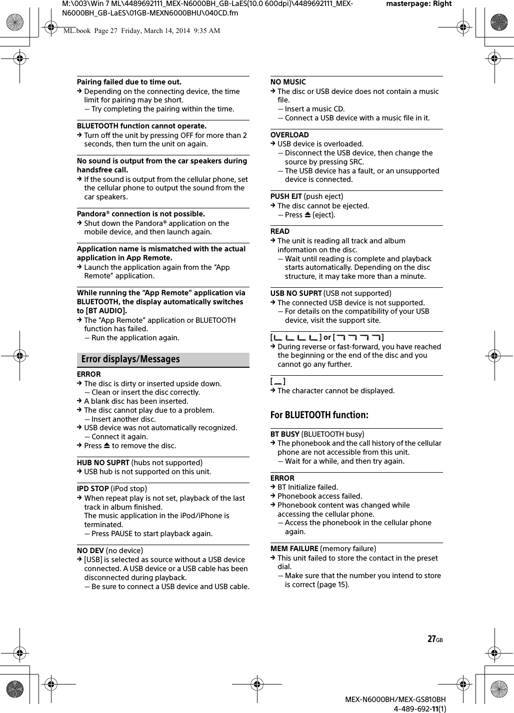 27GBM:\003\Win 7 ML\4489692111_MEX-N6000BH_GB-LaES(10.0 600dpi)\4489692111_MEX-N6000BH_GB-LaES\01GB-MEXN6000BHU\040CD.fmmasterpage: RightMEX-N6000BH/MEX-GS810BH4-489-692-11(1)Pairing failed due to time out.Depending on the connecting device, the time limit for pairing may be short.Try completing the pairing within the time.BLUETOOTH function cannot operate.Turn off the unit by pressing OFF for more than 2 seconds, then turn the unit on again.No sound is output from the car speakers during handsfree call.If the sound is output from the cellular phone, set the cellular phone to output the sound from the car speakers.Pandora&reg; connection is not possible.Shut down the Pandora&reg; application on the mobile device, and then launch again.Application name is mismatched with the actual application in App Remote.Launch the application again from the &ldquo;App Remote&rdquo; application.While running the &ldquo;App Remote&rdquo; application via BLUETOOTH, the display automatically switches to [BT AUDIO].The &ldquo;App Remote&rdquo; application or BLUETOOTH function has failed.Run the application again.Error displays/MessagesERRORThe disc is dirty or inserted upside down.Clean or insert the disc correctly.A blank disc has been inserted.The disc cannot play due to a problem.Insert another disc.USB device was not automatically recognized.Connect it again.Press  to remove the disc.HUB NO SUPRT (hubs not supported)USB hub is not supported on this unit.IPD STOP (iPod stop)When repeat play is not set, playback of the last track in album finished.The music application in the iPod/iPhone is terminated.Press PAUSE to start playback again.NO DEV (no device)[USB] is selected as source without a USB device connected. A USB device or a USB cable has been disconnected during playback.Be sure to connect a USB device and USB cable.NO MUSICThe disc or USB device does not contain a music file.Insert a music CD.Connect a USB device with a music file in it.OVERLOADUSB device is overloaded.Disconnect the USB device, then change the source by pressing SRC.The USB device has a fault, or an unsupported device is connected.PUSH EJT (push eject)The disc cannot be ejected.Press  (eject).READThe unit is reading all track and album information on the disc.Wait until reading is complete and playback starts automatically. Depending on the disc structure, it may take more than a minute.USB NO SUPRT (USB not supported)The connected USB device is not supported.For details on the compatibility of your USB device, visit the support site.[] or []During reverse or fast-forward, you have reached the beginning or the end of the disc and you cannot go any further.[]The character cannot be displayed.For BLUETOOTH function:BT BUSY (BLUETOOTH busy)The phonebook and the call history of the cellular phone are not accessible from this unit.Wait for a while, and then try again.ERRORBT Initialize failed.Phonebook access failed.Phonebook content was changed while accessing the cellular phone.Access the phonebook in the cellular phone again.MEM FAILURE (memory failure)This unit failed to store the contact in the preset dial.Make sure that the number you intend to store is correct (page 15).ML.book  Page 27  Friday, March 14, 2014  9:35 AM