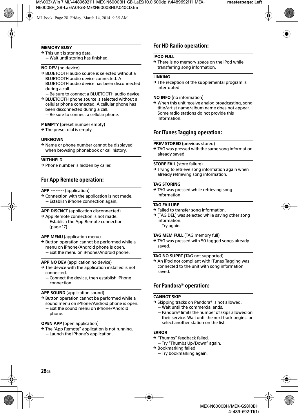 28GBM:\003\Win 7 ML\4489692111_MEX-N6000BH_GB-LaES(10.0 600dpi)\4489692111_MEX-N6000BH_GB-LaES\01GB-MEXN6000BHU\040CD.fmmasterpage: LeftMEX-N6000BH/MEX-GS810BH4-489-692-11(1)MEMORY BUSYThis unit is storing data.Wait until storing has finished.NO DEV (no device)BLUETOOTH audio source is selected without a BLUETOOTH audio device connected. A BLUETOOTH audio device has been disconnected during a call.Be sure to connect a BLUETOOTH audio device.BLUETOOTH phone source is selected without a cellular phone connected. A cellular phone has been disconnected during a call.Be sure to connect a cellular phone.P EMPTY (preset number empty)The preset dial is empty.UNKNOWNName or phone number cannot be displayed when browsing phonebook or call history.WITHHELDPhone number is hidden by caller.For App Remote operation:APP -------- (application)Connection with the application is not made.Establish iPhone connection again.APP DISCNCT (application disconnected)App Remote connection is not made.Establish the App Remote connection (page 17).APP MENU (application menu)Button operation cannot be performed while a menu on iPhone/Android phone is open.Exit the menu on iPhone/Android phone.APP NO DEV (application no device)The device with the application installed is not connected.Connect the device, then establish iPhone connection.APP SOUND (application sound)Button operation cannot be performed while a sound menu on iPhone/Android phone is open.Exit the sound menu on iPhone/Android phone.OPEN APP (open application)The &ldquo;App Remote&rdquo; application is not running.Launch the iPhone&rsquo;s application.For HD Radio operation:IPOD FULLThere is no memory space on the iPod while transferring song information.LINKINGThe reception of the supplemental program is interrupted.NO INFO (no information)When this unit receive analog broadcasting, song title/artist name/album name does not appear. Some radio stations do not provide this information.For iTunes Tagging operation:PREV STORED (previous stored)TAG was pressed with the same song information already saved.STORE FAIL (store failure)Trying to retrieve song information again when already retrieving song information.TAG STORINGTAG was pressed while retrieving song information.TAG FAILUREFailed to transfer song information.[TAG DEL] was selected while saving other song information.Try again.TAG MEM FULL (TAG memory full)TAG was pressed with 50 tagged songs already saved.TAG NO SUPRT (TAG not supported)An iPod not compliant with iTunes Tagging was connected to the unit with song information saved.For Pandora&reg; operation:CANNOT SKIPSkipping tracks on Pandora&reg; is not allowed.Wait until the commercial ends.Pandora&reg; limits the number of skips allowed on their service. Wait until the next track begins, or select another station on the list.ERROR&ldquo;Thumbs&rdquo; feedback failed.Try &ldquo;Thumbs Up/Down&rdquo; again.Bookmarking failed.Try bookmarking again.ML.book  Page 28  Friday, March 14, 2014  9:35 AM