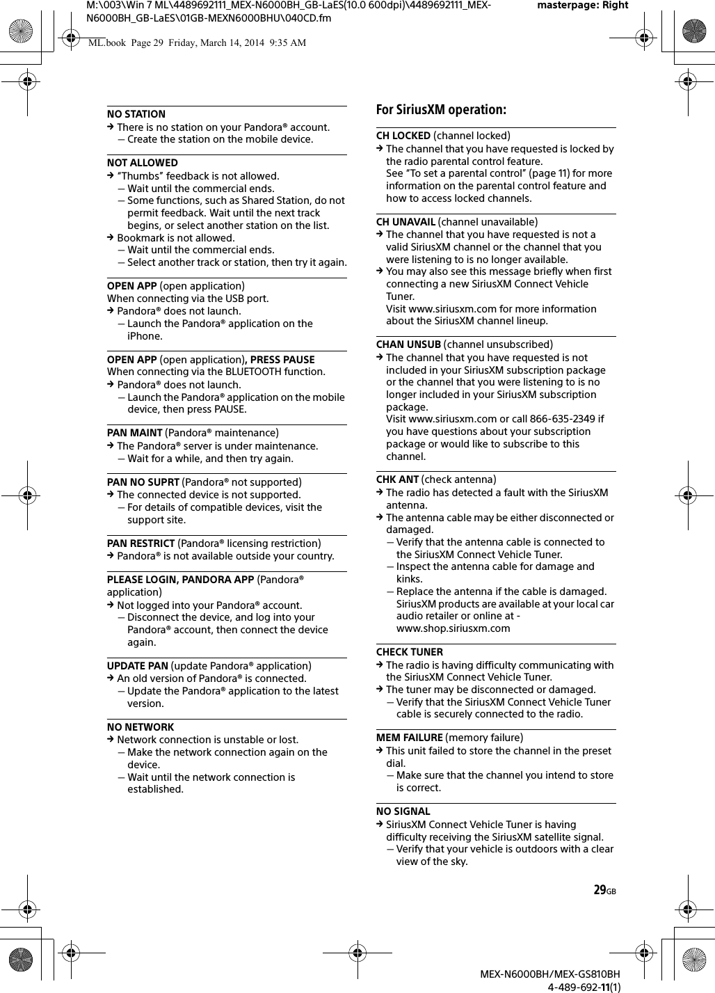 29GBM:\003\Win 7 ML\4489692111_MEX-N6000BH_GB-LaES(10.0 600dpi)\4489692111_MEX-N6000BH_GB-LaES\01GB-MEXN6000BHU\040CD.fmmasterpage: RightMEX-N6000BH/MEX-GS810BH4-489-692-11(1)NO STATIONThere is no station on your Pandora&reg; account.Create the station on the mobile device.NOT ALLOWED&ldquo;Thumbs&rdquo; feedback is not allowed.Wait until the commercial ends.Some functions, such as Shared Station, do not permit feedback. Wait until the next track begins, or select another station on the list.Bookmark is not allowed.Wait until the commercial ends.Select another track or station, then try it again.OPEN APP (open application)When connecting via the USB port.Pandora&reg; does not launch.Launch the Pandora&reg; application on the iPhone.OPEN APP (open application), PRESS PAUSEWhen connecting via the BLUETOOTH function.Pandora&reg; does not launch.Launch the Pandora&reg; application on the mobile device, then press PAUSE.PAN MAINT (Pandora&reg; maintenance)The Pandora&reg; server is under maintenance.Wait for a while, and then try again.PAN NO SUPRT (Pandora&reg; not supported)The connected device is not supported.For details of compatible devices, visit the support site.PAN RESTRICT (Pandora&reg; licensing restriction)Pandora&reg; is not available outside your country.PLEASE LOGIN, PANDORA APP (Pandora&reg; application)Not logged into your Pandora&reg; account.Disconnect the device, and log into your Pandora&reg; account, then connect the device again.UPDATE PAN (update Pandora&reg; application)An old version of Pandora&reg; is connected.Update the Pandora&reg; application to the latest version.NO NETWORKNetwork connection is unstable or lost.Make the network connection again on the device.Wait until the network connection is established.For SiriusXM operation:CH LOCKED (channel locked)The channel that you have requested is locked by the radio parental control feature.See &ldquo;To set a parental control&rdquo; (page 11) for more information on the parental control feature and how to access locked channels.CH UNAVAIL (channel unavailable)The channel that you have requested is not a valid SiriusXM channel or the channel that you were listening to is no longer available.You may also see this message briefly when first connecting a new SiriusXM Connect Vehicle Tuner.Visit www.siriusxm.com for more information about the SiriusXM channel lineup.CHAN UNSUB (channel unsubscribed)The channel that you have requested is not included in your SiriusXM subscription package or the channel that you were listening to is no longer included in your SiriusXM subscription package.Visit www.siriusxm.com or call 866-635-2349 if you have questions about your subscription package or would like to subscribe to this channel.CHK ANT (check antenna)The radio has detected a fault with the SiriusXM antenna.The antenna cable may be either disconnected or damaged.Verify that the antenna cable is connected to the SiriusXM Connect Vehicle Tuner.Inspect the antenna cable for damage and kinks.Replace the antenna if the cable is damaged. SiriusXM products are available at your local car audio retailer or online at - www.shop.siriusxm.comCHECK TUNERThe radio is having difficulty communicating with the SiriusXM Connect Vehicle Tuner.The tuner may be disconnected or damaged.Verify that the SiriusXM Connect Vehicle Tuner cable is securely connected to the radio.MEM FAILURE (memory failure)This unit failed to store the channel in the preset dial.Make sure that the channel you intend to store is correct.NO SIGNALSiriusXM Connect Vehicle Tuner is having difficulty receiving the SiriusXM satellite signal.Verify that your vehicle is outdoors with a clear view of the sky.ML.book  Page 29  Friday, March 14, 2014  9:35 AM