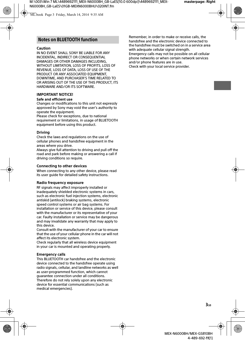 3GBM:\003\Win 7 ML\4489692111_MEX-N6000BH_GB-LaES(10.0 600dpi)\4489692111_MEX-N6000BH_GB-LaES\01GB-MEXN6000BHU\020INT.fmmasterpage: RightMEX-N6000BH/MEX-GS810BH4-489-692-11(1)CautionIN NO EVENT SHALL SONY BE LIABLE FOR ANY INCIDENTAL, INDIRECT OR CONSEQUENTIAL DAMAGES OR OTHER DAMAGES INCLUDING, WITHOUT LIMITATION, LOSS OF PROFITS, LOSS OF REVENUE, LOSS OF DATA, LOSS OF USE OF THE PRODUCT OR ANY ASSOCIATED EQUIPMENT, DOWNTIME, AND PURCHASER&rsquo;S TIME RELATED TO OR ARISING OUT OF THE USE OF THIS PRODUCT, ITS HARDWARE AND/OR ITS SOFTWARE.IMPORTANT NOTICE!Safe and efficient useChanges or modifications to this unit not expressly approved by Sony may void the user&rsquo;s authority to operate the equipment.Please check for exceptions, due to national requirement or limitations, in usage of BLUETOOTH equipment before using this product.DrivingCheck the laws and regulations on the use of cellular phones and handsfree equipment in the areas where you drive.Always give full attention to driving and pull off the road and park before making or answering a call if driving conditions so require.Connecting to other devicesWhen connecting to any other device, please read its user guide for detailed safety instructions.Radio frequency exposureRF signals may affect improperly installed or inadequately shielded electronic systems in cars, such as electronic fuel injection systems, electronic antiskid (antilock) braking systems, electronic speed control systems or air bag systems. For installation or service of this device, please consult with the manufacturer or its representative of your car. Faulty installation or service may be dangerous and may invalidate any warranty that may apply to this device.Consult with the manufacturer of your car to ensure that the use of your cellular phone in the car will not affect its electronic system.Check regularly that all wireless device equipment in your car is mounted and operating properly.Emergency callsThis BLUETOOTH car handsfree and the electronic device connected to the handsfree operate using radio signals, cellular, and landline networks as well as user-programmed function, which cannot guarantee connection under all conditions.Therefore do not rely solely upon any electronic device for essential communications (such as medical emergencies).Remember, in order to make or receive calls, the handsfree and the electronic device connected to the handsfree must be switched on in a service area with adequate cellular signal strength.Emergency calls may not be possible on all cellular phone networks or when certain network services and/or phone features are in use.Check with your local service provider.Notes on BLUETOOTH functionML.book  Page 3  Friday, March 14, 2014  9:35 AM