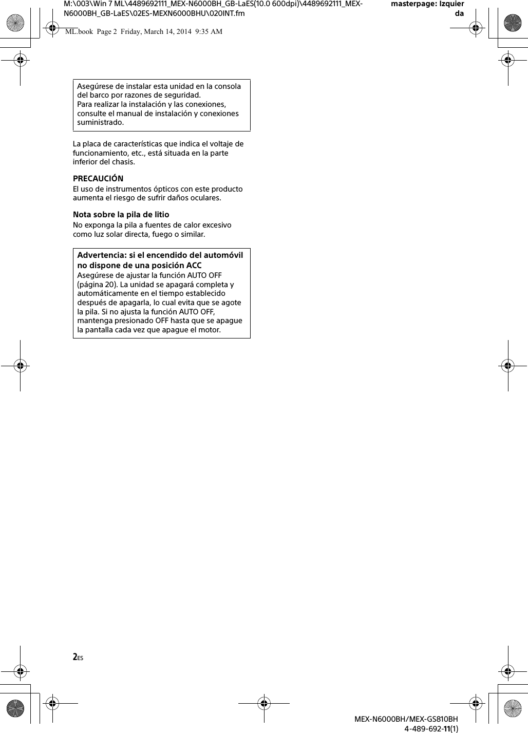2ESM:\003\Win 7 ML\4489692111_MEX-N6000BH_GB-LaES(10.0 600dpi)\4489692111_MEX-N6000BH_GB-LaES\02ES-MEXN6000BHU\020INT.fmmasterpage: IzquierdaMEX-N6000BH/MEX-GS810BH4-489-692-11(1)La placa de caracter&iacute;sticas que indica el voltaje de funcionamiento, etc., est&aacute; situada en la parte inferior del chasis.PRECAUCI&Oacute;NEl uso de instrumentos &oacute;pticos con este producto aumenta el riesgo de sufrir da&ntilde;os oculares.Nota sobre la pila de litioNo exponga la pila a fuentes de calor excesivo como luz solar directa, fuego o similar.Aseg&uacute;rese de instalar esta unidad en la consola del barco por razones de seguridad.Para realizar la instalaci&oacute;n y las conexiones, consulte el manual de instalaci&oacute;n y conexiones suministrado.Advertencia: si el encendido del autom&oacute;vil no dispone de una posici&oacute;n ACCAseg&uacute;rese de ajustar la funci&oacute;n AUTO OFF (p&aacute;gina 20). La unidad se apagar&aacute; completa y autom&aacute;ticamente en el tiempo establecido despu&eacute;s de apagarla, lo cual evita que se agote la pila. Si no ajusta la funci&oacute;n AUTO OFF, mantenga presionado OFF hasta que se apague la pantalla cada vez que apague el motor.ML.book  Page 2  Friday, March 14, 2014  9:35 AM