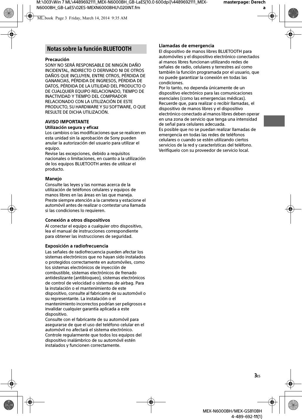 3ESM:\003\Win 7 ML\4489692111_MEX-N6000BH_GB-LaES(10.0 600dpi)\4489692111_MEX-N6000BH_GB-LaES\02ES-MEXN6000BHU\020INT.fmmasterpage: DerechaMEX-N6000BH/MEX-GS810BH4-489-692-11(1)Precauci&oacute;nSONY NO SER&Aacute; RESPONSABLE DE NING&Uacute;N DA&Ntilde;O INCIDENTAL, INDIRECTO O DERIVADO NI DE OTROS DA&Ntilde;OS QUE INCLUYEN, ENTRE OTROS, P&Eacute;RDIDA DE GANANCIAS, P&Eacute;RDIDA DE INGRESOS, P&Eacute;RDIDA DE DATOS, P&Eacute;RDIDA DE LA UTILIDAD DEL PRODUCTO O DE CUALQUIER EQUIPO RELACIONADO, TIEMPO DE INACTIVIDAD Y TIEMPO DEL COMPRADOR RELACIONADO CON LA UTILIZACI&Oacute;N DE ESTE PRODUCTO, SU HARDWARE Y SU SOFTWARE, O QUE RESULTE DE DICHA UTILIZACI&Oacute;N.AVISO IMPORTANTEUtilizaci&oacute;n segura y eficazLos cambios o las modificaciones que se realicen en esta unidad sin la aprobaci&oacute;n de Sony pueden anular la autorizaci&oacute;n del usuario para utilizar el equipo.Revise las excepciones, debido a requisitos nacionales o limitaciones, en cuanto a la utilizaci&oacute;n de los equipos BLUETOOTH antes de utilizar el producto.ManejoConsulte las leyes y las normas acerca de la utilizaci&oacute;n de tel&eacute;fonos celulares y equipos de manos libres en las &aacute;reas en las que maneja.Preste siempre atenci&oacute;n a la carretera y estacione el autom&oacute;vil antes de realizar o contestar una llamada si las condiciones lo requieren.Conexi&oacute;n a otros dispositivosAl conectar el equipo a cualquier otro dispositivo, lea el manual de instrucciones correspondiente para obtener las instrucciones de seguridad.Exposici&oacute;n a radiofrecuenciaLas se&ntilde;ales de radiofrecuencia pueden afectar los sistemas electr&oacute;nicos que no hayan sido instalados o protegidos correctamente en autom&oacute;viles, como los sistemas electr&oacute;nicos de inyecci&oacute;n de combustible, sistemas electr&oacute;nicos de frenado antideslizante (antibloqueo), sistemas electr&oacute;nicos de control de velocidad o sistemas de airbag. Para la instalaci&oacute;n o el mantenimiento de este dispositivo, consulte al fabricante de su autom&oacute;vil o su representante. La instalaci&oacute;n o el mantenimiento incorrectos podr&iacute;an ser peligrosos e invalidar cualquier garant&iacute;a aplicada a este dispositivo.Consulte con el fabricante de su autom&oacute;vil para asegurarse de que el uso del tel&eacute;fono celular en el autom&oacute;vil no afectar&aacute; el sistema electr&oacute;nico.Controle regularmente que todos los equipos del dispositivo inal&aacute;mbrico de su autom&oacute;vil est&eacute;n instalados y funcionen correctamente.Llamadas de emergenciaEl dispositivo de manos libres BLUETOOTH para autom&oacute;viles y el dispositivo electr&oacute;nico conectados al manos libres funcionan utilizando redes de se&ntilde;ales de radio, celulares y terrestres as&iacute; como tambi&eacute;n la funci&oacute;n programada por el usuario, que no puede garantizar la conexi&oacute;n en todas las condiciones.Por lo tanto, no dependa &uacute;nicamente de un dispositivo electr&oacute;nico para las comunicaciones esenciales (como las emergencias m&eacute;dicas).Recuerde que, para realizar o recibir llamadas, el dispositivo de manos libres y el dispositivo electr&oacute;nico conectado al manos libres deben operar en una zona de servicio que tenga una intensidad de se&ntilde;al para celulares adecuada.Es posible que no se puedan realizar llamadas de emergencia en todas las redes de tel&eacute;fonos celulares o cuando se est&eacute;n utilizando ciertos servicios de la red y caracter&iacute;sticas del tel&eacute;fono.Verif&iacute;quelo con su proveedor de servicio local.Notas sobre la funci&oacute;n BLUETOOTHML.book  Page 3  Friday, March 14, 2014  9:35 AM