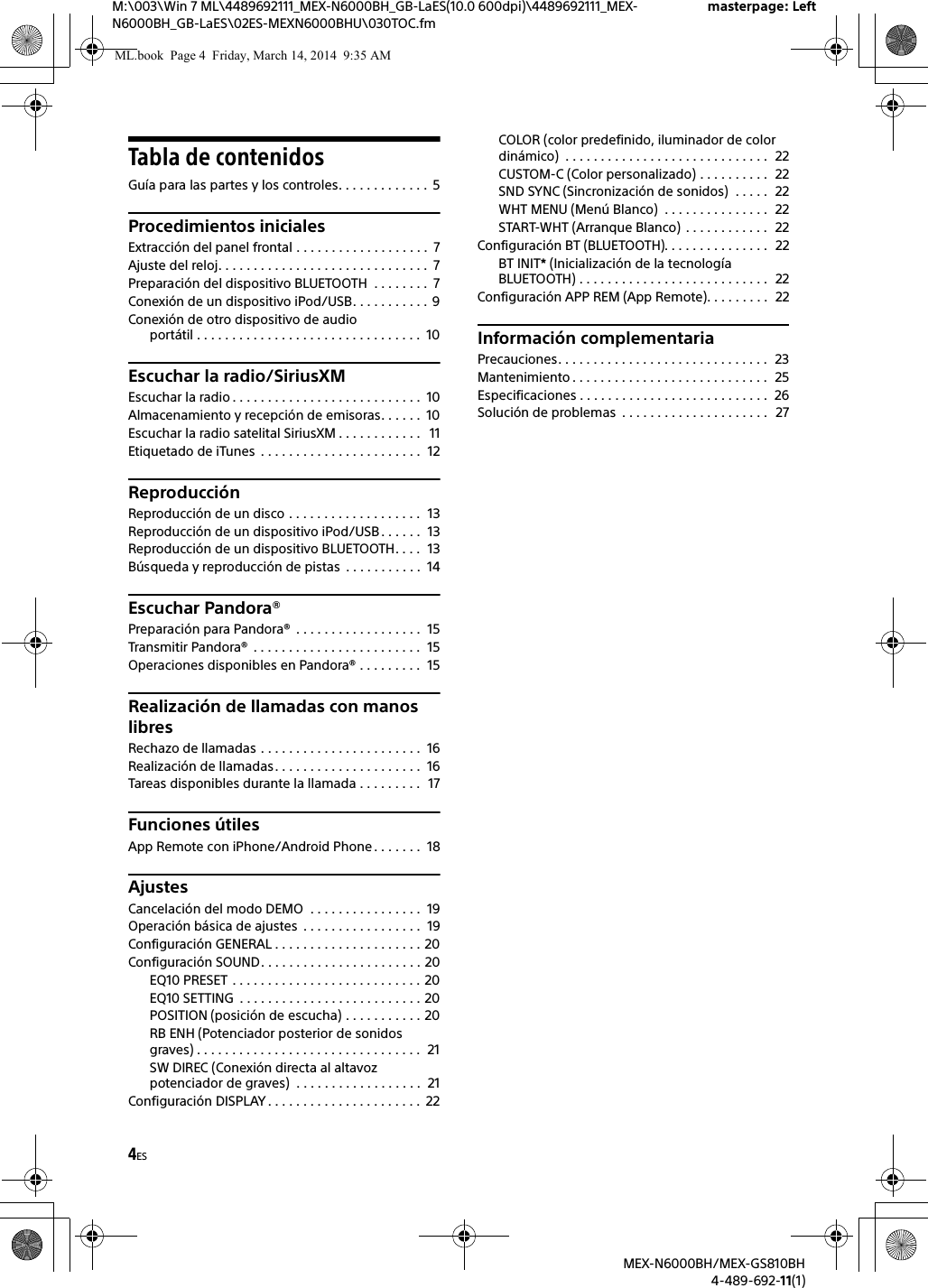 4ESM:\003\Win 7 ML\4489692111_MEX-N6000BH_GB-LaES(10.0 600dpi)\4489692111_MEX-N6000BH_GB-LaES\02ES-MEXN6000BHU\030TOC.fmmasterpage: LeftMEX-N6000BH/MEX-GS810BH4-489-692-11(1)Tabla de contenidosGu&iacute;a para las partes y los controles. . . . . . . . . . . . .  5Procedimientos inicialesExtracci&oacute;n del panel frontal . . . . . . . . . . . . . . . . . . .  7Ajuste del reloj. . . . . . . . . . . . . . . . . . . . . . . . . . . . . .  7Preparaci&oacute;n del dispositivo BLUETOOTH  . . . . . . . .  7Conexi&oacute;n de un dispositivo iPod/USB. . . . . . . . . . .  9Conexi&oacute;n de otro dispositivo de audio port&aacute;til . . . . . . . . . . . . . . . . . . . . . . . . . . . . . . . .  10Escuchar la radio/SiriusXMEscuchar la radio . . . . . . . . . . . . . . . . . . . . . . . . . . .  10Almacenamiento y recepci&oacute;n de emisoras. . . . . .  10Escuchar la radio satelital SiriusXM . . . . . . . . . . . .   11Etiquetado de iTunes  . . . . . . . . . . . . . . . . . . . . . . .  12Reproducci&oacute;nReproducci&oacute;n de un disco . . . . . . . . . . . . . . . . . . .  13Reproducci&oacute;n de un dispositivo iPod/USB. . . . . .  13Reproducci&oacute;n de un dispositivo BLUETOOTH. . . .  13B&uacute;squeda y reproducci&oacute;n de pistas  . . . . . . . . . . .  14Escuchar Pandora&reg;Preparaci&oacute;n para Pandora&reg;  . . . . . . . . . . . . . . . . . .  15Transmitir Pandora&reg;  . . . . . . . . . . . . . . . . . . . . . . . .  15Operaciones disponibles en Pandora&reg; . . . . . . . . .  15Realizaci&oacute;n de llamadas con manos libresRechazo de llamadas . . . . . . . . . . . . . . . . . . . . . . .  16Realizaci&oacute;n de llamadas. . . . . . . . . . . . . . . . . . . . .  16Tareas disponibles durante la llamada . . . . . . . . .  17Funciones &uacute;tilesApp Remote con iPhone/Android Phone . . . . . . .  18AjustesCancelaci&oacute;n del modo DEMO  . . . . . . . . . . . . . . . .  19Operaci&oacute;n b&aacute;sica de ajustes  . . . . . . . . . . . . . . . . .  19Configuraci&oacute;n GENERAL . . . . . . . . . . . . . . . . . . . . . 20Configuraci&oacute;n SOUND. . . . . . . . . . . . . . . . . . . . . . . 20EQ10 PRESET . . . . . . . . . . . . . . . . . . . . . . . . . . . 20EQ10 SETTING  . . . . . . . . . . . . . . . . . . . . . . . . . . 20POSITION (posici&oacute;n de escucha) . . . . . . . . . . . 20RB ENH (Potenciador posterior de sonidos graves) . . . . . . . . . . . . . . . . . . . . . . . . . . . . . . . .  21SW DIREC (Conexi&oacute;n directa al altavoz potenciador de graves)  . . . . . . . . . . . . . . . . . .  21Configuraci&oacute;n DISPLAY . . . . . . . . . . . . . . . . . . . . . .  22COLOR (color predefinido, iluminador de color din&aacute;mico)  . . . . . . . . . . . . . . . . . . . . . . . . . . . . .  22CUSTOM-C (Color personalizado) . . . . . . . . . .  22SND SYNC (Sincronizaci&oacute;n de sonidos)  . . . . .  22WHT MENU (Men&uacute; Blanco)  . . . . . . . . . . . . . . .  22START-WHT (Arranque Blanco)  . . . . . . . . . . . .  22Configuraci&oacute;n BT (BLUETOOTH). . . . . . . . . . . . . . .  22BT INIT* (Inicializaci&oacute;n de la tecnolog&iacute;a BLUETOOTH) . . . . . . . . . . . . . . . . . . . . . . . . . . .  22Configuraci&oacute;n APP REM (App Remote). . . . . . . . .  22Informaci&oacute;n complementariaPrecauciones. . . . . . . . . . . . . . . . . . . . . . . . . . . . . .  23Mantenimiento . . . . . . . . . . . . . . . . . . . . . . . . . . . .  25Especificaciones . . . . . . . . . . . . . . . . . . . . . . . . . . .  26Soluci&oacute;n de problemas  . . . . . . . . . . . . . . . . . . . . .   27ML.book  Page 4  Friday, March 14, 2014  9:35 AM
