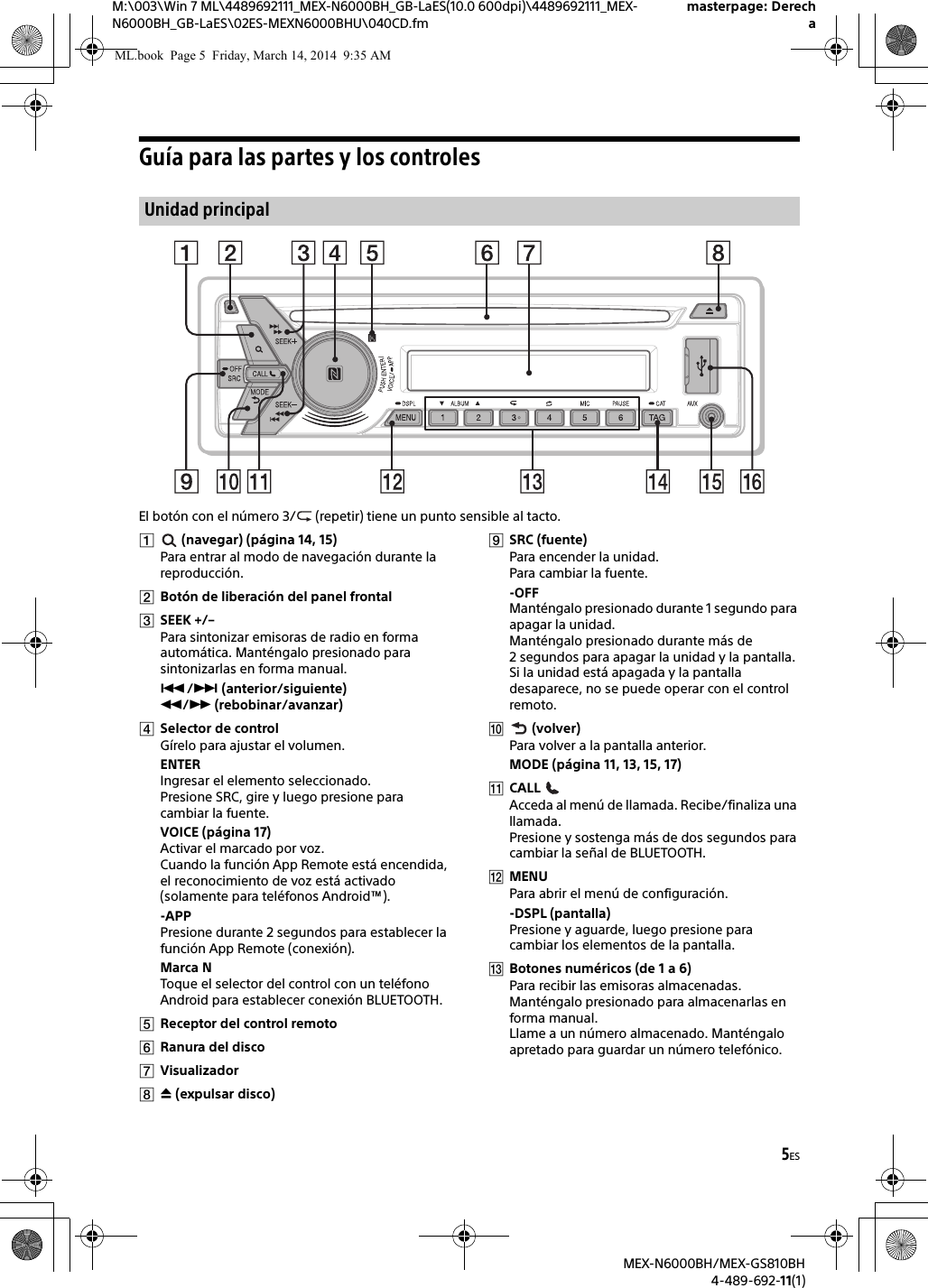 5ESM:\003\Win 7 ML\4489692111_MEX-N6000BH_GB-LaES(10.0 600dpi)\4489692111_MEX-N6000BH_GB-LaES\02ES-MEXN6000BHU\040CD.fmmasterpage: DerechaMEX-N6000BH/MEX-GS810BH4-489-692-11(1)Gu&iacute;a para las partes y los controlesEl bot&oacute;n con el n&uacute;mero 3/  (repetir) tiene un punto sensible al tacto. (navegar) (p&aacute;gina 14, 15)Para entrar al modo de navegaci&oacute;n durante la reproducci&oacute;n.Bot&oacute;n de liberaci&oacute;n del panel frontalSEEK +/&ndash;Para sintonizar emisoras de radio en forma autom&aacute;tica. Mant&eacute;ngalo presionado para sintonizarlas en forma manual./ (anterior/siguiente) / (rebobinar/avanzar)Selector de controlG&iacute;relo para ajustar el volumen.ENTERIngresar el elemento seleccionado.Presione SRC, gire y luego presione para cambiar la fuente.VOICE (p&aacute;gina 17)Activar el marcado por voz.Cuando la funci&oacute;n App Remote est&aacute; encendida, el reconocimiento de voz est&aacute; activado (solamente para tel&eacute;fonos Android&trade;).-APPPresione durante 2 segundos para establecer la funci&oacute;n App Remote (conexi&oacute;n).Marca NToque el selector del control con un tel&eacute;fono Android para establecer conexi&oacute;n BLUETOOTH.Receptor del control remotoRanura del discoVisualizador (expulsar disco)SRC (fuente)Para encender la unidad.Para cambiar la fuente.-OFFMant&eacute;ngalo presionado durante 1 segundo para apagar la unidad.Mant&eacute;ngalo presionado durante m&aacute;s de 2 segundos para apagar la unidad y la pantalla.Si la unidad est&aacute; apagada y la pantalla desaparece, no se puede operar con el control remoto. (volver)Para volver a la pantalla anterior.MODE (p&aacute;gina 11, 13, 15, 17)CALL Acceda al men&uacute; de llamada. Recibe/finaliza una llamada.Presione y sostenga m&aacute;s de dos segundos para cambiar la se&ntilde;al de BLUETOOTH.MENUPara abrir el men&uacute; de configuraci&oacute;n.-DSPL (pantalla)Presione y aguarde, luego presione para cambiar los elementos de la pantalla.Botones num&eacute;ricos (de 1 a 6)Para recibir las emisoras almacenadas. Mant&eacute;ngalo presionado para almacenarlas en forma manual.Llame a un n&uacute;mero almacenado. Mant&eacute;ngalo apretado para guardar un n&uacute;mero telef&oacute;nico.Unidad principalML.book  Page 5  Friday, March 14, 2014  9:35 AM