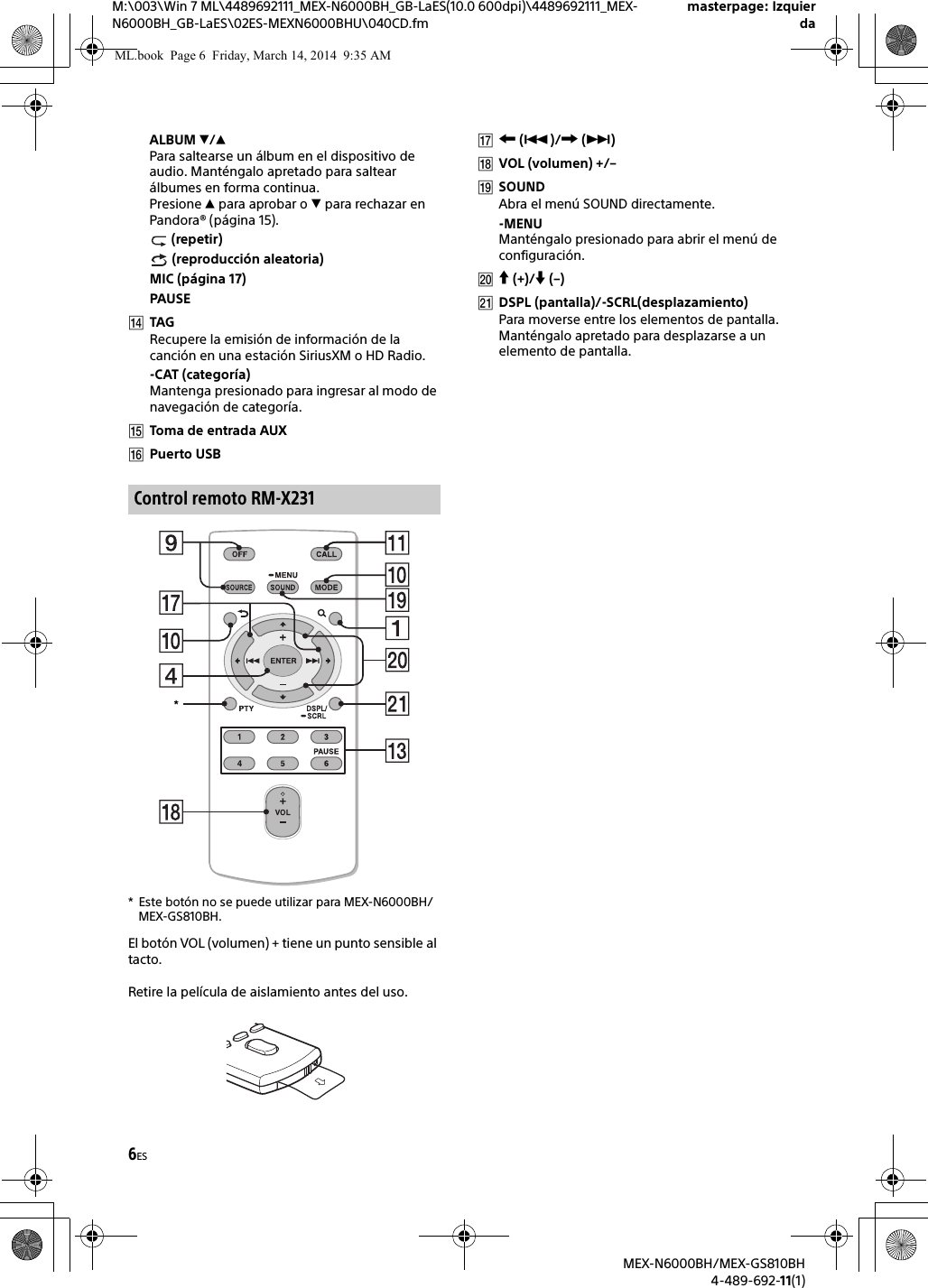 6ESM:\003\Win 7 ML\4489692111_MEX-N6000BH_GB-LaES(10.0 600dpi)\4489692111_MEX-N6000BH_GB-LaES\02ES-MEXN6000BHU\040CD.fmmasterpage: IzquierdaMEX-N6000BH/MEX-GS810BH4-489-692-11(1)ALBUM /Para saltearse un &aacute;lbum en el dispositivo de audio. Mant&eacute;ngalo apretado para saltear &aacute;lbumes en forma continua.Presione  para aprobar o  para rechazar en Pandora&reg; (p&aacute;gina 15). (repetir) (reproducci&oacute;n aleatoria)MIC (p&aacute;gina 17)PAUSETAGRecupere la emisi&oacute;n de informaci&oacute;n de la canci&oacute;n en una estaci&oacute;n SiriusXM o HD Radio.-CAT (categor&iacute;a)Mantenga presionado para ingresar al modo de navegaci&oacute;n de categor&iacute;a.Toma de entrada AUXPuerto USB* Este bot&oacute;n no se puede utilizar para MEX-N6000BH/MEX-GS810BH.El bot&oacute;n VOL (volumen) + tiene un punto sensible al tacto.Retire la pel&iacute;cula de aislamiento antes del uso. ()/ ()VOL (volumen) +/&ndash;SOUNDAbra el men&uacute; SOUND directamente.-MENUMant&eacute;ngalo presionado para abrir el men&uacute; de configuraci&oacute;n. (+)/ (&ndash;)DSPL (pantalla)/-SCRL(desplazamiento)Para moverse entre los elementos de pantalla. Mant&eacute;ngalo apretado para desplazarse a un elemento de pantalla.Control remoto RM-X231*ML.book  Page 6  Friday, March 14, 2014  9:35 AM