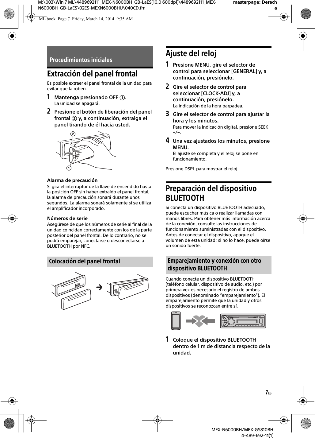 7ESM:\003\Win 7 ML\4489692111_MEX-N6000BH_GB-LaES(10.0 600dpi)\4489692111_MEX-N6000BH_GB-LaES\02ES-MEXN6000BHU\040CD.fmmasterpage: DerechaMEX-N6000BH/MEX-GS810BH4-489-692-11(1)Extracci&oacute;n del panel frontalEs posible extraer el panel frontal de la unidad para evitar que la roben.1Mantenga presionado OFF .La unidad se apagar&aacute;.2Presione el bot&oacute;n de liberaci&oacute;n del panel frontal  y, a continuaci&oacute;n, extraiga el panel tirando de &eacute;l hacia usted.Alarma de precauci&oacute;nSi gira el interruptor de la llave de encendido hasta la posici&oacute;n OFF sin haber extra&iacute;do el panel frontal, la alarma de precauci&oacute;n sonar&aacute; durante unos segundos. La alarma sonar&aacute; solamente si se utiliza el amplificador incorporado.N&uacute;meros de serieAseg&uacute;rese de que los n&uacute;meros de serie al final de la unidad coincidan correctamente con los de la parte posterior del panel frontal. De lo contrario, no se podr&aacute; emparejar, conectarse o desconectarse a BLUETOOTH por NFC.Ajuste del reloj1Presione MENU, gire el selector de control para seleccionar [GENERAL] y, a continuaci&oacute;n, presi&oacute;nelo.2Gire el selector de control para seleccionar [CLOCK-ADJ] y, a continuaci&oacute;n, presi&oacute;nelo.La indicaci&oacute;n de la hora parpadea.3Gire el selector de control para ajustar la hora y los minutos.Para mover la indicaci&oacute;n digital, presione SEEK +/&ndash;.4Una vez ajustados los minutos, presione MENU.El ajuste se completa y el reloj se pone en funcionamiento.Presione DSPL para mostrar el reloj.Preparaci&oacute;n del dispositivo BLUETOOTHSi conecta un dispositivo BLUETOOTH adecuado, puede escuchar m&uacute;sica o realizar llamadas con manos libres. Para obtener m&aacute;s informaci&oacute;n acerca de la conexi&oacute;n, consulte las instrucciones de funcionamiento suministradas con el dispositivo.Antes de conectar el dispositivo, apague el volumen de esta unidad; si no lo hace, puede o&iacute;rse un sonido fuerte.Cuando conecte un dispositivo BLUETOOTH (tel&eacute;fono celular, dispositivo de audio, etc.) por primera vez es necesario el registro de ambos dispositivos (denominado &ldquo;emparejamiento&rdquo;). El emparejamiento permite que la unidad y otros dispositivos se reconozcan entre s&iacute;.1Coloque el dispositivo BLUETOOTH dentro de 1 m de distancia respecto de la unidad.Procedimientos inicialesColocaci&oacute;n del panel frontal Emparejamiento y conexi&oacute;n con otro dispositivo BLUETOOTHML.book  Page 7  Friday, March 14, 2014  9:35 AM