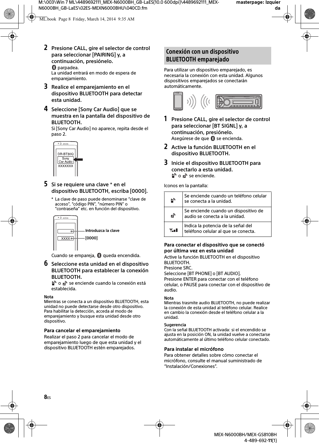 8ESM:\003\Win 7 ML\4489692111_MEX-N6000BH_GB-LaES(10.0 600dpi)\4489692111_MEX-N6000BH_GB-LaES\02ES-MEXN6000BHU\040CD.fmmasterpage: IzquierdaMEX-N6000BH/MEX-GS810BH4-489-692-11(1)2Presione CALL, gire el selector de control para seleccionar [PAIRING] y, a continuaci&oacute;n, presi&oacute;nelo. parpadea.La unidad entrar&aacute; en modo de espera de emparejamiento.3Realice el emparejamiento en el dispositivo BLUETOOTH para detectar esta unidad.4Seleccione [Sony Car Audio] que se muestra en la pantalla del dispositivo de BLUETOOTH.Si [Sony Car Audio] no aparece, repita desde el paso 2.5Si se requiere una clave * en el dispositivo BLUETOOTH, escriba [0000].* La clave de paso puede denominarse &ldquo;clave de acceso&rdquo;, &ldquo;c&oacute;digo PIN&rdquo;, &ldquo;n&uacute;mero PIN&rdquo; o &ldquo;contrase&ntilde;a&rdquo; etc. en funci&oacute;n del dispositivo.Cuando se empareja,   queda encendida.6Seleccione esta unidad en el dispositivo BLUETOOTH para establecer la conexi&oacute;n BLUETOOTH. o   se enciende cuando la conexi&oacute;n est&aacute; establecida.NotaMientras se conecta a un dispositivo BLUETOOTH, esta unidad no puede detectarse desde otro dispositivo. Para habilitar la detecci&oacute;n, acceda al modo de emparejamiento y busque esta unidad desde otro dispositivo.Para cancelar el emparejamientoRealizar el paso 2 para cancelar el modo de emparejamiento luego de que esta unidad y el dispositivo BLUETOOTH est&eacute;n emparejados.Para utilizar un dispositivo emparejado, es necesaria la conexi&oacute;n con esta unidad. Algunos dispositivos emparejados se conectar&aacute;n autom&aacute;ticamente.1Presione CALL, gire el selector de control para seleccionar [BT SIGNL] y, a continuaci&oacute;n, presi&oacute;nelo.Aseg&uacute;rese de que   se encienda.2Active la funci&oacute;n BLUETOOTH en el dispositivo BLUETOOTH.3Inicie el dispositivo BLUETOOTH para conectarlo a esta unidad. o   se enciende.Iconos en la pantalla:Para conectar el dispositivo que se conect&oacute; por &uacute;ltima vez en esta unidadActive la funci&oacute;n BLUETOOTH en el dispositivo BLUETOOTH.Presione SRC.Seleccione [BT PHONE] o [BT AUDIO].Presione ENTER para conectar con el tel&eacute;fono celular, o PAUSE para conectar con el dispositivo de audio.NotaMientras trasmite audio BLUETOOTH, no puede realizar la conexi&oacute;n de esta unidad al tel&eacute;fono celular. Realice en cambio la conexi&oacute;n desde el tel&eacute;fono celular a la unidad.SugerenciaCon la se&ntilde;al BLUETOOTH activada: si el encendido se ajusta en la posici&oacute;n ON, la unidad vuelve a conectarse autom&aacute;ticamente al &uacute;ltimo tel&eacute;fono celular conectado.Para instalar el micr&oacute;fonoPara obtener detalles sobre c&oacute;mo conectar el micr&oacute;fono, consulte el manual suministrado de &ldquo;Instalaci&oacute;n/Conexiones&rdquo;.[0000]Introduzca la claveConexi&oacute;n con un dispositivo BLUETOOTH emparejadoSe enciende cuando un tel&eacute;fono celular se conecta a la unidad.Se enciende cuando un dispositivo de audio se conecta a la unidad.Indica la potencia de la se&ntilde;al del tel&eacute;fono celular al que se conecta.ML.book  Page 8  Friday, March 14, 2014  9:35 AM