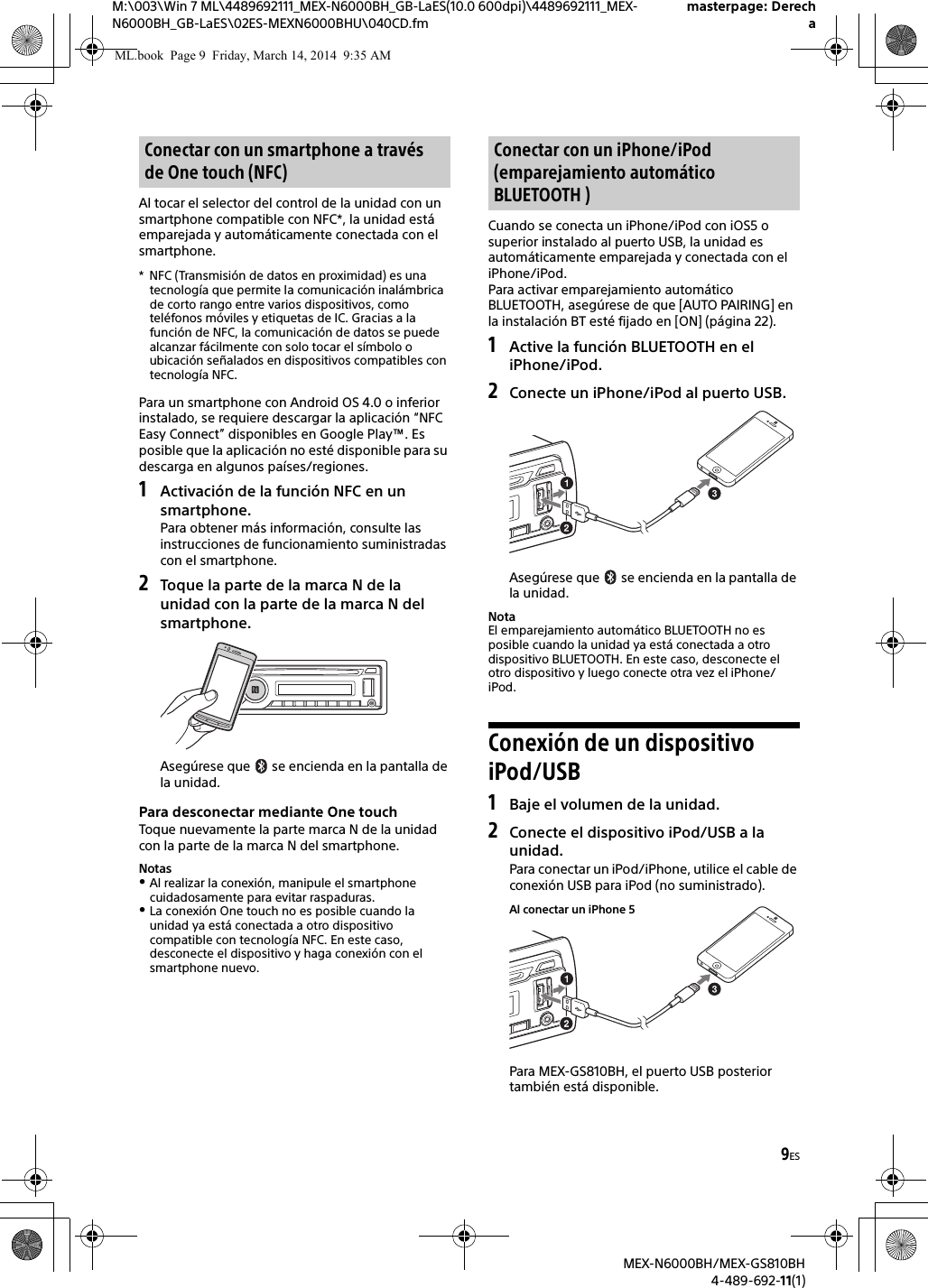 9ESM:\003\Win 7 ML\4489692111_MEX-N6000BH_GB-LaES(10.0 600dpi)\4489692111_MEX-N6000BH_GB-LaES\02ES-MEXN6000BHU\040CD.fmmasterpage: DerechaMEX-N6000BH/MEX-GS810BH4-489-692-11(1)Al tocar el selector del control de la unidad con un smartphone compatible con NFC*, la unidad est&aacute; emparejada y autom&aacute;ticamente conectada con el smartphone.* NFC (Transmisi&oacute;n de datos en proximidad) es una tecnolog&iacute;a que permite la comunicaci&oacute;n inal&aacute;mbrica de corto rango entre varios dispositivos, como tel&eacute;fonos m&oacute;viles y etiquetas de IC. Gracias a la funci&oacute;n de NFC, la comunicaci&oacute;n de datos se puede alcanzar f&aacute;cilmente con solo tocar el s&iacute;mbolo o ubicaci&oacute;n se&ntilde;alados en dispositivos compatibles con tecnolog&iacute;a NFC.Para un smartphone con Android OS 4.0 o inferior instalado, se requiere descargar la aplicaci&oacute;n &ldquo;NFC Easy Connect&rdquo; disponibles en Google Play&trade;. Es posible que la aplicaci&oacute;n no est&eacute; disponible para su descarga en algunos pa&iacute;ses/regiones.1Activaci&oacute;n de la funci&oacute;n NFC en un smartphone.Para obtener m&aacute;s informaci&oacute;n, consulte las instrucciones de funcionamiento suministradas con el smartphone.2Toque la parte de la marca N de la unidad con la parte de la marca N del smartphone.Aseg&uacute;rese que   se encienda en la pantalla de la unidad.Para desconectar mediante One touchToque nuevamente la parte marca N de la unidad con la parte de la marca N del smartphone.NotasAl realizar la conexi&oacute;n, manipule el smartphone cuidadosamente para evitar raspaduras.La conexi&oacute;n One touch no es posible cuando la unidad ya est&aacute; conectada a otro dispositivo compatible con tecnolog&iacute;a NFC. En este caso, desconecte el dispositivo y haga conexi&oacute;n con el smartphone nuevo.Cuando se conecta un iPhone/iPod con iOS5 o superior instalado al puerto USB, la unidad es autom&aacute;ticamente emparejada y conectada con el iPhone/iPod.Para activar emparejamiento autom&aacute;tico BLUETOOTH, aseg&uacute;rese de que [AUTO PAIRING] en la instalaci&oacute;n BT est&eacute; fijado en [ON] (p&aacute;gina 22).1Active la funci&oacute;n BLUETOOTH en el iPhone/iPod.2Conecte un iPhone/iPod al puerto USB.Aseg&uacute;rese que   se encienda en la pantalla de la unidad.NotaEl emparejamiento autom&aacute;tico BLUETOOTH no es posible cuando la unidad ya est&aacute; conectada a otro dispositivo BLUETOOTH. En este caso, desconecte el otro dispositivo y luego conecte otra vez el iPhone/iPod.Conexi&oacute;n de un dispositivo iPod/USB1Baje el volumen de la unidad.2Conecte el dispositivo iPod/USB a la unidad.Para conectar un iPod/iPhone, utilice el cable de conexi&oacute;n USB para iPod (no suministrado).Para MEX-GS810BH, el puerto USB posterior tambi&eacute;n est&aacute; disponible.Conectar con un smartphone a trav&eacute;s de One touch (NFC)Conectar con un iPhone/iPod (emparejamiento autom&aacute;tico BLUETOOTH )Al conectar un iPhone 5ML.book  Page 9  Friday, March 14, 2014  9:35 AM