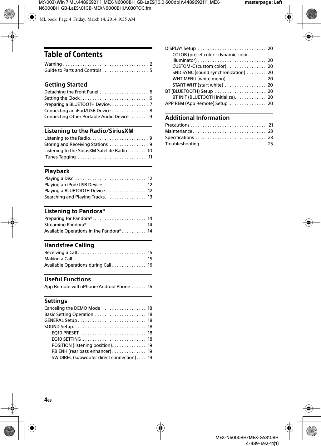 4GBM:\003\Win 7 ML\4489692111_MEX-N6000BH_GB-LaES(10.0 600dpi)\4489692111_MEX-N6000BH_GB-LaES\01GB-MEXN6000BHU\030TOC.fmmasterpage: LeftMEX-N6000BH/MEX-GS810BH4-489-692-11(1)Table of ContentsWarning . . . . . . . . . . . . . . . . . . . . . . . . . . . . . . . . . . .  2Guide to Parts and Controls . . . . . . . . . . . . . . . . . . .  5Getting StartedDetaching the Front Panel . . . . . . . . . . . . . . . . . . . . 6Setting the Clock . . . . . . . . . . . . . . . . . . . . . . . . . . . .  6Preparing a BLUETOOTH Device. . . . . . . . . . . . . . . .  7Connecting an iPod/USB Device . . . . . . . . . . . . . . .  8Connecting Other Portable Audio Device . . . . . . . .  9Listening to the Radio/SiriusXMListening to the Radio. . . . . . . . . . . . . . . . . . . . . . . .  9Storing and Receiving Stations  . . . . . . . . . . . . . . . . 9Listening to the SiriusXM Satellite Radio  . . . . . . .  10iTunes Tagging  . . . . . . . . . . . . . . . . . . . . . . . . . . . .   11PlaybackPlaying a Disc  . . . . . . . . . . . . . . . . . . . . . . . . . . . . .  12Playing an iPod/USB Device. . . . . . . . . . . . . . . . . .  12Playing a BLUETOOTH Device. . . . . . . . . . . . . . . . .  12Searching and Playing Tracks. . . . . . . . . . . . . . . . .  13Listening to Pandora&reg;Preparing for Pandora&reg;. . . . . . . . . . . . . . . . . . . . . .  14Streaming Pandora&reg; . . . . . . . . . . . . . . . . . . . . . . . .  14Available Operations in the Pandora&reg;. . . . . . . . . .  14Handsfree CallingReceiving a Call . . . . . . . . . . . . . . . . . . . . . . . . . . . .  15Making a Call . . . . . . . . . . . . . . . . . . . . . . . . . . . . . .  15Available Operations during Call . . . . . . . . . . . . . .  16Useful FunctionsApp Remote with iPhone/Android Phone . . . . . .  16SettingsCanceling the DEMO Mode  . . . . . . . . . . . . . . . . . .  18Basic Setting Operation  . . . . . . . . . . . . . . . . . . . . .  18GENERAL Setup . . . . . . . . . . . . . . . . . . . . . . . . . . . .  18SOUND Setup. . . . . . . . . . . . . . . . . . . . . . . . . . . . . .  18EQ10 PRESET . . . . . . . . . . . . . . . . . . . . . . . . . . .  18EQ10 SETTING  . . . . . . . . . . . . . . . . . . . . . . . . . .  18POSITION (listening position). . . . . . . . . . . . . .  19RB ENH (rear bass enhancer) . . . . . . . . . . . . . .  19SW DIREC (subwoofer direct connection) . . . .  19DISPLAY Setup  . . . . . . . . . . . . . . . . . . . . . . . . . . . .  20COLOR (preset color - dynamic color illuminator) . . . . . . . . . . . . . . . . . . . . . . . . . . . .  20CUSTOM-C (custom color) . . . . . . . . . . . . . . . .  20SND SYNC (sound synchronization)  . . . . . . . .  20WHT MENU (white menu)  . . . . . . . . . . . . . . . .  20START-WHT (start white)  . . . . . . . . . . . . . . . . .  20BT (BLUETOOTH) Setup  . . . . . . . . . . . . . . . . . . . . .  20BT INIT (BLUETOOTH initialize). . . . . . . . . . . . .  20APP REM (App Remote) Setup  . . . . . . . . . . . . . . .  20Additional InformationPrecautions . . . . . . . . . . . . . . . . . . . . . . . . . . . . . . .   21Maintenance . . . . . . . . . . . . . . . . . . . . . . . . . . . . . .  23Specifications . . . . . . . . . . . . . . . . . . . . . . . . . . . . .  23Troubleshooting . . . . . . . . . . . . . . . . . . . . . . . . . . .  25ML.book  Page 4  Friday, March 14, 2014  9:35 AM