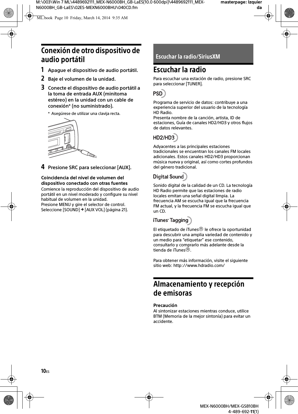 10ESM:\003\Win 7 ML\4489692111_MEX-N6000BH_GB-LaES(10.0 600dpi)\4489692111_MEX-N6000BH_GB-LaES\02ES-MEXN6000BHU\040CD.fmmasterpage: IzquierdaMEX-N6000BH/MEX-GS810BH4-489-692-11(1)Conexi&oacute;n de otro dispositivo de audio port&aacute;til1Apague el dispositivo de audio port&aacute;til.2Baje el volumen de la unidad.3Conecte el dispositivo de audio port&aacute;til a la toma de entrada AUX (minitoma est&eacute;reo) en la unidad con un cable de conexi&oacute;n* (no suministrado).* Aseg&uacute;rese de utilizar una clavija recta.4Presione SRC para seleccionar [AUX].Coincidencia del nivel de volumen del dispositivo conectado con otras fuentesComience la reproducci&oacute;n del dispositivo de audio port&aacute;til en un nivel moderado y configure su nivel habitual de volumen en la unidad.Presione MENU y gire el selector de control.Seleccione [SOUND]  [AUX VOL] (p&aacute;gina 21).Escuchar la radioPara escuchar una estaci&oacute;n de radio, presione SRC para seleccionar [TUNER].Programa de servicio de datos: contribuye a una experiencia superior del usuario de la tecnolog&iacute;a HD Radio. Presenta nombre de la canci&oacute;n, artista, ID de estaciones, Gu&iacute;a de canales HD2/HD3 y otros flujos de datos relevantes.Adyacentes a las principales estaciones tradicionales se encuentran los canales FM locales adicionales. Estos canales HD2/HD3 proporcionan m&uacute;sica nueva y original, as&iacute; como cortes profundos del g&eacute;nero tradicional.Sonido digital de la calidad de un CD. La tecnolog&iacute;a HD Radio permite que las estaciones de radio locales emitan una se&ntilde;al digital limpia. La frecuencia AM se escucha igual que la frecuencia FM actual, y la frecuencia FM se escucha igual que un CD.El etiquetado de iTunes le ofrece la oportunidad para descubrir una amplia variedad de contenido y un medio para &ldquo;etiquetar&rdquo; ese contenido, consultarlo y comprarlo m&aacute;s adelante desde la tienda de iTunes.Para obtener m&aacute;s informaci&oacute;n, visite el siguiente sitio web: http://www.hdradio.com/Almacenamiento y recepci&oacute;n de emisorasPrecauci&oacute;nAl sintonizar estaciones mientras conduce, utilice BTM (Memoria de la mejor sinton&iacute;a) para evitar un accidente.Escuchar la radio/SiriusXMML.book  Page 10  Friday, March 14, 2014  9:35 AM