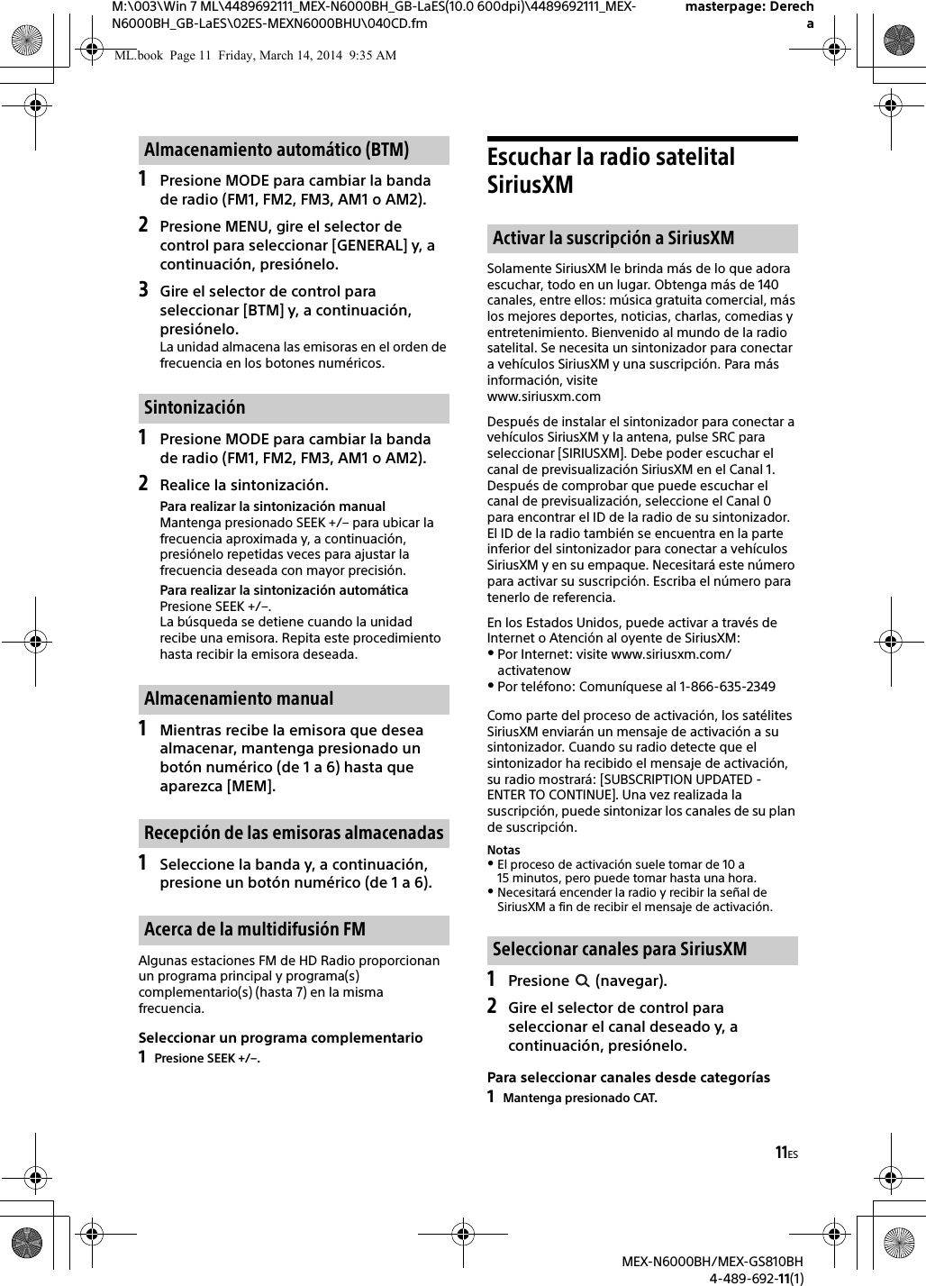 11ESM:\003\Win 7 ML\4489692111_MEX-N6000BH_GB-LaES(10.0 600dpi)\4489692111_MEX-N6000BH_GB-LaES\02ES-MEXN6000BHU\040CD.fmmasterpage: DerechaMEX-N6000BH/MEX-GS810BH4-489-692-11(1)1Presione MODE para cambiar la banda de radio (FM1, FM2, FM3, AM1 o AM2).2Presione MENU, gire el selector de control para seleccionar [GENERAL] y, a continuaci&oacute;n, presi&oacute;nelo.3Gire el selector de control para seleccionar [BTM] y, a continuaci&oacute;n, presi&oacute;nelo.La unidad almacena las emisoras en el orden de frecuencia en los botones num&eacute;ricos.1Presione MODE para cambiar la banda de radio (FM1, FM2, FM3, AM1 o AM2).2Realice la sintonizaci&oacute;n.Para realizar la sintonizaci&oacute;n manualMantenga presionado SEEK +/&ndash; para ubicar la frecuencia aproximada y, a continuaci&oacute;n, presi&oacute;nelo repetidas veces para ajustar la frecuencia deseada con mayor precisi&oacute;n.Para realizar la sintonizaci&oacute;n autom&aacute;ticaPresione SEEK +/&ndash;.La b&uacute;squeda se detiene cuando la unidad recibe una emisora. Repita este procedimiento hasta recibir la emisora deseada.1Mientras recibe la emisora que desea almacenar, mantenga presionado un bot&oacute;n num&eacute;rico (de 1 a 6) hasta que aparezca [MEM].1Seleccione la banda y, a continuaci&oacute;n, presione un bot&oacute;n num&eacute;rico (de 1 a 6).Algunas estaciones FM de HD Radio proporcionan un programa principal y programa(s) complementario(s) (hasta 7) en la misma frecuencia.Seleccionar un programa complementario1Presione SEEK +/&ndash;.Escuchar la radio satelital SiriusXMSolamente SiriusXM le brinda m&aacute;s de lo que adora escuchar, todo en un lugar. Obtenga m&aacute;s de 140 canales, entre ellos: m&uacute;sica gratuita comercial, m&aacute;s los mejores deportes, noticias, charlas, comedias y entretenimiento. Bienvenido al mundo de la radio satelital. Se necesita un sintonizador para conectar a veh&iacute;culos SiriusXM y una suscripci&oacute;n. Para m&aacute;s informaci&oacute;n, visitewww.siriusxm.comDespu&eacute;s de instalar el sintonizador para conectar a veh&iacute;culos SiriusXM y la antena, pulse SRC para seleccionar [SIRIUSXM]. Debe poder escuchar el canal de previsualizaci&oacute;n SiriusXM en el Canal 1. Despu&eacute;s de comprobar que puede escuchar el canal de previsualizaci&oacute;n, seleccione el Canal 0 para encontrar el ID de la radio de su sintonizador. El ID de la radio tambi&eacute;n se encuentra en la parte inferior del sintonizador para conectar a veh&iacute;culos SiriusXM y en su empaque. Necesitar&aacute; este n&uacute;mero para activar su suscripci&oacute;n. Escriba el n&uacute;mero para tenerlo de referencia.En los Estados Unidos, puede activar a trav&eacute;s de Internet o Atenci&oacute;n al oyente de SiriusXM:Por Internet: visite www.siriusxm.com/activatenowPor tel&eacute;fono: Comun&iacute;quese al 1-866-635-2349Como parte del proceso de activaci&oacute;n, los sat&eacute;lites SiriusXM enviar&aacute;n un mensaje de activaci&oacute;n a su sintonizador. Cuando su radio detecte que el sintonizador ha recibido el mensaje de activaci&oacute;n, su radio mostrar&aacute;: [SUBSCRIPTION UPDATED - ENTER TO CONTINUE]. Una vez realizada la suscripci&oacute;n, puede sintonizar los canales de su plan de suscripci&oacute;n.NotasEl proceso de activaci&oacute;n suele tomar de 10 a 15 minutos, pero puede tomar hasta una hora. Necesitar&aacute; encender la radio y recibir la se&ntilde;al de SiriusXM a fin de recibir el mensaje de activaci&oacute;n.1Presione  (navegar).2Gire el selector de control para seleccionar el canal deseado y, a continuaci&oacute;n, presi&oacute;nelo.Para seleccionar canales desde categor&iacute;as1Mantenga presionado CAT.Almacenamiento autom&aacute;tico (BTM)Sintonizaci&oacute;nAlmacenamiento manualRecepci&oacute;n de las emisoras almacenadasAcerca de la multidifusi&oacute;n FMActivar la suscripci&oacute;n a SiriusXM Seleccionar canales para SiriusXMML.book  Page 11  Friday, March 14, 2014  9:35 AM