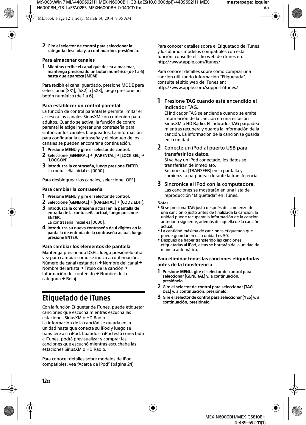 12ESM:\003\Win 7 ML\4489692111_MEX-N6000BH_GB-LaES(10.0 600dpi)\4489692111_MEX-N6000BH_GB-LaES\02ES-MEXN6000BHU\040CD.fmmasterpage: IzquierdaMEX-N6000BH/MEX-GS810BH4-489-692-11(1)2Gire el selector de control para seleccionar la categor&iacute;a deseada y, a continuaci&oacute;n, presi&oacute;nelo.Para almacenar canales1Mientras recibe el canal que desea almacenar, mantenga presionado un bot&oacute;n num&eacute;rico (de 1 a 6) hasta que aparezca [MEM].Para recibir el canal guardado, presione MODE para seleccionar [SX1], [SX2] o [SX3], luego presione un bot&oacute;n num&eacute;rico (de 1 a 6).Para establecer un control parentalLa funci&oacute;n de control parental le permite limitar el acceso a los canales SiriusXM con contenido para adultos. Cuando se activa, la funci&oacute;n de control parental le exige ingresar una contrase&ntilde;a para sintonizar los canales bloqueados. La informaci&oacute;n para configurar la contrase&ntilde;a y el bloqueo de los canales se pueden encontrar a continuaci&oacute;n.1Presione MENU y gire el selector de control.2Seleccione [GENERAL]  [PARENTAL]  [LOCK SEL]  [LOCK-ON].3Introduzca la contrase&ntilde;a, luego presione ENTER.La contrase&ntilde;a inicial es [0000].Para desbloquear los canales, seleccione [OFF].Para cambiar la contrase&ntilde;a1Presione MENU y gire el selector de control.2Seleccione [GENERAL]  [PARENTAL]  [CODE EDIT].3Introduzca la contrase&ntilde;a actual en la pantalla de entrada de la contrase&ntilde;a actual, luego presione ENTER.La contrase&ntilde;a inicial es [0000].4Introduzca su nueva contrase&ntilde;a de 4 d&iacute;gitos en la pantalla de entrada de la contrase&ntilde;a actual, luego presione ENTER.Para cambiar los elementos de pantallaMantenga presionado DSPL, luego presi&oacute;nelo otra vez para cambiar como se indica a continuaci&oacute;n:N&uacute;mero de canal (est&aacute;ndar)  Nombre del canal  Nombre del artista  T&iacute;tulo de la canci&oacute;n  Informaci&oacute;n del contenido  Nombre de la categor&iacute;a  RelojEtiquetado de iTunesCon la funci&oacute;n Etiquetar de iTunes, puede etiquetar canciones que escucha mientras escucha las estaciones SiriusXM o HD Radio.La informaci&oacute;n de la canci&oacute;n se guarda en la unidad hasta que conecte su iPod y luego se transfiere a su iPod. Cuando su iPod est&aacute; conectado a iTunes, podr&aacute; previsualizar y comprar las canciones que escuch&oacute; mientras escuchaba las estaciones SiriusXM o HD Radio.Para conocer detalles sobre modelos de iPod compatibles, vea &ldquo;Acerca de iPod&rdquo; (p&aacute;gina 24).Para conocer detalles sobre el Etiquetado de iTunes y los &uacute;ltimos modelos compatibles con esta funci&oacute;n, consulte el sitio web de iTunes en: http://www.apple.com/itunes/Para conocer detalles sobre c&oacute;mo comprar una canci&oacute;n utilizando informaci&oacute;n &ldquo;Etiquetada&rdquo;, consulte el sitio web de iTunes en: http://www.apple.com/support/itunes/1Presione TAG cuando est&eacute; encendido el indicador TAG.El indicador TAG se enciende cuando se emite informaci&oacute;n de la canci&oacute;n en una estaci&oacute;n SiriusXM o HD Radio. El indicador TAG parpadea mientras recupera y guarda la informaci&oacute;n de la canci&oacute;n. La informaci&oacute;n de la canci&oacute;n se guarda en la unidad.2Conecte un iPod al puerto USB para transferir los datos.Si ya hay un iPod conectado, los datos se transferir&aacute;n de inmediato.Se muestra [TRANSFER] en la pantalla y comienza a parpadear durante la transferencia.3Sincronice el iPod con la computadora.Las canciones se mostrar&aacute;n en una lista de reproducci&oacute;n &ldquo;Etiquetada&rdquo; en iTunes.NotasSi se presiona TAG justo despu&eacute;s del comienzo de una canci&oacute;n o justo antes de finalizada la canci&oacute;n, la unidad puede recuperar la informaci&oacute;n de la canci&oacute;n anterior o siguiente, adem&aacute;s de aquella de la canci&oacute;n actual.La cantidad m&aacute;xima de canciones etiquetada que puede guardar en esta unidad es 50.Despu&eacute;s de haber transferido las canciones etiquetadas al iPod, estas se borrar&aacute;n de la unidad de manera autom&aacute;tica.Para eliminar todas las canciones etiquetadas antes de la transferencia1Presione MENU, gire el selector de control para seleccionar [GENERAL] y, a continuaci&oacute;n, presi&oacute;nelo.2Gire el selector de control para seleccionar [TAG DEL] y, a continuaci&oacute;n, presi&oacute;nelo.3Gire el selector de control para seleccionar [YES] y, a continuaci&oacute;n, presi&oacute;nelo.ML.book  Page 12  Friday, March 14, 2014  9:35 AM