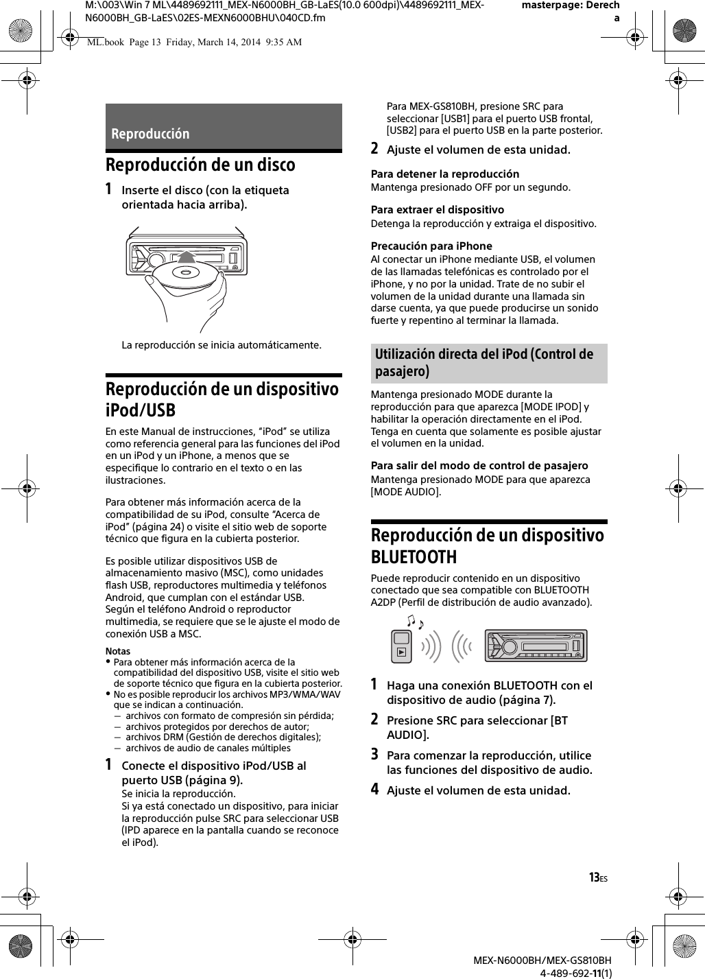 13ESM:\003\Win 7 ML\4489692111_MEX-N6000BH_GB-LaES(10.0 600dpi)\4489692111_MEX-N6000BH_GB-LaES\02ES-MEXN6000BHU\040CD.fmmasterpage: DerechaMEX-N6000BH/MEX-GS810BH4-489-692-11(1)Reproducci&oacute;n de un disco1Inserte el disco (con la etiqueta orientada hacia arriba).La reproducci&oacute;n se inicia autom&aacute;ticamente.Reproducci&oacute;n de un dispositivo iPod/USBEn este Manual de instrucciones, &ldquo;iPod&rdquo; se utiliza como referencia general para las funciones del iPod en un iPod y un iPhone, a menos que se especifique lo contrario en el texto o en las ilustraciones.Para obtener m&aacute;s informaci&oacute;n acerca de la compatibilidad de su iPod, consulte &ldquo;Acerca de iPod&rdquo; (p&aacute;gina 24) o visite el sitio web de soporte t&eacute;cnico que figura en la cubierta posterior.Es posible utilizar dispositivos USB de almacenamiento masivo (MSC), como unidades flash USB, reproductores multimedia y tel&eacute;fonos Android, que cumplan con el est&aacute;ndar USB.Seg&uacute;n el tel&eacute;fono Android o reproductor multimedia, se requiere que se le ajuste el modo de conexi&oacute;n USB a MSC.NotasPara obtener m&aacute;s informaci&oacute;n acerca de la compatibilidad del dispositivo USB, visite el sitio web de soporte t&eacute;cnico que figura en la cubierta posterior.No es posible reproducir los archivos MP3/WMA/WAV que se indican a continuaci&oacute;n.archivos con formato de compresi&oacute;n sin p&eacute;rdida;archivos protegidos por derechos de autor;archivos DRM (Gesti&oacute;n de derechos digitales);archivos de audio de canales m&uacute;ltiples1Conecte el dispositivo iPod/USB al puerto USB (p&aacute;gina 9).Se inicia la reproducci&oacute;n.Si ya est&aacute; conectado un dispositivo, para iniciar la reproducci&oacute;n pulse SRC para seleccionar USB (IPD aparece en la pantalla cuando se reconoce el iPod).Para MEX-GS810BH, presione SRC para seleccionar [USB1] para el puerto USB frontal, [USB2] para el puerto USB en la parte posterior.2Ajuste el volumen de esta unidad.Para detener la reproducci&oacute;nMantenga presionado OFF por un segundo.Para extraer el dispositivoDetenga la reproducci&oacute;n y extraiga el dispositivo.Precauci&oacute;n para iPhoneAl conectar un iPhone mediante USB, el volumen de las llamadas telef&oacute;nicas es controlado por el iPhone, y no por la unidad. Trate de no subir el volumen de la unidad durante una llamada sin darse cuenta, ya que puede producirse un sonido fuerte y repentino al terminar la llamada.Mantenga presionado MODE durante la reproducci&oacute;n para que aparezca [MODE IPOD] y habilitar la operaci&oacute;n directamente en el iPod.Tenga en cuenta que solamente es posible ajustar el volumen en la unidad.Para salir del modo de control de pasajeroMantenga presionado MODE para que aparezca [MODE AUDIO].Reproducci&oacute;n de un dispositivo BLUETOOTHPuede reproducir contenido en un dispositivo conectado que sea compatible con BLUETOOTH A2DP (Perfil de distribuci&oacute;n de audio avanzado).1Haga una conexi&oacute;n BLUETOOTH con el dispositivo de audio (p&aacute;gina 7).2Presione SRC para seleccionar [BT AUDIO].3Para comenzar la reproducci&oacute;n, utilice las funciones del dispositivo de audio.4Ajuste el volumen de esta unidad.Reproducci&oacute;nUtilizaci&oacute;n directa del iPod (Control de pasajero)ML.book  Page 13  Friday, March 14, 2014  9:35 AM
