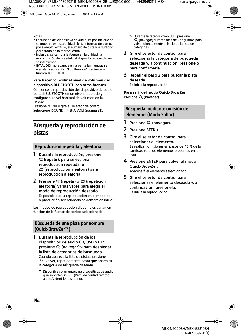 14ESM:\003\Win 7 ML\4489692111_MEX-N6000BH_GB-LaES(10.0 600dpi)\4489692111_MEX-N6000BH_GB-LaES\02ES-MEXN6000BHU\040CD.fmmasterpage: IzquierdaMEX-N6000BH/MEX-GS810BH4-489-692-11(1)NotasEn funci&oacute;n del dispositivo de audio, es posible que no se muestre en esta unidad cierta informaci&oacute;n como, por ejemplo, el t&iacute;tulo, el n&uacute;mero de pista y la duraci&oacute;n y el estado de la reproducci&oacute;n.Incluso si se cambia la fuente en la unidad, la reproducci&oacute;n de la se&ntilde;al del dispositivo de audio no se interrumpe.[BT AUDIO] no aparece en la pantalla mientras se ejecuta la aplicaci&oacute;n &ldquo;App Remote&rdquo; mediante la funci&oacute;n BLUETOOTH.Para hacer coincidir el nivel de volumen del dispositivo BLUETOOTH con otras fuentesComience la reproducci&oacute;n del dispositivo de audio port&aacute;til BLUETOOTH en un nivel moderado y configure su nivel habitual de volumen en la unidad.Presione MENU y gire el selector de control.Seleccione [SOUND]  [BTA VOL] (p&aacute;gina 21).B&uacute;squeda y reproducci&oacute;n de pistas1Durante la reproducci&oacute;n, presione  (repetir), para seleccionar reproducci&oacute;n repetida, o  (reproducci&oacute;n aleatoria) para reproducci&oacute;n aleatoria.2Presione   (repetir) o   (repetici&oacute;n aleatoria) varias veces para elegir el modo de reproducci&oacute;n deseado.Es posible que la reproducci&oacute;n en el modo de reproducci&oacute;n seleccionado se demore en iniciar.Los modos de reproducci&oacute;n disponibles var&iacute;an en funci&oacute;n de la fuente de sonido seleccionada.1Durante la reproducci&oacute;n de los dispositivos de audio CD, USB o BT*1 presione  (navegar)*2 para desplegar la lista de categor&iacute;as de b&uacute;squeda.Cuando aparece la lista de pistas, presione  (volver) repetidamente hasta que aparezca la categor&iacute;a de b&uacute;squeda deseada.*1 Disponible solamente para dispositivos de audio que soporten AVRCP (Perfil de control remoto audio/video) 1.4 o superior.*2 Durante la reproducci&oacute;n USB, presione  (navegar) durante m&aacute;s de 2 segundos para volver directamente al inicio de la lista de categor&iacute;as.2Gire el selector de control para seleccionar la categor&iacute;a de b&uacute;squeda deseada y, a continuaci&oacute;n, presi&oacute;nelo para confirmarla.3Repetir el paso 2 para buscar la pista deseada.Se inicia la reproducci&oacute;n.Para salir del modo Quick-BrowZerPresione  (navegar).1Presione  (navegar).2Presione SEEK +.3Gire el selector de control para seleccionar el elemento.Se realizan omisiones en pasos del 10 % de la cantidad total de elementos presentes en la lista.4Presione ENTER para volver al modo Quick-BrowZer.Aparecer&aacute; el elemento seleccionado.5Gire el selector de control para seleccionar el elemento deseado y, a continuaci&oacute;n, presi&oacute;nelo.Se inicia la reproducci&oacute;n.Reproducci&oacute;n repetida y aleatoriaB&uacute;squeda de una pista por nombre (Quick-BrowZer&trade;)B&uacute;squeda mediante omisi&oacute;n de elementos (Modo Saltar)ML.book  Page 14  Friday, March 14, 2014  9:35 AM