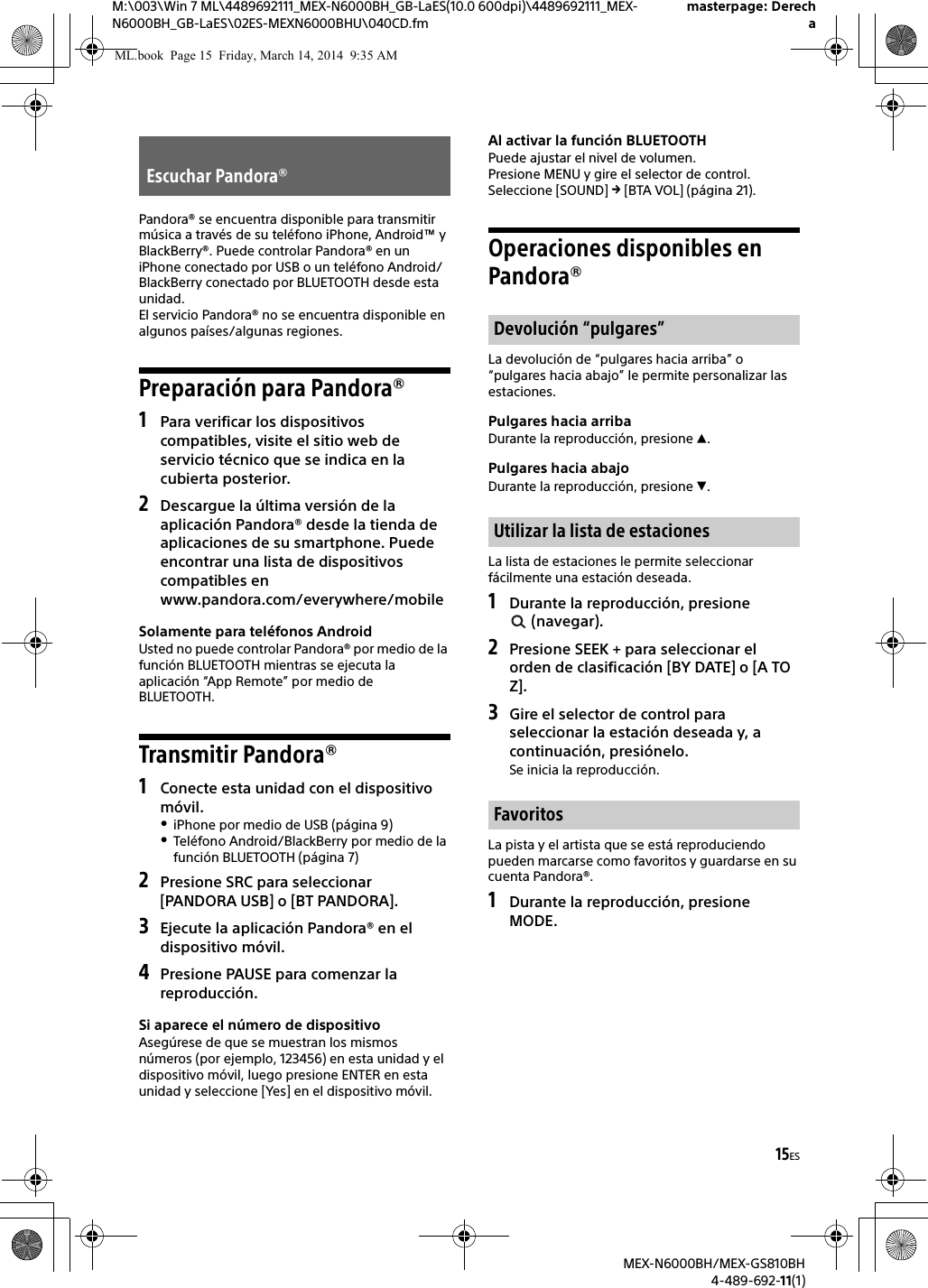 15ESM:\003\Win 7 ML\4489692111_MEX-N6000BH_GB-LaES(10.0 600dpi)\4489692111_MEX-N6000BH_GB-LaES\02ES-MEXN6000BHU\040CD.fmmasterpage: DerechaMEX-N6000BH/MEX-GS810BH4-489-692-11(1)Pandora&reg; se encuentra disponible para transmitir m&uacute;sica a trav&eacute;s de su tel&eacute;fono iPhone, Android&trade; y BlackBerry&reg;. Puede controlar Pandora&reg; en un iPhone conectado por USB o un tel&eacute;fono Android/BlackBerry conectado por BLUETOOTH desde esta unidad.El servicio Pandora&reg; no se encuentra disponible en algunos pa&iacute;ses/algunas regiones.Preparaci&oacute;n para Pandora&reg;1Para verificar los dispositivos compatibles, visite el sitio web de servicio t&eacute;cnico que se indica en la cubierta posterior.2Descargue la &uacute;ltima versi&oacute;n de la aplicaci&oacute;n Pandora&reg; desde la tienda de aplicaciones de su smartphone. Puede encontrar una lista de dispositivos compatibles en www.pandora.com/everywhere/mobileSolamente para tel&eacute;fonos AndroidUsted no puede controlar Pandora&reg; por medio de la funci&oacute;n BLUETOOTH mientras se ejecuta la aplicaci&oacute;n &ldquo;App Remote&rdquo; por medio de BLUETOOTH.Transmitir Pandora&reg;1Conecte esta unidad con el dispositivo m&oacute;vil.iPhone por medio de USB (p&aacute;gina 9)Tel&eacute;fono Android/BlackBerry por medio de la funci&oacute;n BLUETOOTH (p&aacute;gina 7)2Presione SRC para seleccionar [PANDORA USB] o [BT PANDORA].3Ejecute la aplicaci&oacute;n Pandora&reg; en el dispositivo m&oacute;vil.4Presione PAUSE para comenzar la reproducci&oacute;n.Si aparece el n&uacute;mero de dispositivoAseg&uacute;rese de que se muestran los mismos n&uacute;meros (por ejemplo, 123456) en esta unidad y el dispositivo m&oacute;vil, luego presione ENTER en esta unidad y seleccione [Yes] en el dispositivo m&oacute;vil.Al activar la funci&oacute;n BLUETOOTHPuede ajustar el nivel de volumen.Presione MENU y gire el selector de control. Seleccione [SOUND]  [BTA VOL] (p&aacute;gina 21).Operaciones disponibles en Pandora&reg;La devoluci&oacute;n de &ldquo;pulgares hacia arriba&rdquo; o &ldquo;pulgares hacia abajo&rdquo; le permite personalizar las estaciones.Pulgares hacia arribaDurante la reproducci&oacute;n, presione .Pulgares hacia abajoDurante la reproducci&oacute;n, presione .La lista de estaciones le permite seleccionar f&aacute;cilmente una estaci&oacute;n deseada.1Durante la reproducci&oacute;n, presione  (navegar).2Presione SEEK + para seleccionar el orden de clasificaci&oacute;n [BY DATE] o [A TO Z].3Gire el selector de control para seleccionar la estaci&oacute;n deseada y, a continuaci&oacute;n, presi&oacute;nelo.Se inicia la reproducci&oacute;n.La pista y el artista que se est&aacute; reproduciendo pueden marcarse como favoritos y guardarse en su cuenta Pandora&reg;.1Durante la reproducci&oacute;n, presione MODE.Escuchar Pandora&reg;Devoluci&oacute;n &ldquo;pulgares&rdquo;Utilizar la lista de estacionesFavoritosML.book  Page 15  Friday, March 14, 2014  9:35 AM