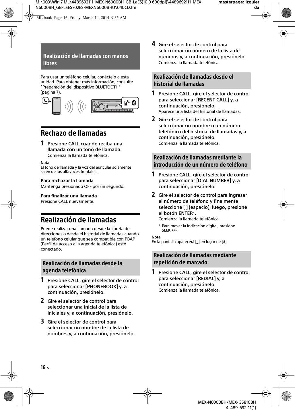 16ESM:\003\Win 7 ML\4489692111_MEX-N6000BH_GB-LaES(10.0 600dpi)\4489692111_MEX-N6000BH_GB-LaES\02ES-MEXN6000BHU\040CD.fmmasterpage: IzquierdaMEX-N6000BH/MEX-GS810BH4-489-692-11(1)Para usar un tel&eacute;fono celular, con&eacute;ctelo a esta unidad. Para obtener m&aacute;s informaci&oacute;n, consulte &ldquo;Preparaci&oacute;n del dispositivo BLUETOOTH&rdquo; (p&aacute;gina 7).Rechazo de llamadas1Presione CALL cuando reciba una llamada con un tono de llamada.Comienza la llamada telef&oacute;nica.NotaEl tono de llamada y la voz del auricular solamente salen de los altavoces frontales.Para rechazar la llamadaMantenga presionado OFF por un segundo.Para finalizar una llamadaPresione CALL nuevamente.Realizaci&oacute;n de llamadasPuede realizar una llamada desde la libreta de direcciones o desde el historial de llamadas cuando un tel&eacute;fono celular que sea compatible con PBAP (Perfil de acceso a la agenda telef&oacute;nica) est&eacute; conectado.1Presione CALL, gire el selector de control para seleccionar [PHONEBOOK] y, a continuaci&oacute;n, presi&oacute;nelo.2Gire el selector de control para seleccionar una inicial de la lista de iniciales y, a continuaci&oacute;n, presi&oacute;nelo.3Gire el selector de control para seleccionar un nombre de la lista de nombres y, a continuaci&oacute;n, presi&oacute;nelo.4Gire el selector de control para seleccionar un n&uacute;mero de la lista de n&uacute;meros y, a continuaci&oacute;n, presi&oacute;nelo.Comienza la llamada telef&oacute;nica.1Presione CALL, gire el selector de control para seleccionar [RECENT CALL] y, a continuaci&oacute;n, presi&oacute;nelo.Aparece una lista del historial de llamadas.2Gire el selector de control para seleccionar un nombre o un n&uacute;mero telef&oacute;nico del historial de llamadas y, a continuaci&oacute;n, presi&oacute;nelo.Comienza la llamada telef&oacute;nica.1Presione CALL, gire el selector de control para seleccionar [DIAL NUMBER] y, a continuaci&oacute;n, presi&oacute;nelo.2Gire el selector de control para ingresar el n&uacute;mero de tel&eacute;fono y finalmente seleccione [ ] (espacio), luego, presione el bot&oacute;n ENTER*.Comienza la llamada telef&oacute;nica.* Para mover la indicaci&oacute;n digital, presione SEEK +/&ndash;.NotaEn la pantalla aparecer&aacute; [_] en lugar de [#].1Presione CALL, gire el selector de control para seleccionar [REDIAL] y, a continuaci&oacute;n, presi&oacute;nelo.Comienza la llamada telef&oacute;nica.Realizaci&oacute;n de llamadas con manos libresRealizaci&oacute;n de llamadas desde la agenda telef&oacute;nicaRealizaci&oacute;n de llamadas desde el historial de llamadasRealizaci&oacute;n de llamadas mediante la introducci&oacute;n de un n&uacute;mero de tel&eacute;fonoRealizaci&oacute;n de llamadas mediante repetici&oacute;n de marcadoML.book  Page 16  Friday, March 14, 2014  9:35 AM