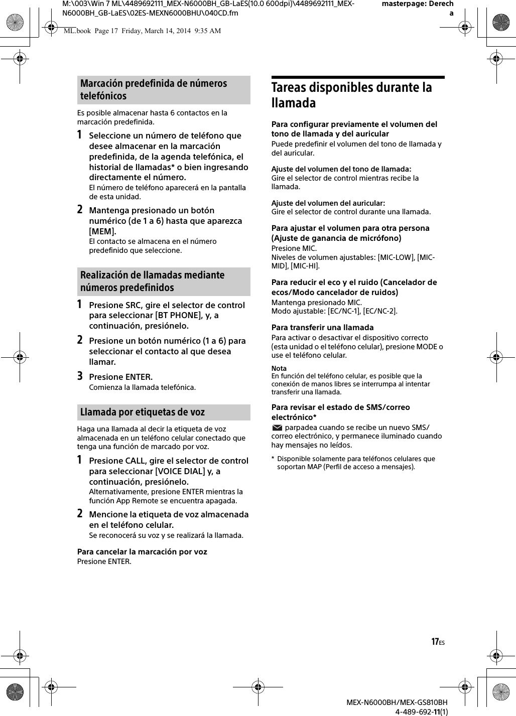17ESM:\003\Win 7 ML\4489692111_MEX-N6000BH_GB-LaES(10.0 600dpi)\4489692111_MEX-N6000BH_GB-LaES\02ES-MEXN6000BHU\040CD.fmmasterpage: DerechaMEX-N6000BH/MEX-GS810BH4-489-692-11(1)Es posible almacenar hasta 6 contactos en la marcaci&oacute;n predefinida.1Seleccione un n&uacute;mero de tel&eacute;fono que desee almacenar en la marcaci&oacute;n predefinida, de la agenda telef&oacute;nica, el historial de llamadas* o bien ingresando directamente el n&uacute;mero.El n&uacute;mero de tel&eacute;fono aparecer&aacute; en la pantalla de esta unidad.2Mantenga presionado un bot&oacute;n num&eacute;rico (de 1 a 6) hasta que aparezca [MEM].El contacto se almacena en el n&uacute;mero predefinido que seleccione.1Presione SRC, gire el selector de control para seleccionar [BT PHONE], y, a continuaci&oacute;n, presi&oacute;nelo.2Presione un bot&oacute;n num&eacute;rico (1 a 6) para seleccionar el contacto al que desea llamar.3Presione ENTER.Comienza la llamada telef&oacute;nica.Haga una llamada al decir la etiqueta de voz almacenada en un tel&eacute;fono celular conectado que tenga una funci&oacute;n de marcado por voz.1Presione CALL, gire el selector de control para seleccionar [VOICE DIAL] y, a continuaci&oacute;n, presi&oacute;nelo.Alternativamente, presione ENTER mientras la funci&oacute;n App Remote se encuentra apagada.2Mencione la etiqueta de voz almacenada en el tel&eacute;fono celular.Se reconocer&aacute; su voz y se realizar&aacute; la llamada.Para cancelar la marcaci&oacute;n por vozPresione ENTER.Tareas disponibles durante la llamadaPara configurar previamente el volumen del tono de llamada y del auricularPuede predefinir el volumen del tono de llamada y del auricular.Ajuste del volumen del tono de llamada:Gire el selector de control mientras recibe la llamada.Ajuste del volumen del auricular:Gire el selector de control durante una llamada.Para ajustar el volumen para otra persona (Ajuste de ganancia de micr&oacute;fono)Presione MIC.Niveles de volumen ajustables: [MIC-LOW], [MIC-MID], [MIC-HI].Para reducir el eco y el ruido (Cancelador de ecos/Modo cancelador de ruidos)Mantenga presionado MIC.Modo ajustable: [EC/NC-1], [EC/NC-2].Para transferir una llamadaPara activar o desactivar el dispositivo correcto (esta unidad o el tel&eacute;fono celular), presione MODE o use el tel&eacute;fono celular.NotaEn funci&oacute;n del tel&eacute;fono celular, es posible que la conexi&oacute;n de manos libres se interrumpa al intentar transferir una llamada.Para revisar el estado de SMS/correo electr&oacute;nico* parpadea cuando se recibe un nuevo SMS/correo electr&oacute;nico, y permanece iluminado cuando hay mensajes no le&iacute;dos.* Disponible solamente para tel&eacute;fonos celulares que soportan MAP (Perfil de acceso a mensajes).Marcaci&oacute;n predefinida de n&uacute;meros telef&oacute;nicosRealizaci&oacute;n de llamadas mediante n&uacute;meros predefinidosLlamada por etiquetas de vozML.book  Page 17  Friday, March 14, 2014  9:35 AM