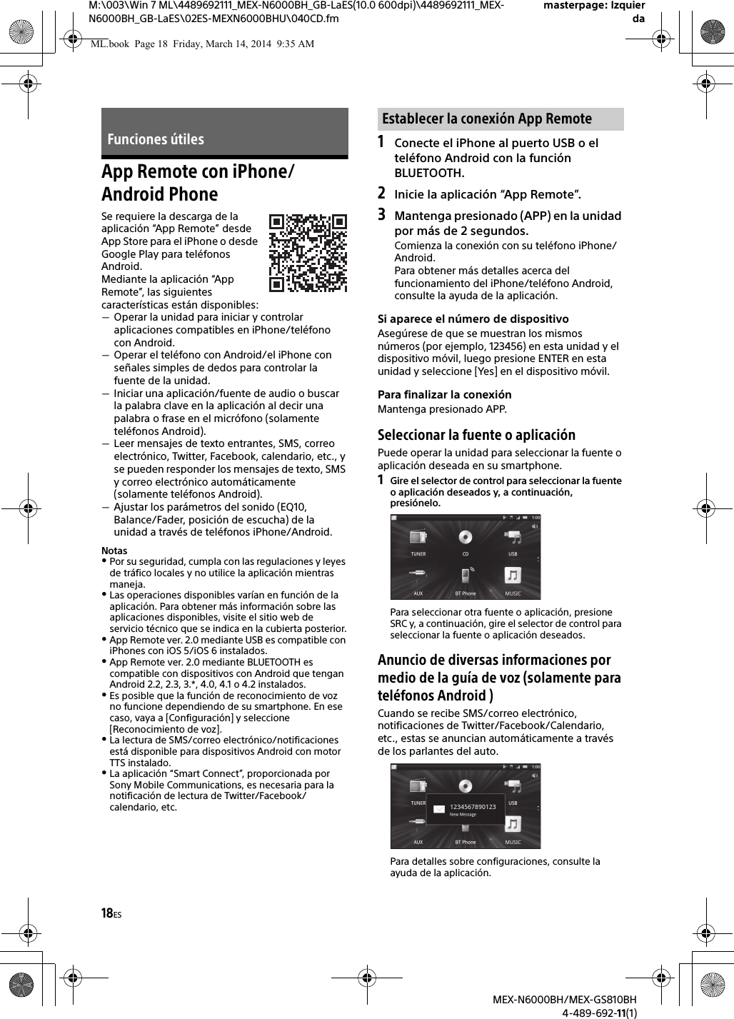 18ESM:\003\Win 7 ML\4489692111_MEX-N6000BH_GB-LaES(10.0 600dpi)\4489692111_MEX-N6000BH_GB-LaES\02ES-MEXN6000BHU\040CD.fmmasterpage: IzquierdaMEX-N6000BH/MEX-GS810BH4-489-692-11(1)App Remote con iPhone/Android PhoneSe requiere la descarga de la aplicaci&oacute;n &ldquo;App Remote&rdquo; desde App Store para el iPhone o desde Google Play para tel&eacute;fonos Android.Mediante la aplicaci&oacute;n &ldquo;App Remote&rdquo;, las siguientes caracter&iacute;sticas est&aacute;n disponibles:Operar la unidad para iniciar y controlar aplicaciones compatibles en iPhone/tel&eacute;fono con Android.Operar el tel&eacute;fono con Android/el iPhone con se&ntilde;ales simples de dedos para controlar la fuente de la unidad.Iniciar una aplicaci&oacute;n/fuente de audio o buscar la palabra clave en la aplicaci&oacute;n al decir una palabra o frase en el micr&oacute;fono (solamente tel&eacute;fonos Android).Leer mensajes de texto entrantes, SMS, correo electr&oacute;nico, Twitter, Facebook, calendario, etc., y se pueden responder los mensajes de texto, SMS y correo electr&oacute;nico autom&aacute;ticamente (solamente tel&eacute;fonos Android).Ajustar los par&aacute;metros del sonido (EQ10, Balance/Fader, posici&oacute;n de escucha) de la unidad a trav&eacute;s de tel&eacute;fonos iPhone/Android.NotasPor su seguridad, cumpla con las regulaciones y leyes de tr&aacute;fico locales y no utilice la aplicaci&oacute;n mientras maneja.Las operaciones disponibles var&iacute;an en funci&oacute;n de la aplicaci&oacute;n. Para obtener m&aacute;s informaci&oacute;n sobre las aplicaciones disponibles, visite el sitio web de servicio t&eacute;cnico que se indica en la cubierta posterior.App Remote ver. 2.0 mediante USB es compatible con iPhones con iOS 5/iOS 6 instalados. App Remote ver. 2.0 mediante BLUETOOTH es compatible con dispositivos con Android que tengan Android 2.2, 2.3, 3.*, 4.0, 4.1 o 4.2 instalados.Es posible que la funci&oacute;n de reconocimiento de voz no funcione dependiendo de su smartphone. En ese caso, vaya a [Configuraci&oacute;n] y seleccione [Reconocimiento de voz].La lectura de SMS/correo electr&oacute;nico/notificaciones est&aacute; disponible para dispositivos Android con motor TTS instalado.La aplicaci&oacute;n &ldquo;Smart Connect&rdquo;, proporcionada por Sony Mobile Communications, es necesaria para la notificaci&oacute;n de lectura de Twitter/Facebook/calendario, etc.1Conecte el iPhone al puerto USB o el tel&eacute;fono Android con la funci&oacute;n BLUETOOTH.2Inicie la aplicaci&oacute;n &ldquo;App Remote&rdquo;.3Mantenga presionado (APP) en la unidad por m&aacute;s de 2 segundos.Comienza la conexi&oacute;n con su tel&eacute;fono iPhone/Android.Para obtener m&aacute;s detalles acerca del funcionamiento del iPhone/tel&eacute;fono Android, consulte la ayuda de la aplicaci&oacute;n.Si aparece el n&uacute;mero de dispositivoAseg&uacute;rese de que se muestran los mismos n&uacute;meros (por ejemplo, 123456) en esta unidad y el dispositivo m&oacute;vil, luego presione ENTER en esta unidad y seleccione [Yes] en el dispositivo m&oacute;vil.Para finalizar la conexi&oacute;nMantenga presionado APP.Seleccionar la fuente o aplicaci&oacute;nPuede operar la unidad para seleccionar la fuente o aplicaci&oacute;n deseada en su smartphone.1Gire el selector de control para seleccionar la fuente o aplicaci&oacute;n deseados y, a continuaci&oacute;n, presi&oacute;nelo.Para seleccionar otra fuente o aplicaci&oacute;n, presione SRC y, a continuaci&oacute;n, gire el selector de control para seleccionar la fuente o aplicaci&oacute;n deseados.Anuncio de diversas informaciones por medio de la gu&iacute;a de voz (solamente para tel&eacute;fonos Android )Cuando se recibe SMS/correo electr&oacute;nico, notificaciones de Twitter/Facebook/Calendario, etc., estas se anuncian autom&aacute;ticamente a trav&eacute;s de los parlantes del auto.Para detalles sobre configuraciones, consulte la ayuda de la aplicaci&oacute;n.Funciones &uacute;tilesEstablecer la conexi&oacute;n App RemoteML.book  Page 18  Friday, March 14, 2014  9:35 AM