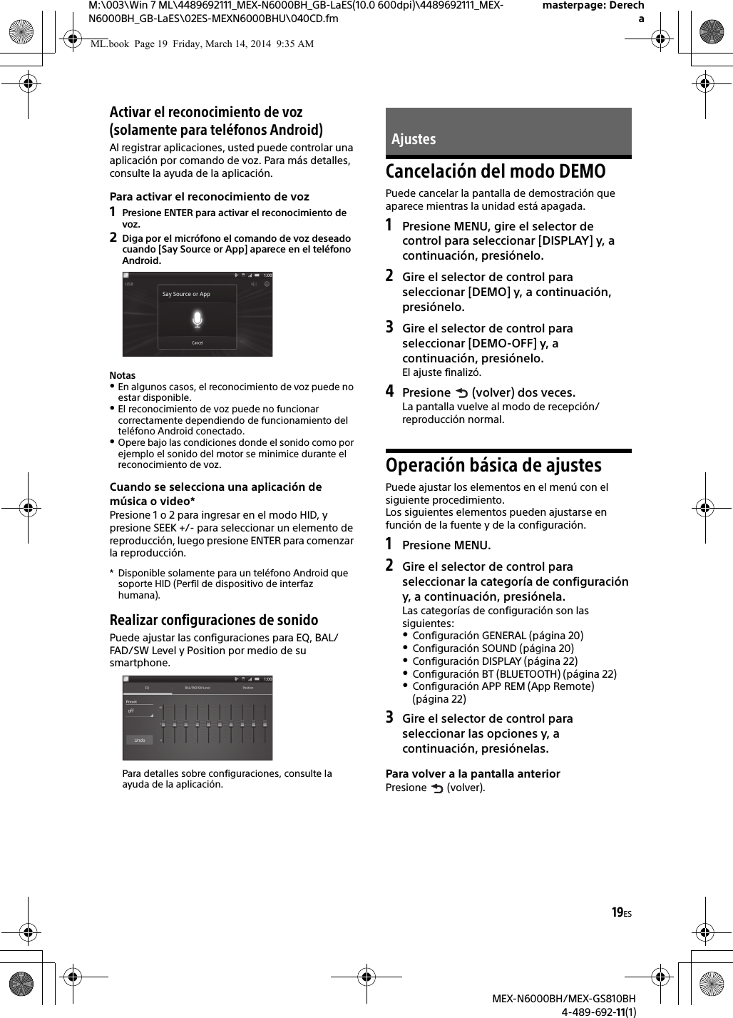 19ESM:\003\Win 7 ML\4489692111_MEX-N6000BH_GB-LaES(10.0 600dpi)\4489692111_MEX-N6000BH_GB-LaES\02ES-MEXN6000BHU\040CD.fmmasterpage: DerechaMEX-N6000BH/MEX-GS810BH4-489-692-11(1)Activar el reconocimiento de voz (solamente para tel&eacute;fonos Android)Al registrar aplicaciones, usted puede controlar una aplicaci&oacute;n por comando de voz. Para m&aacute;s detalles, consulte la ayuda de la aplicaci&oacute;n.Para activar el reconocimiento de voz1Presione ENTER para activar el reconocimiento de voz.2Diga por el micr&oacute;fono el comando de voz deseado cuando [Say Source or App] aparece en el tel&eacute;fono Android.NotasEn algunos casos, el reconocimiento de voz puede no estar disponible.El reconocimiento de voz puede no funcionar correctamente dependiendo de funcionamiento del tel&eacute;fono Android conectado.Opere bajo las condiciones donde el sonido como por ejemplo el sonido del motor se minimice durante el reconocimiento de voz.Cuando se selecciona una aplicaci&oacute;n de m&uacute;sica o video*Presione 1 o 2 para ingresar en el modo HID, y presione SEEK +/- para seleccionar un elemento de reproducci&oacute;n, luego presione ENTER para comenzar la reproducci&oacute;n.* Disponible solamente para un tel&eacute;fono Android que soporte HID (Perfil de dispositivo de interfaz humana).Realizar configuraciones de sonidoPuede ajustar las configuraciones para EQ, BAL/FAD/SW Level y Position por medio de su smartphone.Para detalles sobre configuraciones, consulte la ayuda de la aplicaci&oacute;n.Cancelaci&oacute;n del modo DEMOPuede cancelar la pantalla de demostraci&oacute;n que aparece mientras la unidad est&aacute; apagada.1Presione MENU, gire el selector de control para seleccionar [DISPLAY] y, a continuaci&oacute;n, presi&oacute;nelo.2Gire el selector de control para seleccionar [DEMO] y, a continuaci&oacute;n, presi&oacute;nelo.3Gire el selector de control para seleccionar [DEMO-OFF] y, a continuaci&oacute;n, presi&oacute;nelo.El ajuste finaliz&oacute;.4Presione   (volver) dos veces.La pantalla vuelve al modo de recepci&oacute;n/reproducci&oacute;n normal.Operaci&oacute;n b&aacute;sica de ajustesPuede ajustar los elementos en el men&uacute; con el siguiente procedimiento.Los siguientes elementos pueden ajustarse en funci&oacute;n de la fuente y de la configuraci&oacute;n.1Presione MENU.2Gire el selector de control para seleccionar la categor&iacute;a de configuraci&oacute;n y, a continuaci&oacute;n, presi&oacute;nela.Las categor&iacute;as de configuraci&oacute;n son las siguientes:Configuraci&oacute;n GENERAL (p&aacute;gina 20)Configuraci&oacute;n SOUND (p&aacute;gina 20)Configuraci&oacute;n DISPLAY (p&aacute;gina 22)Configuraci&oacute;n BT (BLUETOOTH) (p&aacute;gina 22)Configuraci&oacute;n APP REM (App Remote) (p&aacute;gina 22)3Gire el selector de control para seleccionar las opciones y, a continuaci&oacute;n, presi&oacute;nelas.Para volver a la pantalla anteriorPresione  (volver).AjustesML.book  Page 19  Friday, March 14, 2014  9:35 AM