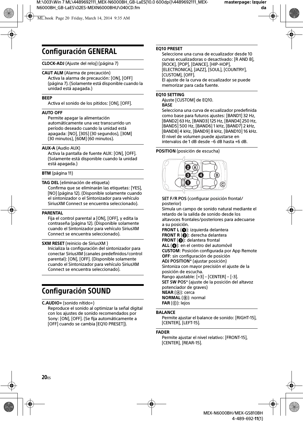 20ESM:\003\Win 7 ML\4489692111_MEX-N6000BH_GB-LaES(10.0 600dpi)\4489692111_MEX-N6000BH_GB-LaES\02ES-MEXN6000BHU\040CD.fmmasterpage: IzquierdaMEX-N6000BH/MEX-GS810BH4-489-692-11(1)Configuraci&oacute;n GENERALCLOCK-ADJ (Ajuste del reloj) (p&aacute;gina 7)CAUT ALM (Alarma de precauci&oacute;n)Activa la alarma de precauci&oacute;n: [ON], [OFF] (p&aacute;gina 7). (Solamente est&aacute; disponible cuando la unidad est&aacute; apagada.)BEEPActiva el sonido de los pitidos: [ON], [OFF].AUTO OFFPermite apagar la alimentaci&oacute;n autom&aacute;ticamente una vez transcurrido un per&iacute;odo deseado cuando la unidad est&aacute; apagada: [NO], [30S] (30 segundos), [30M] (30 minutos), [60M] (60 minutos).AUX-A (Audio AUX)Activa la pantalla de fuente AUX: [ON], [OFF]. (Solamente est&aacute; disponible cuando la unidad est&aacute; apagada.)BTM (p&aacute;gina 11)TAG DEL (eliminaci&oacute;n de etiqueta)Confirma que se eliminar&aacute;n las etiquetas: [YES], [NO] (p&aacute;gina 12). (Disponible solamente cuando el sintonizador o el Sintonizador para veh&iacute;culo SiriusXM Connect se encuentra seleccionado).PARENTALFija el control parental a [ON], [OFF], y edita la contrase&ntilde;a (p&aacute;gina 12). (Disponible solamente cuando el Sintonizador para veh&iacute;culo SiriusXM Connect se encuentra seleccionado).SXM RESET (reinicio de SiriusXM )Inicializa la configuraci&oacute;n del sintonizador para conectar SiriusXM (canales predefinidos/control parental): [ON], [OFF]. (Disponible solamente cuando el Sintonizador para veh&iacute;culo SiriusXM Connect se encuentra seleccionado).Configuraci&oacute;n SOUNDC.AUDIO+ (sonido n&iacute;tido+)Reproduce el sonido al optimizar la se&ntilde;al digital con los ajustes de sonido recomendados por Sony: [ON], [OFF]. (Se fija autom&aacute;ticamente a [OFF] cuando se cambia [EQ10 PRESET]).EQ10 PRESETSeleccione una curva de ecualizador desde 10 curvas ecualizadoras o desactivado: [R AND B], [ROCK], [POP], [DANCE], [HIP-HOP], [ELECTRONICA], [JAZZ], [SOUL], [COUNTRY], [CUSTOM], [OFF].El ajuste de la curva de ecualizador se puede memorizar para cada fuente.EQ10 SETTINGAjuste [CUSTOM] de EQ10.BASESelecciona una curva de ecualizador predefinida como base para futuros ajustes: [BAND1] 32 Hz, [BAND2] 63 Hz, [BAND3] 125 Hz, [BAND4] 250 Hz, [BAND5] 500 Hz, [BAND6] 1 kHz, [BAND7] 2 kHz, [BAND8] 4 kHz, [BAND9] 8 kHz, [BAND10] 16 kHz.El nivel de volumen puede ajustarse en intervalos de 1 dB desde &ndash;6 dB hasta +6 dB.POSITION (posici&oacute;n de escucha)SET F/R POS (configurar posici&oacute;n frontal/posterior)Simula un campo de sonido natural mediante el retardo de la salida de sonido desde los altavoces frontales/posteriores para adecuarse a su posici&oacute;n.FRONT L (): izquierda delanteraFRONT R (): derecha delanteraFRONT (): delantera frontalALL (): en el centro del autom&oacute;vilCUSTOM: Posici&oacute;n configurada por App RemoteOFF: sin configuraci&oacute;n de posici&oacute;nADJ POSITION* (ajustar posici&oacute;n)Sintoniza con mayor precisi&oacute;n el ajuste de la posici&oacute;n de escucha.Rango ajustable: [+3] &ndash; [CENTER] &ndash; [-3].SET SW POS* (ajuste de la posici&oacute;n del altavoz potenciador de graves)NEAR (): cercaNORMAL (): normalFAR (): lejosBALANCEPermite ajustar el balance de sonido: [RIGHT-15], [CENTER], [LEFT-15].FADERPermite ajustar el nivel relativo: [FRONT-15], [CENTER], [REAR-15].ML.book  Page 20  Friday, March 14, 2014  9:35 AM