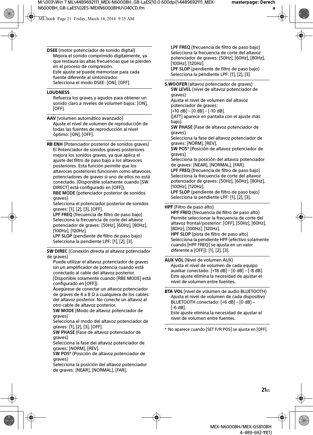 21ESM:\003\Win 7 ML\4489692111_MEX-N6000BH_GB-LaES(10.0 600dpi)\4489692111_MEX-N6000BH_GB-LaES\02ES-MEXN6000BHU\040CD.fmmasterpage: DerechaMEX-N6000BH/MEX-GS810BH4-489-692-11(1)DSEE (motor potenciador de sonido digital)Mejora el sonido comprimido digitalmente, ya que restaura las altas frecuencias que se pierden en el proceso de compresi&oacute;n.Este ajuste se puede memorizar para cada fuente diferente al sintonizador.Selecciona el modo DSEE: [ON], [OFF].LOUDNESSRefuerza los graves y agudos para obtener un sonido claro a niveles de volumen bajos: [ON], [OFF].AAV (volumen autom&aacute;tico avanzado)Ajuste el nivel de volumen de reproducci&oacute;n de todas las fuentes de reproducci&oacute;n al nivel &oacute;ptimo: [ON], [OFF].RB ENH (Potenciador posterior de sonidos graves)El Potenciador de sonidos graves posteriores mejora los sonidos graves, ya que aplica el ajuste del filtro de paso bajo a los altavoces posteriores. Esta funci&oacute;n permite que los altavoces posteriores funcionen como altavoces potenciadores de graves si uno de ellos no est&aacute; conectado. (Disponible solamente cuando [SW DIRECT] est&aacute; configurado en [OFF]).RBE MODE (potenciador posterior de sonidos graves)Selecciona el potenciador posterior de sonidos graves: [1], [2], [3], [OFF].LPF FREQ (frecuencia de filtro de paso bajo)Selecciona la frecuencia de corte del altavoz potenciador de graves: [50Hz], [60Hz], [80Hz], [100Hz], [120Hz].LPF SLOP (pendiente de filtro de paso bajo)Selecciona la pendiente LPF: [1], [2], [3].SW DIREC (Conexi&oacute;n directa al altavoz potenciador de graves)Puede utilizar el altavoz potenciador de graves sin un amplificador de potencia cuando est&aacute; conectado al cable del altavoz posterior. (Disponible solamente cuando [RBE MODE] est&aacute; configurado en [OFF]).Aseg&uacute;rese de conectar un altavoz potenciador de graves de 4 a 8 &Omega; a cualquiera de los cables del altavoz posterior. No conecte un altavoz al otro cable de altavoz posterior.SW MODE (Modo de altavoz potenciador de graves) Selecciona el modo del altavoz potenciador de graves: [1], [2], [3], [OFF].SW PHASE (Fase de altavoz potenciador de graves) Selecciona la fase del altavoz potenciador de graves: [NORM], [REV].SW POS* (Posici&oacute;n de altavoz potenciador de graves)Selecciona la posici&oacute;n del altavoz potenciador de graves: [NEAR], [NORMAL], [FAR].LPF FREQ (frecuencia de filtro de paso bajo) Selecciona la frecuencia de corte del altavoz potenciador de graves: [50Hz], [60Hz], [80Hz], [100Hz], [120Hz].LPF SLOP (pendiente de filtro de paso bajo) Selecciona la pendiente LPF: [1], [2], [3].S.WOOFER (altavoz potenciador de graves)SW LEVEL (nivel de altavoz potenciador de graves)Ajusta el nivel de volumen del altavoz potenciador de graves: [+10 dB] &ndash; [0 dB] &ndash; [-10 dB].([ATT] aparece en pantalla con el ajuste m&aacute;s bajo).SW PHASE (Fase de altavoz potenciador de graves)Selecciona la fase del altavoz potenciador de graves: [NORM], [REV].SW POS* (Posici&oacute;n de altavoz potenciador de graves)Selecciona la posici&oacute;n del altavoz potenciador de graves: [NEAR], [NORMAL], [FAR].LPF FREQ (frecuencia de filtro de paso bajo)Selecciona la frecuencia de corte del altavoz potenciador de graves: [50Hz], [60Hz], [80Hz], [100Hz], [120Hz].LPF SLOP (pendiente de filtro de paso bajo)Selecciona la pendiente LPF: [1], [2], [3].HPF (Filtro de paso alto)HPF FREQ (frecuencia de filtro de paso alto)Permite seleccionar la frecuencia de corte del altavoz frontal/posterior: [OFF], [50Hz], [60Hz], [80Hz], [100Hz], [120Hz].HPF SLOP (pista de filtro de paso alto)Selecciona la pendiente HPF (efectivo solamente cuando [HPF FREQ] se ajusta en un valor diferente a [OFF]): [1], [2], [3].AUX VOL (Nivel de volumen AUX)Ajusta el nivel de volumen de cada equipo auxiliar conectado: [+18 dB] &ndash; [0 dB] &ndash; [-8 dB].Este ajuste elimina la necesidad de ajustar el nivel de volumen entre fuentes.BTA VOL (nivel de volumen de audio BLUETOOTH)Ajusta el nivel de volumen de cada dispositivo BLUETOOTH conectado: [+6 dB] &ndash; [0 dB] &ndash; [-6 dB].Este ajuste elimina la necesidad de ajustar el nivel de volumen entre fuentes.* No aparece cuando [SET F/R POS] se ajusta en [OFF].ML.book  Page 21  Friday, March 14, 2014  9:35 AM