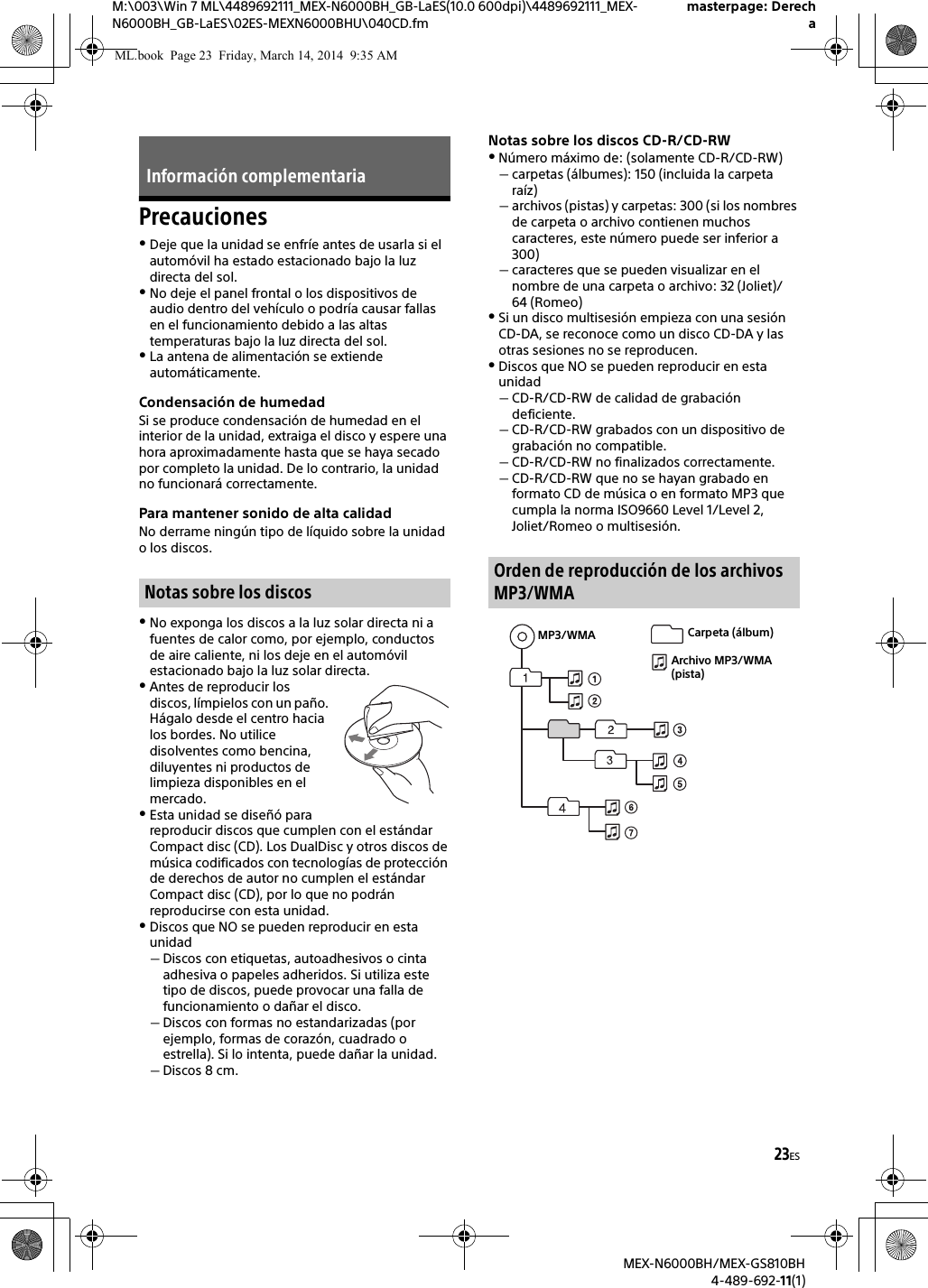 23ESM:\003\Win 7 ML\4489692111_MEX-N6000BH_GB-LaES(10.0 600dpi)\4489692111_MEX-N6000BH_GB-LaES\02ES-MEXN6000BHU\040CD.fmmasterpage: DerechaMEX-N6000BH/MEX-GS810BH4-489-692-11(1)PrecaucionesDeje que la unidad se enfr&iacute;e antes de usarla si el autom&oacute;vil ha estado estacionado bajo la luz directa del sol.No deje el panel frontal o los dispositivos de audio dentro del veh&iacute;culo o podr&iacute;a causar fallas en el funcionamiento debido a las altas temperaturas bajo la luz directa del sol.La antena de alimentaci&oacute;n se extiende autom&aacute;ticamente.Condensaci&oacute;n de humedadSi se produce condensaci&oacute;n de humedad en el interior de la unidad, extraiga el disco y espere una hora aproximadamente hasta que se haya secado por completo la unidad. De lo contrario, la unidad no funcionar&aacute; correctamente.Para mantener sonido de alta calidadNo derrame ning&uacute;n tipo de l&iacute;quido sobre la unidad o los discos.No exponga los discos a la luz solar directa ni a fuentes de calor como, por ejemplo, conductos de aire caliente, ni los deje en el autom&oacute;vil estacionado bajo la luz solar directa.Antes de reproducir los discos, l&iacute;mpielos con un pa&ntilde;o. H&aacute;galo desde el centro hacia los bordes. No utilice disolventes como bencina, diluyentes ni productos de limpieza disponibles en el mercado.Esta unidad se dise&ntilde;&oacute; para reproducir discos que cumplen con el est&aacute;ndar Compact disc (CD). Los DualDisc y otros discos de m&uacute;sica codificados con tecnolog&iacute;as de protecci&oacute;n de derechos de autor no cumplen el est&aacute;ndar Compact disc (CD), por lo que no podr&aacute;n reproducirse con esta unidad.Discos que NO se pueden reproducir en esta unidadDiscos con etiquetas, autoadhesivos o cinta adhesiva o papeles adheridos. Si utiliza este tipo de discos, puede provocar una falla de funcionamiento o da&ntilde;ar el disco.Discos con formas no estandarizadas (por ejemplo, formas de coraz&oacute;n, cuadrado o estrella). Si lo intenta, puede da&ntilde;ar la unidad.Discos 8 cm.Notas sobre los discos CD-R/CD-RWN&uacute;mero m&aacute;ximo de: (solamente CD-R/CD-RW)carpetas (&aacute;lbumes): 150 (incluida la carpeta ra&iacute;z)archivos (pistas) y carpetas: 300 (si los nombres de carpeta o archivo contienen muchos caracteres, este n&uacute;mero puede ser inferior a 300)caracteres que se pueden visualizar en el nombre de una carpeta o archivo: 32 (Joliet)/64 (Romeo)Si un disco multisesi&oacute;n empieza con una sesi&oacute;n CD-DA, se reconoce como un disco CD-DA y las otras sesiones no se reproducen.Discos que NO se pueden reproducir en esta unidadCD-R/CD-RW de calidad de grabaci&oacute;n deficiente.CD-R/CD-RW grabados con un dispositivo de grabaci&oacute;n no compatible.CD-R/CD-RW no finalizados correctamente.CD-R/CD-RW que no se hayan grabado en formato CD de m&uacute;sica o en formato MP3 que cumpla la norma ISO9660 Level 1/Level 2, Joliet/Romeo o multisesi&oacute;n.Informaci&oacute;n complementariaNotas sobre los discosOrden de reproducci&oacute;n de los archivos MP3/WMAMP3/WMA Carpeta (&aacute;lbum)Archivo MP3/WMA (pista)ML.book  Page 23  Friday, March 14, 2014  9:35 AM