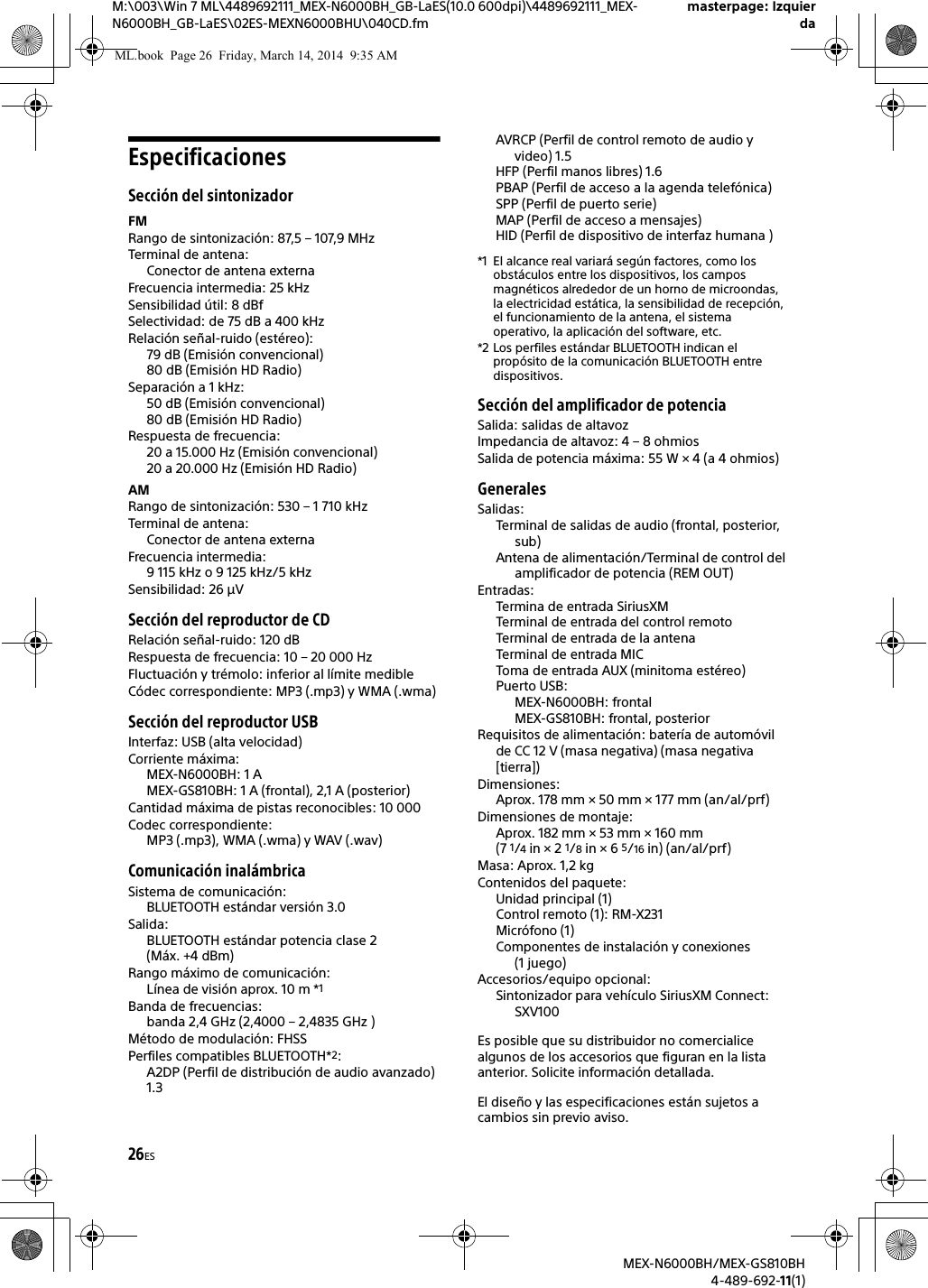 26ESM:\003\Win 7 ML\4489692111_MEX-N6000BH_GB-LaES(10.0 600dpi)\4489692111_MEX-N6000BH_GB-LaES\02ES-MEXN6000BHU\040CD.fmmasterpage: IzquierdaMEX-N6000BH/MEX-GS810BH4-489-692-11(1)EspecificacionesSecci&oacute;n del sintonizadorFMRango de sintonizaci&oacute;n: 87,5 &ndash; 107,9 MHzTerminal de antena: Conector de antena externaFrecuencia intermedia: 25 kHzSensibilidad &uacute;til: 8 dBfSelectividad: de 75 dB a 400 kHzRelaci&oacute;n se&ntilde;al-ruido (est&eacute;reo):79 dB (Emisi&oacute;n convencional)80 dB (Emisi&oacute;n HD Radio)Separaci&oacute;n a 1 kHz:50 dB (Emisi&oacute;n convencional)80 dB (Emisi&oacute;n HD Radio)Respuesta de frecuencia:20 a 15.000 Hz (Emisi&oacute;n convencional)20 a 20.000 Hz (Emisi&oacute;n HD Radio)AMRango de sintonizaci&oacute;n: 530 &ndash; 1 710 kHzTerminal de antena: Conector de antena externaFrecuencia intermedia: 9 115 kHz o 9 125 kHz/5 kHzSensibilidad: 26 &mu;VSecci&oacute;n del reproductor de CDRelaci&oacute;n se&ntilde;al-ruido: 120 dBRespuesta de frecuencia: 10 &ndash; 20 000 HzFluctuaci&oacute;n y tr&eacute;molo: inferior al l&iacute;mite medibleC&oacute;dec correspondiente: MP3 (.mp3) y WMA (.wma)Secci&oacute;n del reproductor USBInterfaz: USB (alta velocidad)Corriente m&aacute;xima: MEX-N6000BH: 1 AMEX-GS810BH: 1 A (frontal), 2,1 A (posterior)Cantidad m&aacute;xima de pistas reconocibles: 10 000Codec correspondiente: MP3 (.mp3), WMA (.wma) y WAV (.wav)Comunicaci&oacute;n inal&aacute;mbricaSistema de comunicaci&oacute;n: BLUETOOTH est&aacute;ndar versi&oacute;n 3.0Salida: BLUETOOTH est&aacute;ndar potencia clase 2 (M&aacute;x. +4 dBm)Rango m&aacute;ximo de comunicaci&oacute;n: L&iacute;nea de visi&oacute;n aprox. 10 m *1Banda de frecuencias: banda 2,4 GHz (2,4000 &ndash; 2,4835 GHz )M&eacute;todo de modulaci&oacute;n: FHSSPerfiles compatibles BLUETOOTH*2:A2DP (Perfil de distribuci&oacute;n de audio avanzado) 1.3AVRCP (Perfil de control remoto de audio y video) 1.5HFP (Perfil manos libres) 1.6PBAP (Perfil de acceso a la agenda telef&oacute;nica)SPP (Perfil de puerto serie)MAP (Perfil de acceso a mensajes)HID (Perfil de dispositivo de interfaz humana )*1 El alcance real variar&aacute; seg&uacute;n factores, como los obst&aacute;culos entre los dispositivos, los campos magn&eacute;ticos alrededor de un horno de microondas, la electricidad est&aacute;tica, la sensibilidad de recepci&oacute;n, el funcionamiento de la antena, el sistema operativo, la aplicaci&oacute;n del software, etc.*2 Los perfiles est&aacute;ndar BLUETOOTH indican el prop&oacute;sito de la comunicaci&oacute;n BLUETOOTH entre dispositivos.Secci&oacute;n del amplificador de potenciaSalida: salidas de altavozImpedancia de altavoz: 4 &ndash; 8 ohmiosSalida de potencia m&aacute;xima: 55 W &times; 4 (a 4 ohmios)GeneralesSalidas:Terminal de salidas de audio (frontal, posterior, sub)Antena de alimentaci&oacute;n/Terminal de control del amplificador de potencia (REM OUT)Entradas:Termina de entrada SiriusXMTerminal de entrada del control remotoTerminal de entrada de la antenaTerminal de entrada MICToma de entrada AUX (minitoma est&eacute;reo)Puerto USB:MEX-N6000BH: frontalMEX-GS810BH: frontal, posteriorRequisitos de alimentaci&oacute;n: bater&iacute;a de autom&oacute;vil de CC 12 V (masa negativa) (masa negativa [tierra])Dimensiones: Aprox. 178 mm &times; 50 mm &times; 177 mm (an/al/prf)Dimensiones de montaje: Aprox. 182 mm &times; 53 mm &times; 160 mm (7 1/4 in &times; 2 1/8 in &times; 6 5/16 in) (an/al/prf)Masa: Aprox. 1,2 kgContenidos del paquete:Unidad principal (1)Control remoto (1): RM-X231Micr&oacute;fono (1)Componentes de instalaci&oacute;n y conexiones (1 juego)Accesorios/equipo opcional:Sintonizador para veh&iacute;culo SiriusXM Connect: SXV100Es posible que su distribuidor no comercialice algunos de los accesorios que figuran en la lista anterior. Solicite informaci&oacute;n detallada.El dise&ntilde;o y las especificaciones est&aacute;n sujetos a cambios sin previo aviso.ML.book  Page 26  Friday, March 14, 2014  9:35 AM