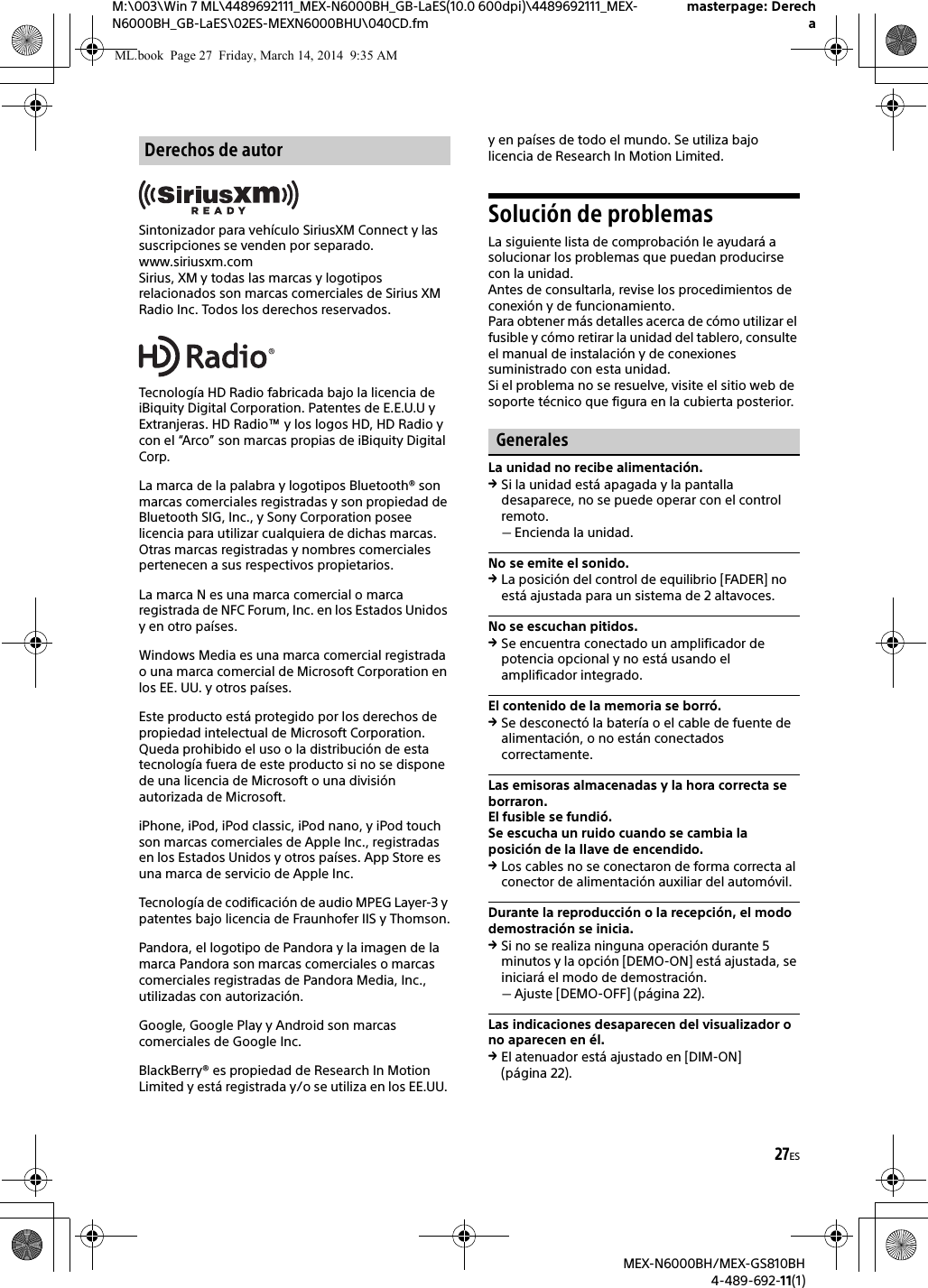 27ESM:\003\Win 7 ML\4489692111_MEX-N6000BH_GB-LaES(10.0 600dpi)\4489692111_MEX-N6000BH_GB-LaES\02ES-MEXN6000BHU\040CD.fmmasterpage: DerechaMEX-N6000BH/MEX-GS810BH4-489-692-11(1)Sintonizador para veh&iacute;culo SiriusXM Connect y las suscripciones se venden por separado.www.siriusxm.comSirius, XM y todas las marcas y logotipos relacionados son marcas comerciales de Sirius XM Radio Inc. Todos los derechos reservados.Tecnolog&iacute;a HD Radio fabricada bajo la licencia de iBiquity Digital Corporation. Patentes de E.E.U.U y Extranjeras. HD Radio&trade; y los logos HD, HD Radio y con el &ldquo;Arco&rdquo; son marcas propias de iBiquity Digital Corp.La marca de la palabra y logotipos Bluetooth&reg; son marcas comerciales registradas y son propiedad de Bluetooth SIG, Inc., y Sony Corporation posee licencia para utilizar cualquiera de dichas marcas. Otras marcas registradas y nombres comerciales pertenecen a sus respectivos propietarios.La marca N es una marca comercial o marca registrada de NFC Forum, Inc. en los Estados Unidos y en otro pa&iacute;ses.Windows Media es una marca comercial registrada o una marca comercial de Microsoft Corporation en los EE. UU. y otros pa&iacute;ses.Este producto est&aacute; protegido por los derechos de propiedad intelectual de Microsoft Corporation. Queda prohibido el uso o la distribuci&oacute;n de esta tecnolog&iacute;a fuera de este producto si no se dispone de una licencia de Microsoft o una divisi&oacute;n autorizada de Microsoft.iPhone, iPod, iPod classic, iPod nano, y iPod touch son marcas comerciales de Apple Inc., registradas en los Estados Unidos y otros pa&iacute;ses. App Store es una marca de servicio de Apple Inc.Tecnolog&iacute;a de codificaci&oacute;n de audio MPEG Layer-3 y patentes bajo licencia de Fraunhofer IIS y Thomson.Pandora, el logotipo de Pandora y la imagen de la marca Pandora son marcas comerciales o marcas comerciales registradas de Pandora Media, Inc., utilizadas con autorizaci&oacute;n.Google, Google Play y Android son marcas comerciales de Google Inc.BlackBerry&reg; es propiedad de Research In Motion Limited y est&aacute; registrada y/o se utiliza en los EE.UU. y en pa&iacute;ses de todo el mundo. Se utiliza bajo licencia de Research In Motion Limited.Soluci&oacute;n de problemasLa siguiente lista de comprobaci&oacute;n le ayudar&aacute; a solucionar los problemas que puedan producirse con la unidad.Antes de consultarla, revise los procedimientos de conexi&oacute;n y de funcionamiento.Para obtener m&aacute;s detalles acerca de c&oacute;mo utilizar el fusible y c&oacute;mo retirar la unidad del tablero, consulte el manual de instalaci&oacute;n y de conexiones suministrado con esta unidad.Si el problema no se resuelve, visite el sitio web de soporte t&eacute;cnico que figura en la cubierta posterior.GeneralesLa unidad no recibe alimentaci&oacute;n.Si la unidad est&aacute; apagada y la pantalla desaparece, no se puede operar con el control remoto.Encienda la unidad.No se emite el sonido.La posici&oacute;n del control de equilibrio [FADER] no est&aacute; ajustada para un sistema de 2 altavoces.No se escuchan pitidos.Se encuentra conectado un amplificador de potencia opcional y no est&aacute; usando el amplificador integrado.El contenido de la memoria se borr&oacute;.Se desconect&oacute; la bater&iacute;a o el cable de fuente de alimentaci&oacute;n, o no est&aacute;n conectados correctamente.Las emisoras almacenadas y la hora correcta se borraron.El fusible se fundi&oacute;.Se escucha un ruido cuando se cambia la posici&oacute;n de la llave de encendido.Los cables no se conectaron de forma correcta al conector de alimentaci&oacute;n auxiliar del autom&oacute;vil.Durante la reproducci&oacute;n o la recepci&oacute;n, el modo demostraci&oacute;n se inicia.Si no se realiza ninguna operaci&oacute;n durante 5 minutos y la opci&oacute;n [DEMO-ON] est&aacute; ajustada, se iniciar&aacute; el modo de demostraci&oacute;n.Ajuste [DEMO-OFF] (p&aacute;gina 22).Las indicaciones desaparecen del visualizador o no aparecen en &eacute;l.El atenuador est&aacute; ajustado en [DIM-ON] (p&aacute;gina 22).Derechos de autorML.book  Page 27  Friday, March 14, 2014  9:35 AM