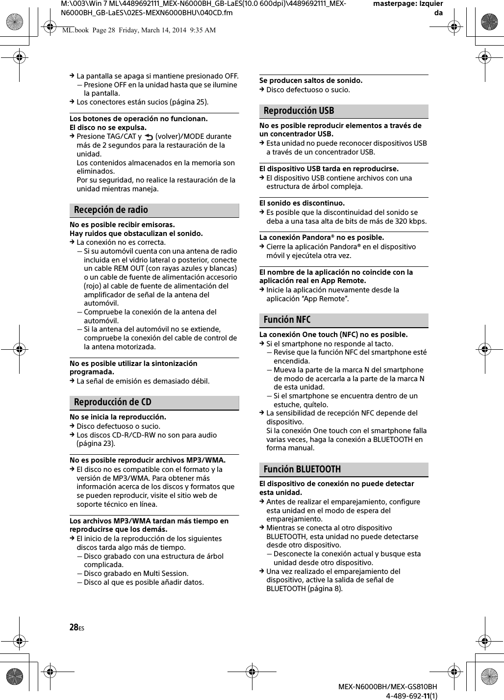 28ESM:\003\Win 7 ML\4489692111_MEX-N6000BH_GB-LaES(10.0 600dpi)\4489692111_MEX-N6000BH_GB-LaES\02ES-MEXN6000BHU\040CD.fmmasterpage: IzquierdaMEX-N6000BH/MEX-GS810BH4-489-692-11(1)La pantalla se apaga si mantiene presionado OFF.Presione OFF en la unidad hasta que se ilumine la pantalla.Los conectores est&aacute;n sucios (p&aacute;gina 25).Los botones de operaci&oacute;n no funcionan.El disco no se expulsa.Presione TAG/CAT y   (volver)/MODE durante m&aacute;s de 2 segundos para la restauraci&oacute;n de la unidad.Los contenidos almacenados en la memoria son eliminados.Por su seguridad, no realice la restauraci&oacute;n de la unidad mientras maneja.Recepci&oacute;n de radioNo es posible recibir emisoras.Hay ruidos que obstaculizan el sonido.La conexi&oacute;n no es correcta.Si su autom&oacute;vil cuenta con una antena de radio incluida en el vidrio lateral o posterior, conecte un cable REM OUT (con rayas azules y blancas) o un cable de fuente de alimentaci&oacute;n accesorio (rojo) al cable de fuente de alimentaci&oacute;n del amplificador de se&ntilde;al de la antena del autom&oacute;vil.Compruebe la conexi&oacute;n de la antena del autom&oacute;vil.Si la antena del autom&oacute;vil no se extiende, compruebe la conexi&oacute;n del cable de control de la antena motorizada.No es posible utilizar la sintonizaci&oacute;n programada.La se&ntilde;al de emisi&oacute;n es demasiado d&eacute;bil.Reproducci&oacute;n de CDNo se inicia la reproducci&oacute;n.Disco defectuoso o sucio.Los discos CD-R/CD-RW no son para audio (p&aacute;gina 23).No es posible reproducir archivos MP3/WMA.El disco no es compatible con el formato y la versi&oacute;n de MP3/WMA. Para obtener m&aacute;s informaci&oacute;n acerca de los discos y formatos que se pueden reproducir, visite el sitio web de soporte t&eacute;cnico en l&iacute;nea.Los archivos MP3/WMA tardan m&aacute;s tiempo en reproducirse que los dem&aacute;s.El inicio de la reproducci&oacute;n de los siguientes discos tarda algo m&aacute;s de tiempo.Disco grabado con una estructura de &aacute;rbol complicada.Disco grabado en Multi Session.Disco al que es posible a&ntilde;adir datos.Se producen saltos de sonido.Disco defectuoso o sucio.Reproducci&oacute;n USBNo es posible reproducir elementos a trav&eacute;s de un concentrador USB.Esta unidad no puede reconocer dispositivos USB a trav&eacute;s de un concentrador USB.El dispositivo USB tarda en reproducirse.El dispositivo USB contiene archivos con una estructura de &aacute;rbol compleja.El sonido es discontinuo.Es posible que la discontinuidad del sonido se deba a una tasa alta de bits de m&aacute;s de 320 kbps.La conexi&oacute;n Pandora&reg; no es posible.Cierre la aplicaci&oacute;n Pandora&reg; en el dispositivo m&oacute;vil y ejec&uacute;tela otra vez.El nombre de la aplicaci&oacute;n no coincide con la aplicaci&oacute;n real en App Remote.Inicie la aplicaci&oacute;n nuevamente desde la aplicaci&oacute;n &ldquo;App Remote&rdquo;.Funci&oacute;n NFCLa conexi&oacute;n One touch (NFC) no es posible.Si el smartphone no responde al tacto.Revise que la funci&oacute;n NFC del smartphone est&eacute; encendida.Mueva la parte de la marca N del smartphone de modo de acercarla a la parte de la marca N de esta unidad.Si el smartphone se encuentra dentro de un estuche, qu&iacute;telo.La sensibilidad de recepci&oacute;n NFC depende del dispositivo.Si la conexi&oacute;n One touch con el smartphone falla varias veces, haga la conexi&oacute;n a BLUETOOTH en forma manual.Funci&oacute;n BLUETOOTHEl dispositivo de conexi&oacute;n no puede detectar esta unidad.Antes de realizar el emparejamiento, configure esta unidad en el modo de espera del emparejamiento.Mientras se conecta al otro dispositivo BLUETOOTH, esta unidad no puede detectarse desde otro dispositivo.Desconecte la conexi&oacute;n actual y busque esta unidad desde otro dispositivo.Una vez realizado el emparejamiento del dispositivo, active la salida de se&ntilde;al de BLUETOOTH (p&aacute;gina 8).ML.book  Page 28  Friday, March 14, 2014  9:35 AM