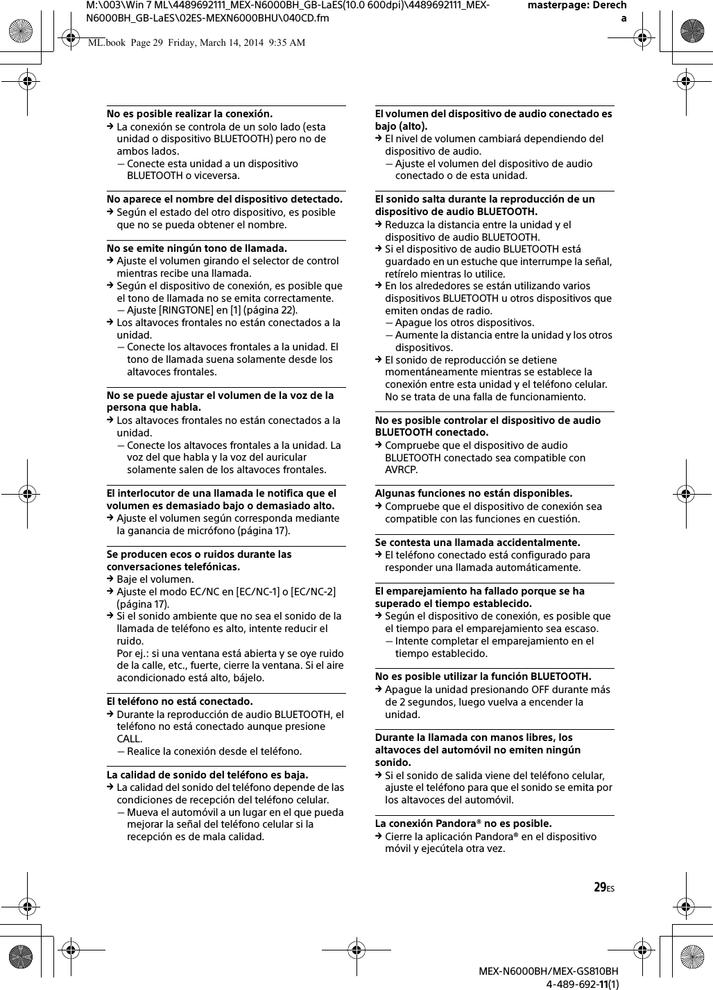 29ESM:\003\Win 7 ML\4489692111_MEX-N6000BH_GB-LaES(10.0 600dpi)\4489692111_MEX-N6000BH_GB-LaES\02ES-MEXN6000BHU\040CD.fmmasterpage: DerechaMEX-N6000BH/MEX-GS810BH4-489-692-11(1)No es posible realizar la conexi&oacute;n.La conexi&oacute;n se controla de un solo lado (esta unidad o dispositivo BLUETOOTH) pero no de ambos lados.Conecte esta unidad a un dispositivo BLUETOOTH o viceversa.No aparece el nombre del dispositivo detectado.Seg&uacute;n el estado del otro dispositivo, es posible que no se pueda obtener el nombre.No se emite ning&uacute;n tono de llamada.Ajuste el volumen girando el selector de control mientras recibe una llamada.Seg&uacute;n el dispositivo de conexi&oacute;n, es posible que el tono de llamada no se emita correctamente.Ajuste [RINGTONE] en [1] (p&aacute;gina 22).Los altavoces frontales no est&aacute;n conectados a la unidad.Conecte los altavoces frontales a la unidad. El tono de llamada suena solamente desde los altavoces frontales.No se puede ajustar el volumen de la voz de la persona que habla.Los altavoces frontales no est&aacute;n conectados a la unidad.Conecte los altavoces frontales a la unidad. La voz del que habla y la voz del auricular solamente salen de los altavoces frontales.El interlocutor de una llamada le notifica que el volumen es demasiado bajo o demasiado alto.Ajuste el volumen seg&uacute;n corresponda mediante la ganancia de micr&oacute;fono (p&aacute;gina 17).Se producen ecos o ruidos durante las conversaciones telef&oacute;nicas.Baje el volumen.Ajuste el modo EC/NC en [EC/NC-1] o [EC/NC-2] (p&aacute;gina 17).Si el sonido ambiente que no sea el sonido de la llamada de tel&eacute;fono es alto, intente reducir el ruido.Por ej.: si una ventana est&aacute; abierta y se oye ruido de la calle, etc., fuerte, cierre la ventana. Si el aire acondicionado est&aacute; alto, b&aacute;jelo.El tel&eacute;fono no est&aacute; conectado.Durante la reproducci&oacute;n de audio BLUETOOTH, el tel&eacute;fono no est&aacute; conectado aunque presione CALL.Realice la conexi&oacute;n desde el tel&eacute;fono.La calidad de sonido del tel&eacute;fono es baja.La calidad del sonido del tel&eacute;fono depende de las condiciones de recepci&oacute;n del tel&eacute;fono celular. Mueva el autom&oacute;vil a un lugar en el que pueda mejorar la se&ntilde;al del tel&eacute;fono celular si la recepci&oacute;n es de mala calidad.El volumen del dispositivo de audio conectado es bajo (alto).El nivel de volumen cambiar&aacute; dependiendo del dispositivo de audio.Ajuste el volumen del dispositivo de audio conectado o de esta unidad.El sonido salta durante la reproducci&oacute;n de un dispositivo de audio BLUETOOTH.Reduzca la distancia entre la unidad y el dispositivo de audio BLUETOOTH.Si el dispositivo de audio BLUETOOTH est&aacute; guardado en un estuche que interrumpe la se&ntilde;al, ret&iacute;relo mientras lo utilice.En los alrededores se est&aacute;n utilizando varios dispositivos BLUETOOTH u otros dispositivos que emiten ondas de radio.Apague los otros dispositivos.Aumente la distancia entre la unidad y los otros dispositivos.El sonido de reproducci&oacute;n se detiene moment&aacute;neamente mientras se establece la conexi&oacute;n entre esta unidad y el tel&eacute;fono celular. No se trata de una falla de funcionamiento.No es posible controlar el dispositivo de audio BLUETOOTH conectado.Compruebe que el dispositivo de audio BLUETOOTH conectado sea compatible con AVRCP.Algunas funciones no est&aacute;n disponibles.Compruebe que el dispositivo de conexi&oacute;n sea compatible con las funciones en cuesti&oacute;n.Se contesta una llamada accidentalmente.El tel&eacute;fono conectado est&aacute; configurado para responder una llamada autom&aacute;ticamente.El emparejamiento ha fallado porque se ha superado el tiempo establecido.Seg&uacute;n el dispositivo de conexi&oacute;n, es posible que el tiempo para el emparejamiento sea escaso.Intente completar el emparejamiento en el tiempo establecido.No es posible utilizar la funci&oacute;n BLUETOOTH.Apague la unidad presionando OFF durante m&aacute;s de 2 segundos, luego vuelva a encender la unidad.Durante la llamada con manos libres, los altavoces del autom&oacute;vil no emiten ning&uacute;n sonido.Si el sonido de salida viene del tel&eacute;fono celular, ajuste el tel&eacute;fono para que el sonido se emita por los altavoces del autom&oacute;vil.La conexi&oacute;n Pandora&reg; no es posible.Cierre la aplicaci&oacute;n Pandora&reg; en el dispositivo m&oacute;vil y ejec&uacute;tela otra vez.ML.book  Page 29  Friday, March 14, 2014  9:35 AM