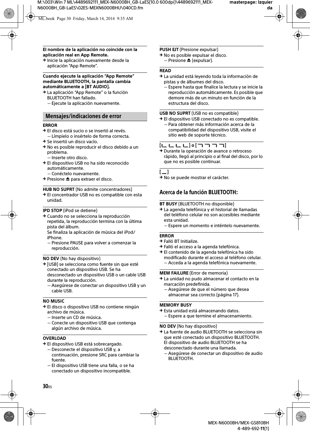 30ESM:\003\Win 7 ML\4489692111_MEX-N6000BH_GB-LaES(10.0 600dpi)\4489692111_MEX-N6000BH_GB-LaES\02ES-MEXN6000BHU\040CD.fmmasterpage: IzquierdaMEX-N6000BH/MEX-GS810BH4-489-692-11(1)El nombre de la aplicaci&oacute;n no coincide con la aplicaci&oacute;n real en App Remote.Inicie la aplicaci&oacute;n nuevamente desde la aplicaci&oacute;n &ldquo;App Remote&rdquo;.Cuando ejecute la aplicaci&oacute;n &ldquo;App Remote&rdquo; mediante BLUETOOTH, la pantalla cambia autom&aacute;ticamente a [BT AUDIO].La aplicaci&oacute;n &ldquo;App Remote&rdquo; o la funci&oacute;n BLUETOOTH han fallado.Ejecute la aplicaci&oacute;n nuevamente.Mensajes/indicaciones de errorERROREl disco est&aacute; sucio o se insert&oacute; al rev&eacute;s.L&iacute;mpielo o ins&eacute;rtelo de forma correcta.Se insert&oacute; un disco vac&iacute;o.No es posible reproducir el disco debido a un problema.Inserte otro disco.El dispositivo USB no ha sido reconocido autom&aacute;ticamente.Con&eacute;ctelo nuevamente.Presione  para extraer el disco.HUB NO SUPRT (No admite concentradores)El concentrador USB no es compatible con esta unidad.IPD STOP (iPod se detiene)Cuando no se selecciona la reproducci&oacute;n repetida, la reproducci&oacute;n termina con la &uacute;ltima pista del &aacute;lbum.Se finaliza la aplicaci&oacute;n de m&uacute;sica del iPod/iPhone.Presione PAUSE para volver a comenzar la reproducci&oacute;n.NO DEV (No hay dispositivo)[USB] se selecciona como fuente sin que est&eacute; conectado un dispositivo USB. Se ha desconectado un dispositivo USB o un cable USB durante la reproducci&oacute;n.Aseg&uacute;rese de conectar un dispositivo USB y un cable USB.NO MUSICEl disco o dispositivo USB no contiene ning&uacute;n archivo de m&uacute;sica.Inserte un CD de m&uacute;sica.Conecte un dispositivo USB que contenga alg&uacute;n archivo de m&uacute;sica.OVERLOADEl dispositivo USB est&aacute; sobrecargado.Desconecte el dispositivo USB y, a continuaci&oacute;n, presione SRC para cambiar la fuente.El dispositivo USB tiene una falla, o se ha conectado un dispositivo incompatible.PUSH EJT (Presione expulsar)No es posible expulsar el disco.Presione  (expulsar).READLa unidad est&aacute; leyendo toda la informaci&oacute;n de pistas y de &aacute;lbumes del disco.Espere hasta que finalice la lectura y se inicie la reproducci&oacute;n autom&aacute;ticamente. Es posible que demore m&aacute;s de un minuto en funci&oacute;n de la estructura del disco.USB NO SUPRT (USB no es compatible)El dispositivo USB conectado no es compatible.Para obtener m&aacute;s informaci&oacute;n acerca de la compatibilidad del dispositivo USB, visite el sitio web de soporte t&eacute;cnico.[] o []Durante la operaci&oacute;n de avance o retroceso r&aacute;pido, lleg&oacute; al principio o al final del disco, por lo que no es posible continuar.[]No se puede mostrar el car&aacute;cter.Acerca de la funci&oacute;n BLUETOOTH:BT BUSY (BLUETOOTH no disponible)La agenda telef&oacute;nica y el historial de llamadas del tel&eacute;fono celular no son accesibles mediante esta unidad.Espere un momento e int&eacute;ntelo nuevamente.ERRORFall&oacute; BT Initialize.Fall&oacute; el acceso a la agenda telef&oacute;nica.El contenido de la agenda telef&oacute;nica ha sido modificado durante el acceso al tel&eacute;fono celular.Acceda a la agenda telef&oacute;nica nuevamente.MEM FAILURE (Error de memoria)La unidad no pudo almacenar el contacto en la marcaci&oacute;n predefinida.Aseg&uacute;rese de que el n&uacute;mero que desea almacenar sea correcto (p&aacute;gina 17).MEMORY BUSYEsta unidad est&aacute; almacenando datos.Espere a que termine el almacenamiento.NO DEV (No hay dispositivo)La fuente de audio BLUETOOTH se selecciona sin que est&eacute; conectado un dispositivo BLUETOOTH. El dispositivo de audio BLUETOOTH se ha desconectado durante una llamada.Aseg&uacute;rese de conectar un dispositivo de audio BLUETOOTH.ML.book  Page 30  Friday, March 14, 2014  9:35 AM