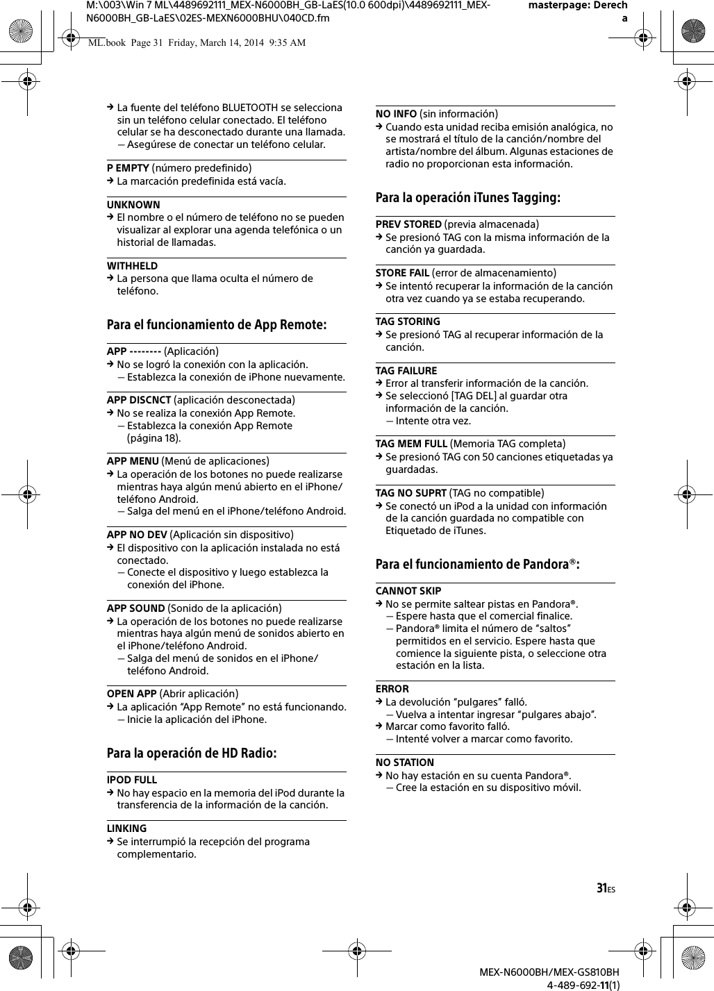 31ESM:\003\Win 7 ML\4489692111_MEX-N6000BH_GB-LaES(10.0 600dpi)\4489692111_MEX-N6000BH_GB-LaES\02ES-MEXN6000BHU\040CD.fmmasterpage: DerechaMEX-N6000BH/MEX-GS810BH4-489-692-11(1)La fuente del tel&eacute;fono BLUETOOTH se selecciona sin un tel&eacute;fono celular conectado. El tel&eacute;fono celular se ha desconectado durante una llamada.Aseg&uacute;rese de conectar un tel&eacute;fono celular.P EMPTY (n&uacute;mero predefinido)La marcaci&oacute;n predefinida est&aacute; vac&iacute;a.UNKNOWNEl nombre o el n&uacute;mero de tel&eacute;fono no se pueden visualizar al explorar una agenda telef&oacute;nica o un historial de llamadas.WITHHELDLa persona que llama oculta el n&uacute;mero de tel&eacute;fono.Para el funcionamiento de App Remote:APP -------- (Aplicaci&oacute;n)No se logr&oacute; la conexi&oacute;n con la aplicaci&oacute;n.Establezca la conexi&oacute;n de iPhone nuevamente.APP DISCNCT (aplicaci&oacute;n desconectada)No se realiza la conexi&oacute;n App Remote.Establezca la conexi&oacute;n App Remote (p&aacute;gina 18).APP MENU (Men&uacute; de aplicaciones)La operaci&oacute;n de los botones no puede realizarse mientras haya alg&uacute;n men&uacute; abierto en el iPhone/tel&eacute;fono Android.Salga del men&uacute; en el iPhone/tel&eacute;fono Android.APP NO DEV (Aplicaci&oacute;n sin dispositivo)El dispositivo con la aplicaci&oacute;n instalada no est&aacute; conectado.Conecte el dispositivo y luego establezca la conexi&oacute;n del iPhone.APP SOUND (Sonido de la aplicaci&oacute;n)La operaci&oacute;n de los botones no puede realizarse mientras haya alg&uacute;n men&uacute; de sonidos abierto en el iPhone/tel&eacute;fono Android.Salga del men&uacute; de sonidos en el iPhone/tel&eacute;fono Android.OPEN APP (Abrir aplicaci&oacute;n)La aplicaci&oacute;n &ldquo;App Remote&rdquo; no est&aacute; funcionando.Inicie la aplicaci&oacute;n del iPhone.Para la operaci&oacute;n de HD Radio:IPOD FULLNo hay espacio en la memoria del iPod durante la transferencia de la informaci&oacute;n de la canci&oacute;n.LINKINGSe interrumpi&oacute; la recepci&oacute;n del programa complementario.NO INFO (sin informaci&oacute;n)Cuando esta unidad reciba emisi&oacute;n anal&oacute;gica, no se mostrar&aacute; el t&iacute;tulo de la canci&oacute;n/nombre del artista/nombre del &aacute;lbum. Algunas estaciones de radio no proporcionan esta informaci&oacute;n.Para la operaci&oacute;n iTunes Tagging:PREV STORED (previa almacenada)Se presion&oacute; TAG con la misma informaci&oacute;n de la canci&oacute;n ya guardada.STORE FAIL (error de almacenamiento)Se intent&oacute; recuperar la informaci&oacute;n de la canci&oacute;n otra vez cuando ya se estaba recuperando.TAG STORINGSe presion&oacute; TAG al recuperar informaci&oacute;n de la canci&oacute;n.TAG FAILUREError al transferir informaci&oacute;n de la canci&oacute;n.Se seleccion&oacute; [TAG DEL] al guardar otra informaci&oacute;n de la canci&oacute;n.Intente otra vez.TAG MEM FULL (Memoria TAG completa)Se presion&oacute; TAG con 50 canciones etiquetadas ya guardadas.TAG NO SUPRT (TAG no compatible)Se conect&oacute; un iPod a la unidad con informaci&oacute;n de la canci&oacute;n guardada no compatible con Etiquetado de iTunes.Para el funcionamiento de Pandora&reg;:CANNOT SKIPNo se permite saltear pistas en Pandora&reg;.Espere hasta que el comercial finalice.Pandora&reg; limita el n&uacute;mero de &ldquo;saltos&rdquo; permitidos en el servicio. Espere hasta que comience la siguiente pista, o seleccione otra estaci&oacute;n en la lista.ERRORLa devoluci&oacute;n &ldquo;pulgares&rdquo; fall&oacute;.Vuelva a intentar ingresar &ldquo;pulgares abajo&rdquo;.Marcar como favorito fall&oacute;.Intent&eacute; volver a marcar como favorito.NO STATIONNo hay estaci&oacute;n en su cuenta Pandora&reg;.Cree la estaci&oacute;n en su dispositivo m&oacute;vil.ML.book  Page 31  Friday, March 14, 2014  9:35 AM