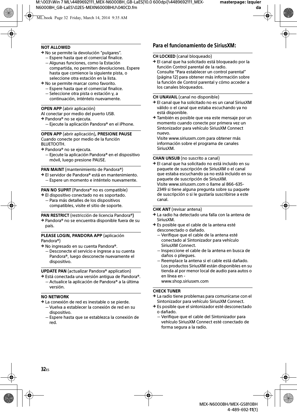 32ESM:\003\Win 7 ML\4489692111_MEX-N6000BH_GB-LaES(10.0 600dpi)\4489692111_MEX-N6000BH_GB-LaES\02ES-MEXN6000BHU\040CD.fmmasterpage: IzquierdaMEX-N6000BH/MEX-GS810BH4-489-692-11(1)NOT ALLOWEDNo se permite la devoluci&oacute;n &ldquo;pulgares&rdquo;.Espere hasta que el comercial finalice.Algunas funciones, como la Estaci&oacute;n compartida, no permiten devoluciones. Espere hasta que comience la siguiente pista, o seleccione otra estaci&oacute;n en la lista.No se permite marcar como favorito.Espere hasta que el comercial finalice.Seleccione otra pista o estaci&oacute;n y, a continuaci&oacute;n, int&eacute;ntelo nuevamente.OPEN APP (abrir aplicaci&oacute;n)Al conectar por medio del puerto USB.Pandora&reg; no se ejecuta.Ejecute la aplicaci&oacute;n Pandora&reg; en el iPhone.OPEN APP (abrir aplicaci&oacute;n), PRESIONE PAUSECuando conecte por medio de la funci&oacute;n BLUETOOTH.Pandora&reg; no se ejecuta.Ejecute la aplicaci&oacute;n Pandora&reg; en el dispositivo m&oacute;vil, luego presione PAUSE.PAN MAINT (mantenimiento de Pandora&reg;)El servidor de Pandora&reg; est&aacute; en mantenimiento.Espere un momento e int&eacute;ntelo nuevamente.PAN NO SUPRT (Pandora&reg; no es compatible)El dispositivo conectado no es soportado.Para m&aacute;s detalles de los dispositivos compatibles, visite el sitio de soporte.PAN RESTRICT (restricci&oacute;n de licencia Pandora&reg;)Pandora&reg; no se encuentra disponible fuera de su pa&iacute;s.PLEASE LOGIN, PANDORA APP (aplicaci&oacute;n Pandora&reg;)No ingresado en su cuenta Pandora&reg;.Desconecte el servicio e ingrese a su cuenta Pandora&reg;, luego desconecte nuevamente el dispositivo.UPDATE PAN (actualizar Pandora&reg; application)Est&aacute; conectada una versi&oacute;n antigua de Pandora&reg;.Actualice la aplicaci&oacute;n de Pandora&reg; a la &uacute;ltima versi&oacute;n.NO NETWORKLa conexi&oacute;n de red es inestable o se pierde.Vuelva a establecer la conexi&oacute;n de red en su dispositivo.Espere hasta que se establezca la conexi&oacute;n de red.Para el funcionamiento de SiriusXM:CH LOCKED (canal bloqueado)El canal que ha solicitado est&aacute; bloqueado por la funci&oacute;n Control parental de la radio.Consulte &ldquo;Para establecer un control parental&rdquo; (p&aacute;gina 12) para obtener m&aacute;s informaci&oacute;n sobre la funci&oacute;n de Control parental y c&oacute;mo acceder a los canales bloqueados.CH UNAVAIL (canal no disponible)El canal que ha solicitado no es un canal SiriusXM v&aacute;lido o el canal que estaba escuchando ya no est&aacute; disponible.Tambi&eacute;n es posible que vea este mensaje por un momento cuando conecte por primera vez un Sintonizador para veh&iacute;culo SiriusXM Connect nuevo.Visite www.siriusxm.com para obtener m&aacute;s informaci&oacute;n sobre el programa de canales SiriusXM. CHAN UNSUB (no suscrito a canal)El canal que ha solicitado no est&aacute; incluido en su paquete de suscripci&oacute;n de SiriusXM o el canal que estaba escuchando ya no est&aacute; incluido en su paquete de suscripci&oacute;n de SiriusXM.Visite www.siriusxm.com o llame al 866-635-2349 si tiene alguna pregunta sobre su paquete de suscripci&oacute;n o si le gustar&iacute;a suscribirse a este canal.CHK ANT (revisar antena)La radio ha detectado una falla con la antena de SiriusXM.Es posible que el cable de la antena est&eacute; desconectado o da&ntilde;ado.Verifique que el cable de la antena est&eacute; conectado al Sintonizador para veh&iacute;culo SiriusXM Connect. Inspeccione el cable de la antena en busca de da&ntilde;os o pliegues.Reemplace la antena si el cable est&aacute; da&ntilde;ado. Los productos SiriusXM est&aacute;n disponibles en su tienda al por menor local de audio para autos o en l&iacute;nea en -www.shop.siriusxm.comCHECK TUNERLa radio tiene problemas para comunicarse con el Sintonizador para veh&iacute;culo SiriusXM Connect.Es posible que el sintonizador est&eacute; desconectado o da&ntilde;ado.Verifique que el cable del Sintonizador para veh&iacute;culo SiriusXM Connect est&eacute; conectado de forma segura a la radio.ML.book  Page 32  Friday, March 14, 2014  9:35 AM