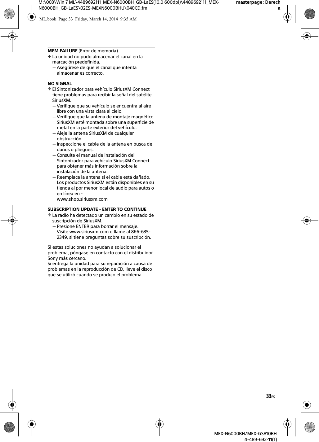 33ESM:\003\Win 7 ML\4489692111_MEX-N6000BH_GB-LaES(10.0 600dpi)\4489692111_MEX-N6000BH_GB-LaES\02ES-MEXN6000BHU\040CD.fmmasterpage: DerechaMEX-N6000BH/MEX-GS810BH4-489-692-11(1)MEM FAILURE (Error de memoria)La unidad no pudo almacenar el canal en la marcaci&oacute;n predefinida.Aseg&uacute;rese de que el canal que intenta almacenar es correcto.NO SIGNALEl Sintonizador para veh&iacute;culo SiriusXM Connect tiene problemas para recibir la se&ntilde;al del sat&eacute;lite SiriusXM.Verifique que su veh&iacute;culo se encuentra al aire libre con una vista clara al cielo.Verifique que la antena de montaje magn&eacute;tico SiriusXM est&eacute; montada sobre una superficie de metal en la parte exterior del veh&iacute;culo.Aleje la antena SiriusXM de cualquier obstrucci&oacute;n.Inspeccione el cable de la antena en busca de da&ntilde;os o pliegues.Consulte el manual de instalaci&oacute;n del Sintonizador para veh&iacute;culo SiriusXM Connect para obtener m&aacute;s informaci&oacute;n sobre la instalaci&oacute;n de la antena.Reemplace la antena si el cable est&aacute; da&ntilde;ado. Los productos SiriusXM est&aacute;n disponibles en su tienda al por menor local de audio para autos o en l&iacute;nea en -www.shop.siriusxm.comSUBSCRIPTION UPDATE - ENTER TO CONTINUELa radio ha detectado un cambio en su estado de suscripci&oacute;n de SiriusXM.Presione ENTER para borrar el mensaje.Visite www.siriusxm.com o llame al 866-635-2349, si tiene preguntas sobre su suscripci&oacute;n.Si estas soluciones no ayudan a solucionar el problema, p&oacute;ngase en contacto con el distribuidor Sony m&aacute;s cercano.Si entrega la unidad para su reparaci&oacute;n a causa de problemas en la reproducci&oacute;n de CD, lleve el disco que se utiliz&oacute; cuando se produjo el problema.ML.book  Page 33  Friday, March 14, 2014  9:35 AM