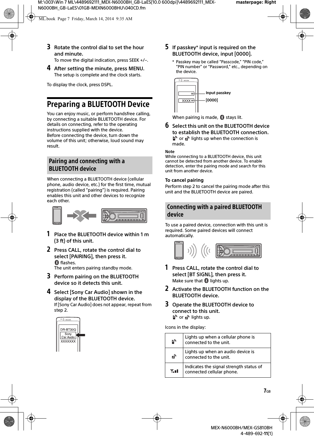 7GBM:\003\Win 7 ML\4489692111_MEX-N6000BH_GB-LaES(10.0 600dpi)\4489692111_MEX-N6000BH_GB-LaES\01GB-MEXN6000BHU\040CD.fmmasterpage: RightMEX-N6000BH/MEX-GS810BH4-489-692-11(1)3Rotate the control dial to set the hour and minute.To move the digital indication, press SEEK +/&ndash;.4After setting the minute, press MENU.The setup is complete and the clock starts.To display the clock, press DSPL.Preparing a BLUETOOTH DeviceYou can enjoy music, or perform handsfree calling, by connecting a suitable BLUETOOTH device. For details on connecting, refer to the operating instructions supplied with the device.Before connecting the device, turn down the volume of this unit; otherwise, loud sound may result.When connecting a BLUETOOTH device (cellular phone, audio device, etc.) for the first time, mutual registration (called &ldquo;pairing&rdquo;) is required. Pairing enables this unit and other devices to recognize each other.1Place the BLUETOOTH device within 1 m (3 ft) of this unit.2Press CALL, rotate the control dial to select [PAIRING], then press it. flashes.The unit enters pairing standby mode.3Perform pairing on the BLUETOOTH device so it detects this unit.4Select [Sony Car Audio] shown in the display of the BLUETOOTH device.If [Sony Car Audio] does not appear, repeat from step 2.5If passkey* input is required on the BLUETOOTH device, input [0000].* Passkey may be called &ldquo;Passcode,&rdquo; &ldquo;PIN code,&rdquo; &ldquo;PIN number&rdquo; or &ldquo;Password,&rdquo; etc., depending on the device.When pairing is made,   stays lit.6Select this unit on the BLUETOOTH device to establish the BLUETOOTH connection. or   lights up when the connection is made.NoteWhile connecting to a BLUETOOTH device, this unit cannot be detected from another device. To enable detection, enter the pairing mode and search for this unit from another device.To cancel pairingPerform step 2 to cancel the pairing mode after this unit and the BLUETOOTH device are paired.To use a paired device, connection with this unit is required. Some paired devices will connect automatically.1Press CALL, rotate the control dial to select [BT SIGNL], then press it.Make sure that   lights up.2Activate the BLUETOOTH function on the BLUETOOTH device.3Operate the BLUETOOTH device to connect to this unit. or   lights up.Icons in the display:Pairing and connecting with a BLUETOOTH deviceConnecting with a paired BLUETOOTH deviceLights up when a cellular phone is connected to the unit.Lights up when an audio device is connected to the unit.Indicates the signal strength status of connected cellular phone.[0000]Input passkeyML.book  Page 7  Friday, March 14, 2014  9:35 AM