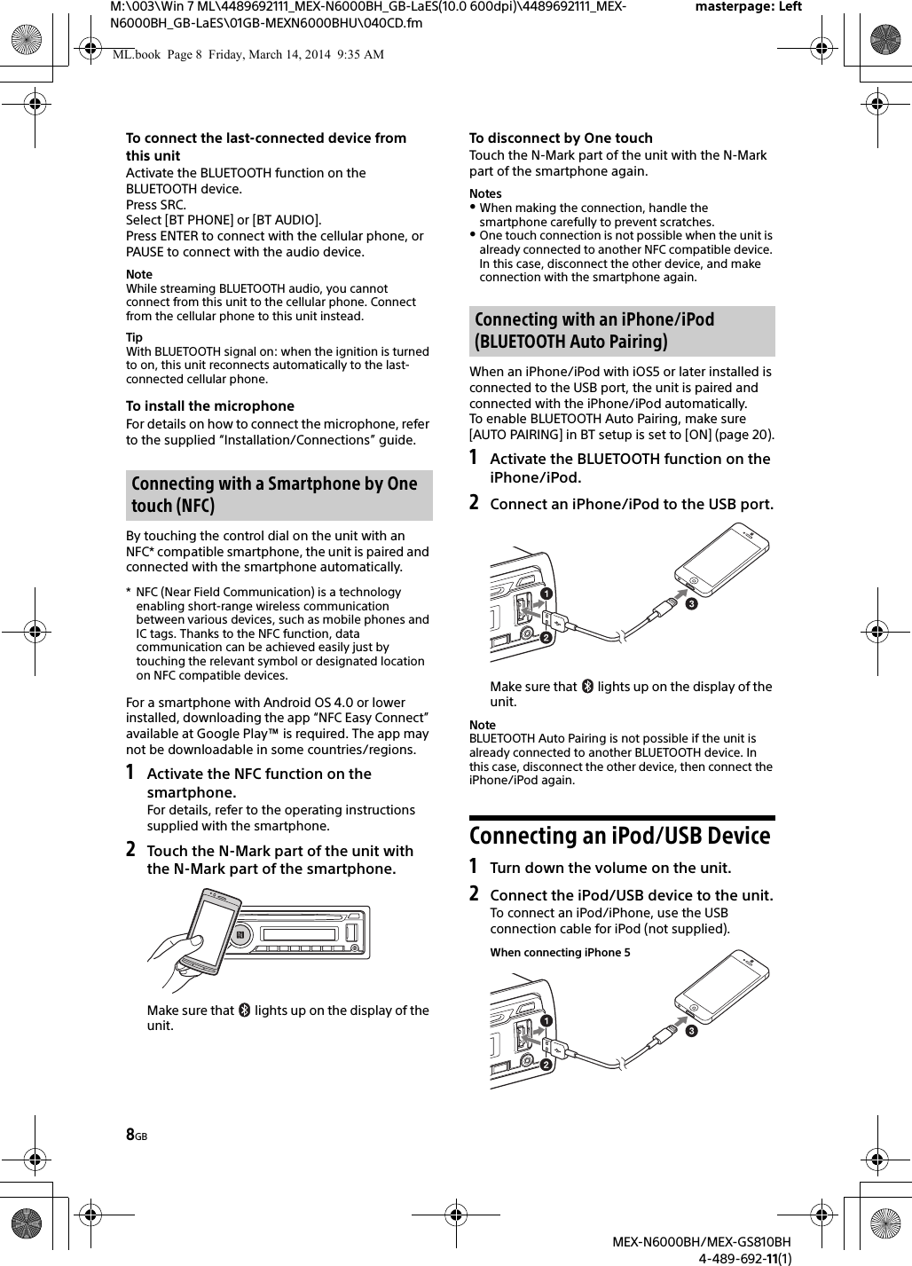 8GBM:\003\Win 7 ML\4489692111_MEX-N6000BH_GB-LaES(10.0 600dpi)\4489692111_MEX-N6000BH_GB-LaES\01GB-MEXN6000BHU\040CD.fmmasterpage: LeftMEX-N6000BH/MEX-GS810BH4-489-692-11(1)To connect the last-connected device from this unitActivate the BLUETOOTH function on the BLUETOOTH device.Press SRC.Select [BT PHONE] or [BT AUDIO].Press ENTER to connect with the cellular phone, or PAUSE to connect with the audio device.NoteWhile streaming BLUETOOTH audio, you cannot connect from this unit to the cellular phone. Connect from the cellular phone to this unit instead.TipWith BLUETOOTH signal on: when the ignition is turned to on, this unit reconnects automatically to the last-connected cellular phone.To install the microphoneFor details on how to connect the microphone, refer to the supplied &ldquo;Installation/Connections&rdquo; guide.By touching the control dial on the unit with an NFC* compatible smartphone, the unit is paired and connected with the smartphone automatically.* NFC (Near Field Communication) is a technology enabling short-range wireless communication between various devices, such as mobile phones and IC tags. Thanks to the NFC function, data communication can be achieved easily just by touching the relevant symbol or designated location on NFC compatible devices.For a smartphone with Android OS 4.0 or lower installed, downloading the app &ldquo;NFC Easy Connect&rdquo; available at Google Play&trade; is required. The app may not be downloadable in some countries/regions.1Activate the NFC function on the smartphone.For details, refer to the operating instructions supplied with the smartphone.2Touch the N-Mark part of the unit with the N-Mark part of the smartphone.Make sure that   lights up on the display of the unit.To disconnect by One touchTouch the N-Mark part of the unit with the N-Mark part of the smartphone again.NotesWhen making the connection, handle the smartphone carefully to prevent scratches.One touch connection is not possible when the unit is already connected to another NFC compatible device. In this case, disconnect the other device, and make connection with the smartphone again.When an iPhone/iPod with iOS5 or later installed is connected to the USB port, the unit is paired and connected with the iPhone/iPod automatically.To enable BLUETOOTH Auto Pairing, make sure [AUTO PAIRING] in BT setup is set to [ON] (page 20).1Activate the BLUETOOTH function on the iPhone/iPod.2Connect an iPhone/iPod to the USB port.Make sure that   lights up on the display of the unit.NoteBLUETOOTH Auto Pairing is not possible if the unit is already connected to another BLUETOOTH device. In this case, disconnect the other device, then connect the iPhone/iPod again.Connecting an iPod/USB Device1Turn down the volume on the unit.2Connect the iPod/USB device to the unit.To connect an iPod/iPhone, use the USB connection cable for iPod (not supplied).Connecting with a Smartphone by One touch (NFC)Connecting with an iPhone/iPod (BLUETOOTH Auto Pairing)When connecting iPhone 5ML.book  Page 8  Friday, March 14, 2014  9:35 AM