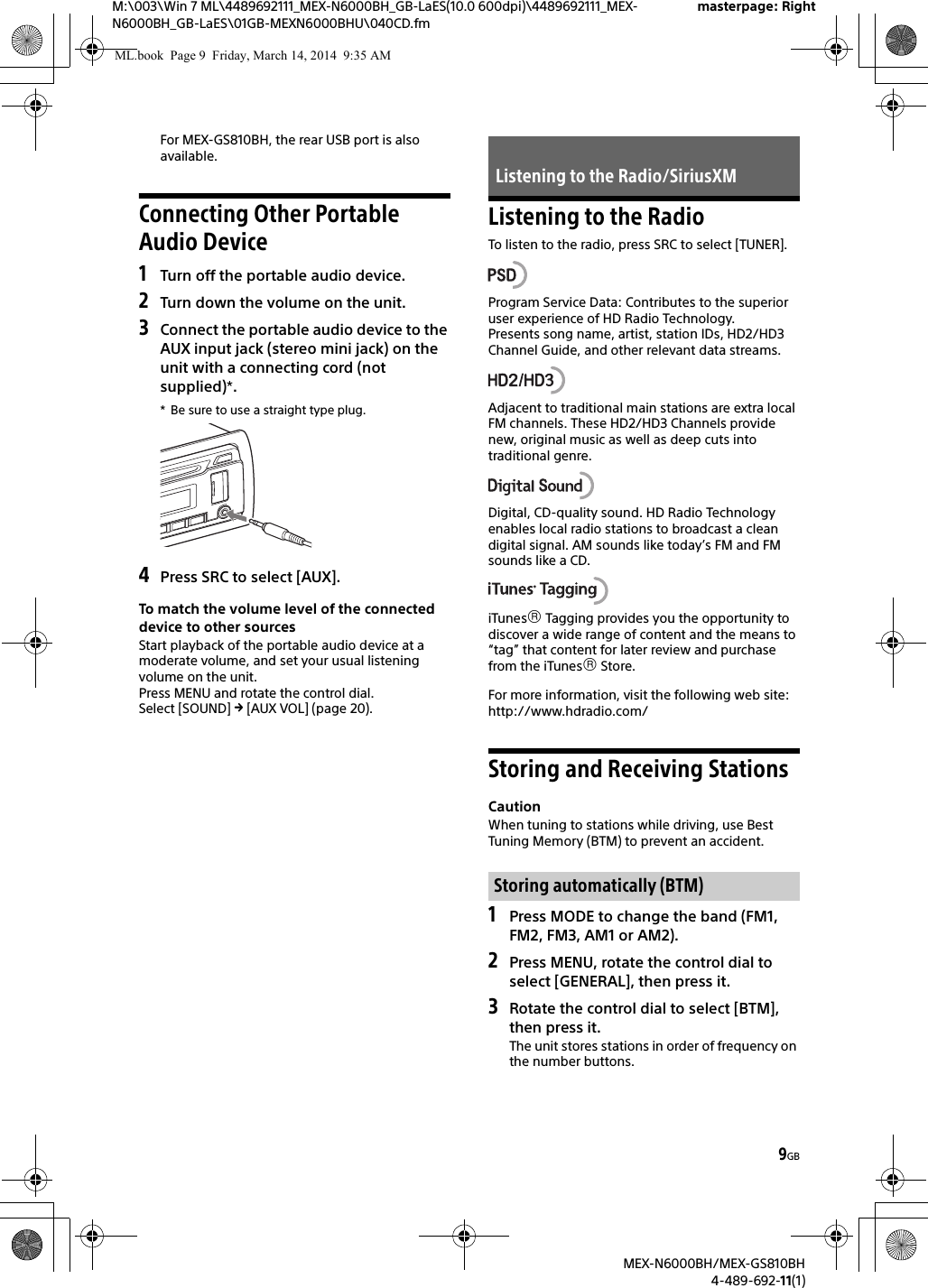 9GBM:\003\Win 7 ML\4489692111_MEX-N6000BH_GB-LaES(10.0 600dpi)\4489692111_MEX-N6000BH_GB-LaES\01GB-MEXN6000BHU\040CD.fmmasterpage: RightMEX-N6000BH/MEX-GS810BH4-489-692-11(1)For MEX-GS810BH, the rear USB port is also available.Connecting Other Portable Audio Device1Turn off the portable audio device.2Turn down the volume on the unit.3Connect the portable audio device to the AUX input jack (stereo mini jack) on the unit with a connecting cord (not supplied)*.* Be sure to use a straight type plug.4Press SRC to select [AUX].To match the volume level of the connected device to other sourcesStart playback of the portable audio device at a moderate volume, and set your usual listening volume on the unit.Press MENU and rotate the control dial.Select [SOUND]  [AUX VOL] (page 20).Listening to the RadioTo listen to the radio, press SRC to select [TUNER].Program Service Data: Contributes to the superior user experience of HD Radio Technology. Presents song name, artist, station IDs, HD2/HD3 Channel Guide, and other relevant data streams.Adjacent to traditional main stations are extra local FM channels. These HD2/HD3 Channels provide new, original music as well as deep cuts into traditional genre.Digital, CD-quality sound. HD Radio Technology enables local radio stations to broadcast a clean digital signal. AM sounds like today&rsquo;s FM and FM sounds like a CD.iTunes Tagging provides you the opportunity to discover a wide range of content and the means to &ldquo;tag&rdquo; that content for later review and purchase from the iTunes Store.For more information, visit the following web site:http://www.hdradio.com/Storing and Receiving StationsCautionWhen tuning to stations while driving, use Best Tuning Memory (BTM) to prevent an accident.1Press MODE to change the band (FM1, FM2, FM3, AM1 or AM2).2Press MENU, rotate the control dial to select [GENERAL], then press it.3Rotate the control dial to select [BTM], then press it.The unit stores stations in order of frequency on the number buttons.Listening to the Radio/SiriusXMStoring automatically (BTM)ML.book  Page 9  Friday, March 14, 2014  9:35 AM