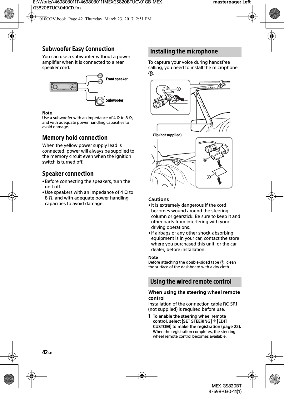 E:\Works\4698030111\4698030111MEXGS820BTUC\01GB-MEX-GS820BTUC\040CD.fmmasterpage: LeftMEX-GS820BT4-698-030-11(1)42GBSubwoofer Easy ConnectionYou can use a subwoofer without a power amplifier when it is connected to a rear speaker cord.NoteUse a subwoofer with an impedance of 4 Ω to 8 Ω, and with adequate power handling capacities to avoid damage.Memory hold connectionWhen the yellow power supply lead is connected, power will always be supplied to the memory circuit even when the ignition switch is turned off.Speaker connection• Before connecting the speakers, turn the unit off.• Use speakers with an impedance of 4 Ω to 8 Ω, and with adequate power handling capacities to avoid damage.To capture your voice during handsfree calling, you need to install the microphone .Cautions• It is extremely dangerous if the cord becomes wound around the steering column or gearstick. Be sure to keep it and other parts from interfering with your driving operations.• If airbags or any other shock-absorbing equipment is in your car, contact the store where you purchased this unit, or the car dealer, before installation.NoteBefore attaching the double-sided tape , clean the surface of the dashboard with a dry cloth.When using the steering wheel remote controlInstallation of the connection cable RC-SR1 (not supplied) is required before use.1To enable the steering wheel remote control, select [SET STEERING]  [EDIT CUSTOM] to make the registration (page 22).When the registration completes, the steering wheel remote control becomes available.Front speakerSubwooferInstalling the microphoneUsing the wired remote controlClip (not supplied)010COV.book  Page 42  Thursday, March 23, 2017  2:51 PM
