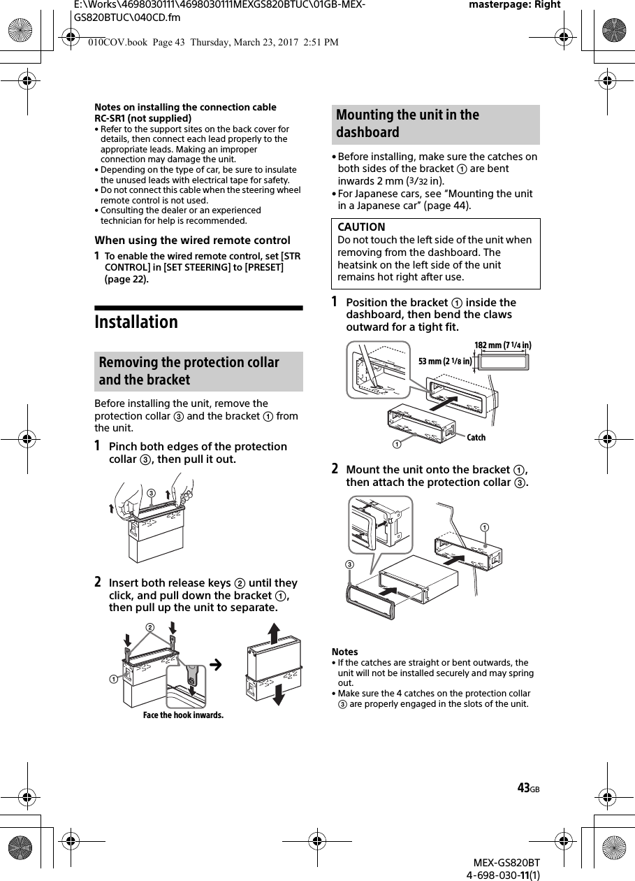 E:\Works\4698030111\4698030111MEXGS820BTUC\01GB-MEX-GS820BTUC\040CD.fmmasterpage: RightMEX-GS820BT4-698-030-11(1)43GBNotes on installing the connection cable RC-SR1 (not supplied)• Refer to the support sites on the back cover for details, then connect each lead properly to the appropriate leads. Making an improper connection may damage the unit.• Depending on the type of car, be sure to insulate the unused leads with electrical tape for safety.• Do not connect this cable when the steering wheel remote control is not used.• Consulting the dealer or an experienced technician for help is recommended.When using the wired remote control1To enable the wired remote control, set [STR CONTROL] in [SET STEERING] to [PRESET] (page 22).InstallationBefore installing the unit, remove the protection collar  and the bracket  from the unit.1Pinch both edges of the protection collar , then pull it out.2Insert both release keys  until they click, and pull down the bracket , then pull up the unit to separate.• Before installing, make sure the catches on both sides of the bracket  are bent inwards 2 mm (3/32 in).• For Japanese cars, see “Mounting the unit in a Japanese car” (page 44).1Position the bracket  inside the dashboard, then bend the claws outward for a tight fit.2Mount the unit onto the bracket , then attach the protection collar .Notes• If the catches are straight or bent outwards, the unit will not be installed securely and may spring out.• Make sure the 4 catches on the protection collar  are properly engaged in the slots of the unit.Removing the protection collar and the bracketFace the hook inwards.Mounting the unit in the dashboardCAUTIONDo not touch the left side of the unit when removing from the dashboard. The heatsink on the left side of the unit remains hot right after use.182 mm (7 1/4 in)53 mm (2 1/8 in)Catch010COV.book  Page 43  Thursday, March 23, 2017  2:51 PM