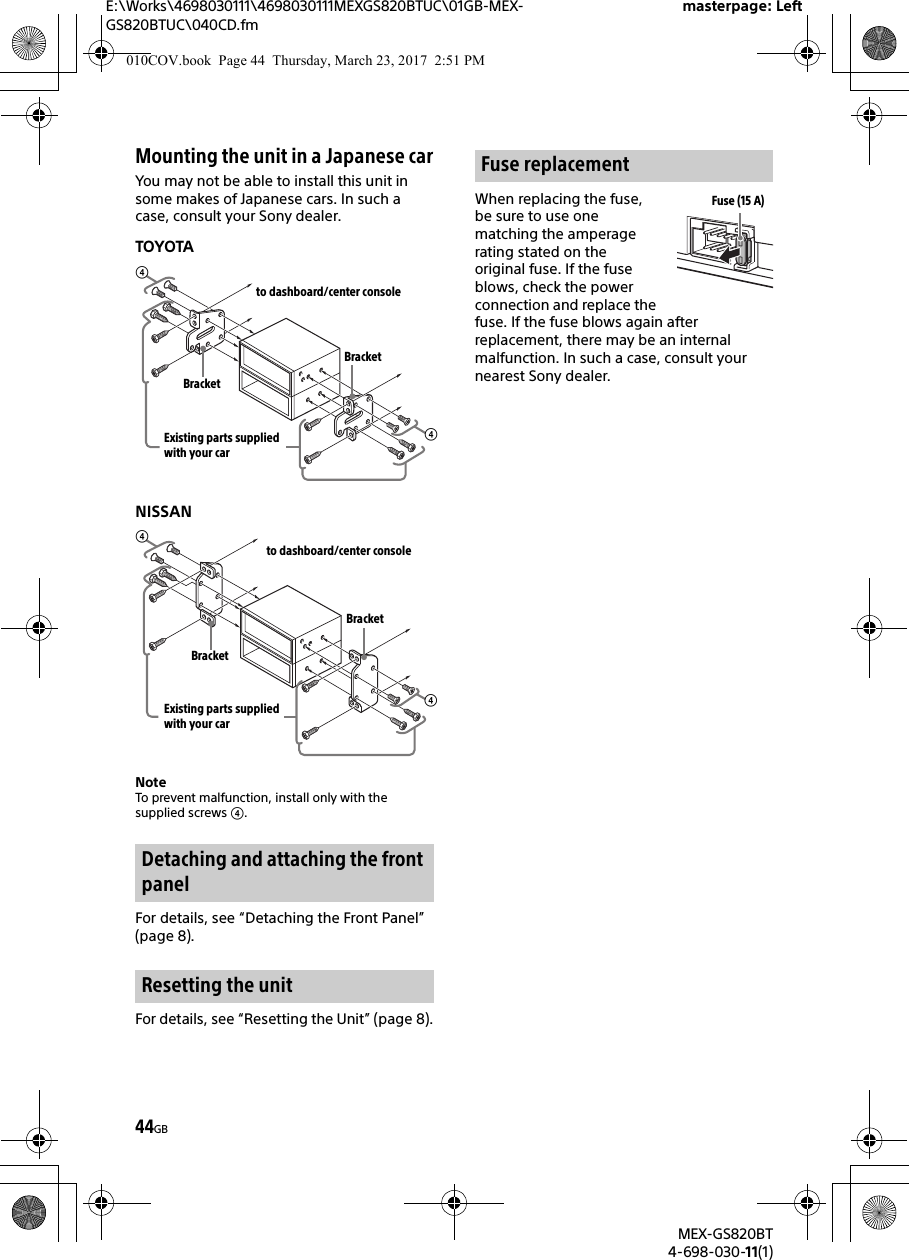 E:\Works\4698030111\4698030111MEXGS820BTUC\01GB-MEX-GS820BTUC\040CD.fmmasterpage: LeftMEX-GS820BT4-698-030-11(1)44GBMounting the unit in a Japanese carYou may not be able to install this unit in some makes of Japanese cars. In such a case, consult your Sony dealer.TOYOTANISSANNoteTo prevent malfunction, install only with the supplied screws .For details, see “Detaching the Front Panel” (page 8).For details, see “Resetting the Unit” (page 8).When replacing the fuse, be sure to use one matching the amperage rating stated on the original fuse. If the fuse blows, check the power connection and replace the fuse. If the fuse blows again after replacement, there may be an internal malfunction. In such a case, consult your nearest Sony dealer.Detaching and attaching the front panelResetting the unitto dashboard/center consoleExisting parts supplied with your carBracketBracketto dashboard/center consoleExisting parts supplied with your carBracketBracketFuse replacementFuse (15 A)010COV.book  Page 44  Thursday, March 23, 2017  2:51 PM