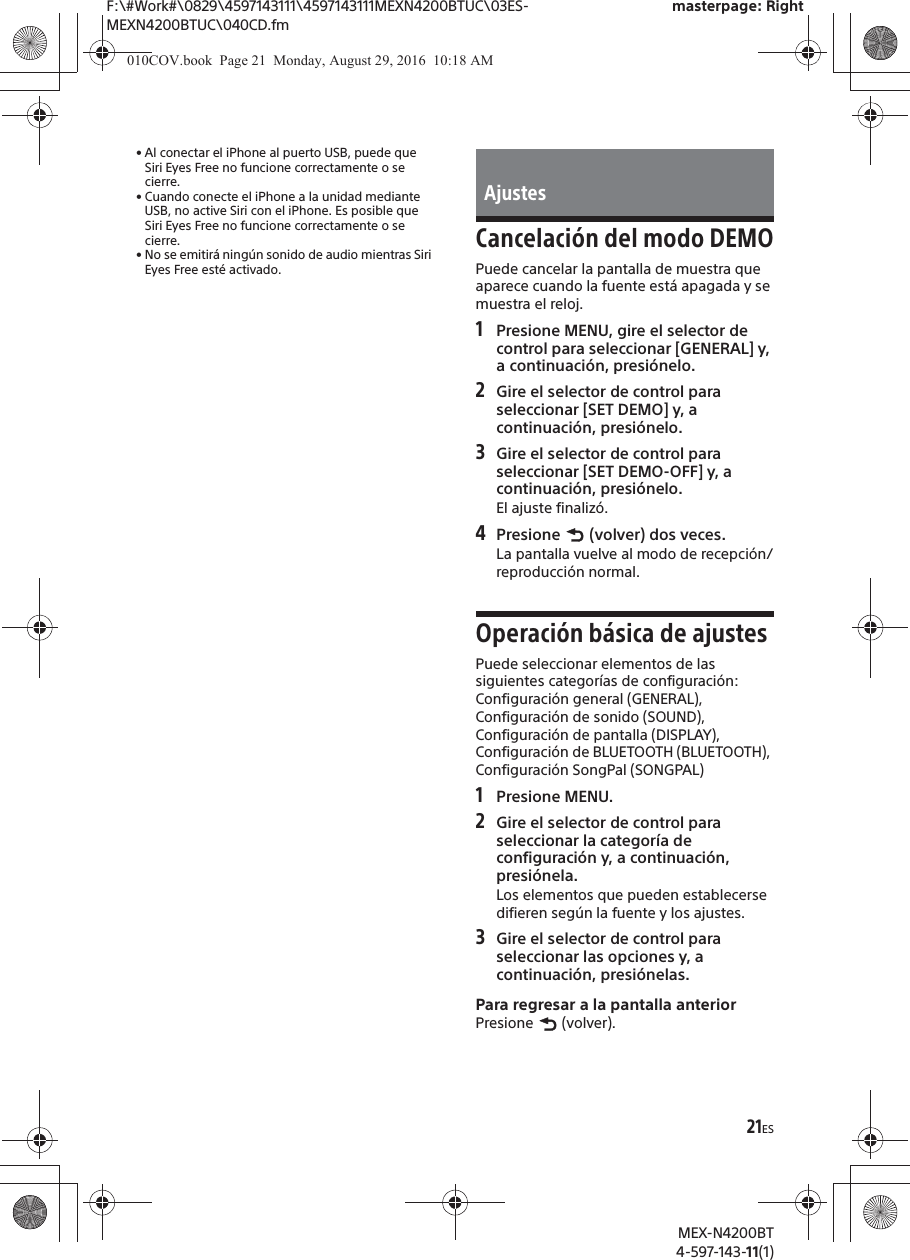 F:\#Work#\0829\4597143111\4597143111MEXN4200BTUC\03ES-MEXN4200BTUC\040CD.fmmasterpage: RightMEX-N4200BT4-597-143-11(1)21ES&bull; Al conectar el iPhone al puerto USB, puede que Siri Eyes Free no funcione correctamente o se cierre.&bull; Cuando conecte el iPhone a la unidad mediante USB, no active Siri con el iPhone. Es posible que Siri Eyes Free no funcione correctamente o se cierre.&bull; No se emitir&aacute; ning&uacute;n sonido de audio mientras Siri Eyes Free est&eacute; activado.Cancelaci&oacute;n del modo DEMOPuede cancelar la pantalla de muestra que aparece cuando la fuente est&aacute; apagada y se muestra el reloj.1Presione MENU, gire el selector de control para seleccionar [GENERAL] y, a continuaci&oacute;n, presi&oacute;nelo.2Gire el selector de control para seleccionar [SET DEMO] y, a continuaci&oacute;n, presi&oacute;nelo.3Gire el selector de control para seleccionar [SET DEMO-OFF] y, a continuaci&oacute;n, presi&oacute;nelo.El ajuste finaliz&oacute;.4Presione   (volver) dos veces.La pantalla vuelve al modo de recepci&oacute;n/reproducci&oacute;n normal.Operaci&oacute;n b&aacute;sica de ajustesPuede seleccionar elementos de las siguientes categor&iacute;as de configuraci&oacute;n:Configuraci&oacute;n general (GENERAL), Configuraci&oacute;n de sonido (SOUND), Configuraci&oacute;n de pantalla (DISPLAY), Configuraci&oacute;n de BLUETOOTH (BLUETOOTH), Configuraci&oacute;n SongPal (SONGPAL)1Presione MENU.2Gire el selector de control para seleccionar la categor&iacute;a de configuraci&oacute;n y, a continuaci&oacute;n, presi&oacute;nela.Los elementos que pueden establecerse difieren seg&uacute;n la fuente y los ajustes.3Gire el selector de control para seleccionar las opciones y, a continuaci&oacute;n, presi&oacute;nelas.Para regresar a la pantalla anteriorPresione  (volver).Ajustes010COV.book  Page 21  Monday, August 29, 2016  10:18 AM