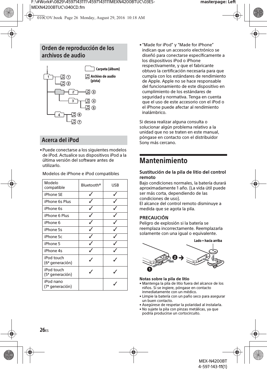 F:\#Work#\0829\4597143111\4597143111MEXN4200BTUC\03ES-MEXN4200BTUC\040CD.fmmasterpage: LeftMEX-N4200BT4-597-143-11(1)26ES&bull;Puede conectarse a los siguientes modelos de iPod. Actualice sus dispositivos iPod a la &uacute;ltima versi&oacute;n del software antes de utilizarlo.Modelos de iPhone e iPod compatibles&bull; &ldquo;Made for iPod&rdquo; y &ldquo;Made for iPhone&rdquo; indican que un accesorio electr&oacute;nico se dise&ntilde;&oacute; para conectarse espec&iacute;ficamente a los dispositivos iPod o iPhone respectivamente, y que el fabricante obtuvo la certificaci&oacute;n necesaria para que cumpla con los est&aacute;ndares de rendimiento de Apple. Apple no se hace responsable del funcionamiento de este dispositivo en cumplimiento de los est&aacute;ndares de seguridad y normativa. Tenga en cuenta que el uso de este accesorio con el iPod o el iPhone puede afectar al rendimiento inal&aacute;mbrico.Si desea realizar alguna consulta o solucionar alg&uacute;n problema relativo a la unidad que no se traten en este manual, p&oacute;ngase en contacto con el distribuidor Sony m&aacute;s cercano.MantenimientoSustituci&oacute;n de la pila de litio del control remotoBajo condiciones normales, la bater&iacute;a durar&aacute; aproximadamente 1 a&ntilde;o. (La vida &uacute;til puede ser m&aacute;s corta, dependiendo de las condiciones de uso).El alcance del control remoto disminuye a medida que se agota la pila.PRECAUCI&Oacute;NPeligro de explosi&oacute;n si la bater&iacute;a se reemplaza incorrectamente. Reemplazarla solamente con una igual o equivalente.Notas sobre la pila de litio&bull; Mantenga la pila de litio fuera del alcance de los ni&ntilde;os. Si se ingiere, p&oacute;ngase en contacto inmediatamente con un m&eacute;dico.&bull; Limpie la bater&iacute;a con un pa&ntilde;o seco para asegurar un buen contacto.&bull; Aseg&uacute;rese de respetar la polaridad al instalarla.&bull; No sujete la pila con pinzas met&aacute;licas, ya que podr&iacute;a producirse un cortocircuito.Orden de reproducci&oacute;n de los archivos de audioAcerca del iPodModelo compatible Bluetooth&reg; USBiPhone SE ˘˘iPhone 6s Plus ˘˘iPhone 6s ˘˘iPhone 6 Plus ˘˘iPhone 6 ˘˘iPhone 5s ˘˘iPhone 5c ˘˘iPhone 5 ˘˘iPhone 4s ˘˘iPod touch (6&ordf; generaci&oacute;n) ˘˘iPod touch (5&ordf; generaci&oacute;n) ˘˘iPod nano (7&ordf; generaci&oacute;n) ˘Carpeta (&aacute;lbum)Archivo de audio (pista)Lado + hacia arriba010COV.book  Page 26  Monday, August 29, 2016  10:18 AM