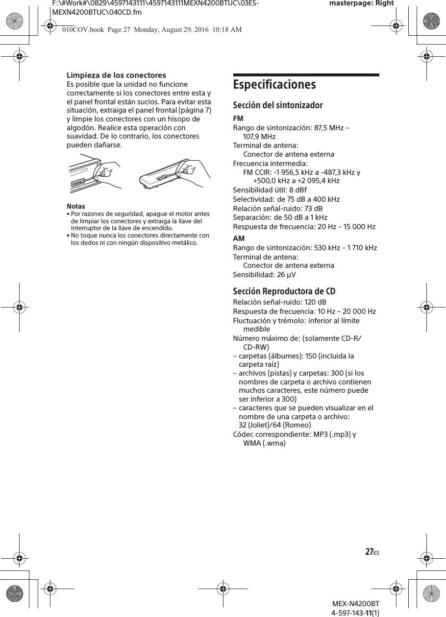 F:\#Work#\0829\4597143111\4597143111MEXN4200BTUC\03ES-MEXN4200BTUC\040CD.fmmasterpage: RightMEX-N4200BT4-597-143-11(1)27ESLimpieza de los conectoresEs posible que la unidad no funcione correctamente si los conectores entre esta y el panel frontal est&aacute;n sucios. Para evitar esta situaci&oacute;n, extraiga el panel frontal (p&aacute;gina 7) y limpie los conectores con un hisopo de algod&oacute;n. Realice esta operaci&oacute;n con suavidad. De lo contrario, los conectores pueden da&ntilde;arse.Notas&bull; Por razones de seguridad, apague el motor antes de limpiar los conectores y extraiga la llave del interruptor de la llave de encendido.&bull; No toque nunca los conectores directamente con los dedos ni con ning&uacute;n dispositivo met&aacute;lico.EspecificacionesSecci&oacute;n del sintonizadorFMRango de sintonizaci&oacute;n: 87,5 MHz &ndash; 107,9 MHzTerminal de antena: Conector de antena externaFrecuencia intermedia: FM CCIR: -1 956,5 kHz a -487,3 kHz y +500,0 kHz a +2 095,4 kHzSensibilidad &uacute;til: 8 dBfSelectividad: de 75 dB a 400 kHzRelaci&oacute;n se&ntilde;al-ruido: 73 dBSeparaci&oacute;n: de 50 dB a 1 kHzRespuesta de frecuencia: 20 Hz &ndash; 15 000 HzAMRango de sintonizaci&oacute;n: 530 kHz &ndash; 1 710 kHzTerminal de antena: Conector de antena externaSensibilidad: 26 &micro;VSecci&oacute;n Reproductora de CDRelaci&oacute;n se&ntilde;al-ruido: 120 dBRespuesta de frecuencia: 10 Hz &ndash; 20 000 HzFluctuaci&oacute;n y tr&eacute;molo: inferior al l&iacute;mite medibleN&uacute;mero m&aacute;ximo de: (solamente CD-R/CD-RW)&ndash; carpetas (&aacute;lbumes): 150 (incluida la carpeta ra&iacute;z)&ndash; archivos (pistas) y carpetas: 300 (si los nombres de carpeta o archivo contienen muchos caracteres, este n&uacute;mero puede ser inferior a 300)&ndash; caracteres que se pueden visualizar en el nombre de una carpeta o archivo: 32 (Joliet)/64 (Romeo)C&oacute;dec correspondiente: MP3 (.mp3) y WMA (.wma)010COV.book  Page 27  Monday, August 29, 2016  10:18 AM