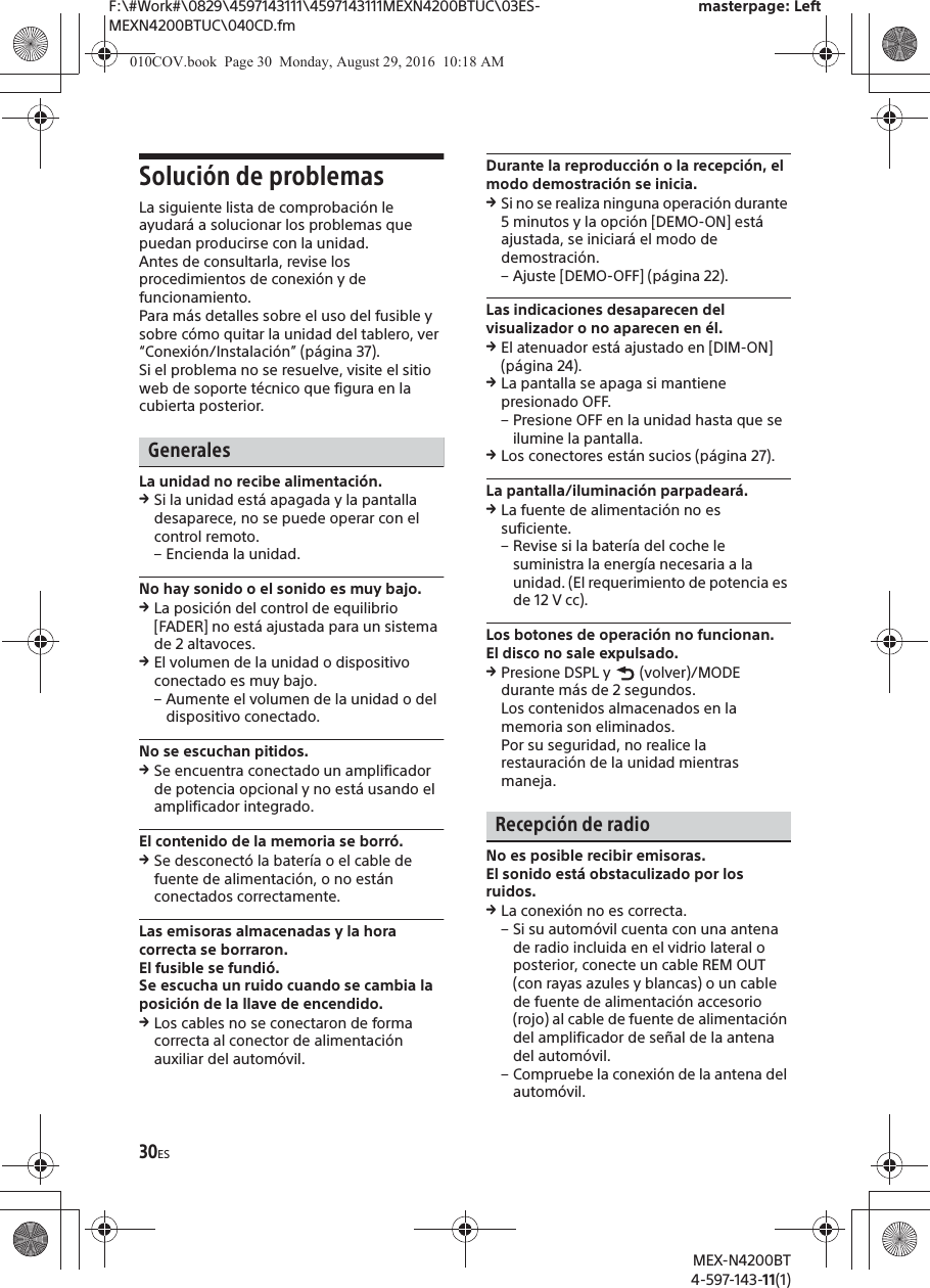 F:\#Work#\0829\4597143111\4597143111MEXN4200BTUC\03ES-MEXN4200BTUC\040CD.fmmasterpage: LeftMEX-N4200BT4-597-143-11(1)30ESSoluci&oacute;n de problemasLa siguiente lista de comprobaci&oacute;n le ayudar&aacute; a solucionar los problemas que puedan producirse con la unidad.Antes de consultarla, revise los procedimientos de conexi&oacute;n y de funcionamiento.Para m&aacute;s detalles sobre el uso del fusible y sobre c&oacute;mo quitar la unidad del tablero, ver &ldquo;Conexi&oacute;n/Instalaci&oacute;n&rdquo; (p&aacute;gina 37).Si el problema no se resuelve, visite el sitio web de soporte t&eacute;cnico que figura en la cubierta posterior.GeneralesLa unidad no recibe alimentaci&oacute;n.qSi la unidad est&aacute; apagada y la pantalla desaparece, no se puede operar con el control remoto.&ndash; Encienda la unidad.No hay sonido o el sonido es muy bajo.qLa posici&oacute;n del control de equilibrio [FADER] no est&aacute; ajustada para un sistema de 2 altavoces.qEl volumen de la unidad o dispositivo conectado es muy bajo.&ndash; Aumente el volumen de la unidad o del dispositivo conectado.No se escuchan pitidos.qSe encuentra conectado un amplificador de potencia opcional y no est&aacute; usando el amplificador integrado.El contenido de la memoria se borr&oacute;.qSe desconect&oacute; la bater&iacute;a o el cable de fuente de alimentaci&oacute;n, o no est&aacute;n conectados correctamente.Las emisoras almacenadas y la hora correcta se borraron.El fusible se fundi&oacute;.Se escucha un ruido cuando se cambia la posici&oacute;n de la llave de encendido.qLos cables no se conectaron de forma correcta al conector de alimentaci&oacute;n auxiliar del autom&oacute;vil.Durante la reproducci&oacute;n o la recepci&oacute;n, el modo demostraci&oacute;n se inicia.qSi no se realiza ninguna operaci&oacute;n durante 5 minutos y la opci&oacute;n [DEMO-ON] est&aacute; ajustada, se iniciar&aacute; el modo de demostraci&oacute;n.&ndash; Ajuste [DEMO-OFF] (p&aacute;gina 22).Las indicaciones desaparecen del visualizador o no aparecen en &eacute;l.qEl atenuador est&aacute; ajustado en [DIM-ON] (p&aacute;gina 24).qLa pantalla se apaga si mantiene presionado OFF.&ndash; Presione OFF en la unidad hasta que se ilumine la pantalla.qLos conectores est&aacute;n sucios (p&aacute;gina 27).La pantalla/iluminaci&oacute;n parpadear&aacute;.qLa fuente de alimentaci&oacute;n no es suficiente.&ndash; Revise si la bater&iacute;a del coche le suministra la energ&iacute;a necesaria a la unidad. (El requerimiento de potencia es de 12 V cc).Los botones de operaci&oacute;n no funcionan.El disco no sale expulsado.qPresione DSPL y   (volver)/MODE durante m&aacute;s de 2 segundos.Los contenidos almacenados en la memoria son eliminados.Por su seguridad, no realice la restauraci&oacute;n de la unidad mientras maneja.Recepci&oacute;n de radioNo es posible recibir emisoras.El sonido est&aacute; obstaculizado por los ruidos.qLa conexi&oacute;n no es correcta.&ndash; Si su autom&oacute;vil cuenta con una antena de radio incluida en el vidrio lateral o posterior, conecte un cable REM OUT (con rayas azules y blancas) o un cable de fuente de alimentaci&oacute;n accesorio (rojo) al cable de fuente de alimentaci&oacute;n del amplificador de se&ntilde;al de la antena del autom&oacute;vil.&ndash; Compruebe la conexi&oacute;n de la antena del autom&oacute;vil.010COV.book  Page 30  Monday, August 29, 2016  10:18 AM