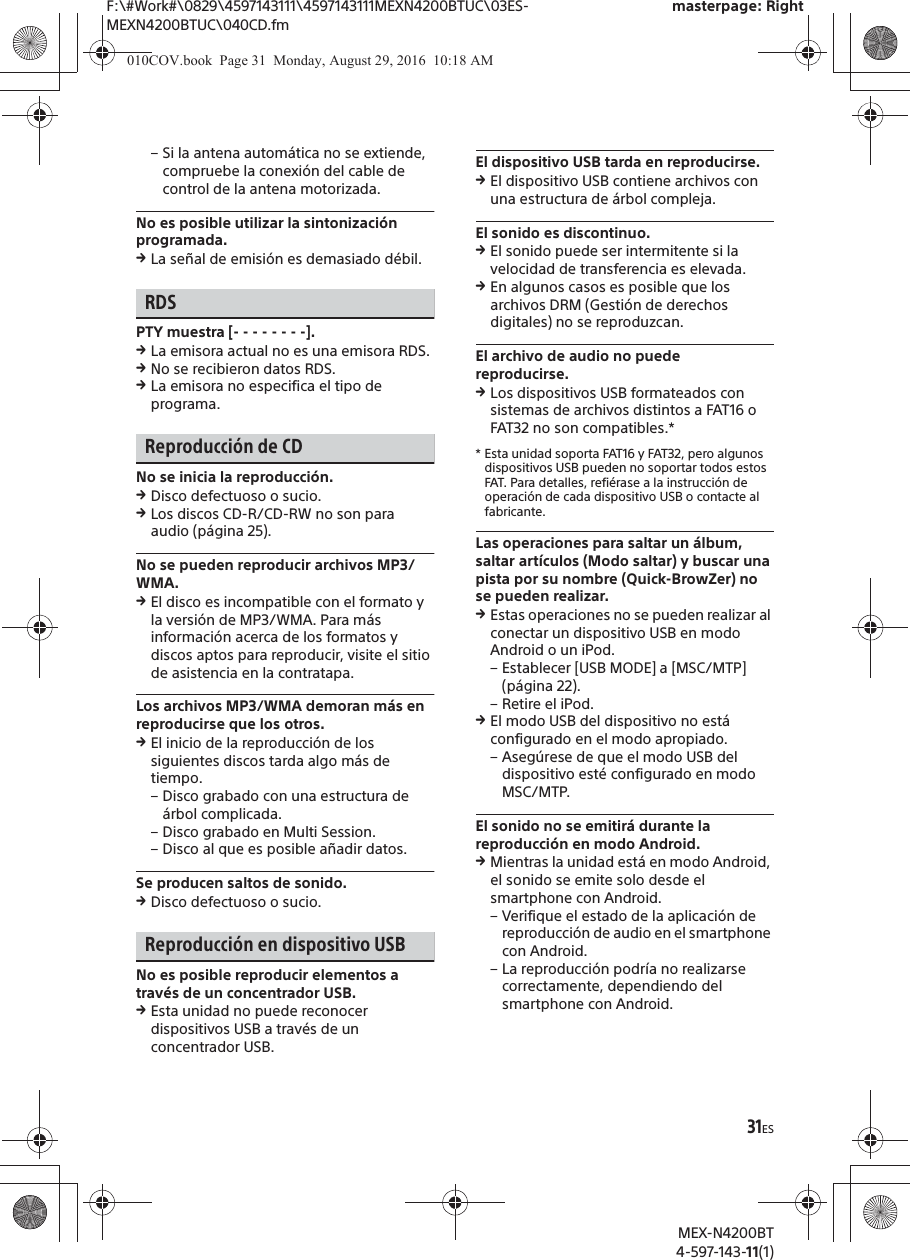 F:\#Work#\0829\4597143111\4597143111MEXN4200BTUC\03ES-MEXN4200BTUC\040CD.fmmasterpage: RightMEX-N4200BT4-597-143-11(1)31ES&ndash; Si la antena autom&aacute;tica no se extiende, compruebe la conexi&oacute;n del cable de control de la antena motorizada.No es posible utilizar la sintonizaci&oacute;n programada.qLa se&ntilde;al de emisi&oacute;n es demasiado d&eacute;bil.RDSPTY muestra [- - - - - - - -].qLa emisora actual no es una emisora RDS.qNo se recibieron datos RDS.qLa emisora no especifica el tipo de programa.Reproducci&oacute;n de CDNo se inicia la reproducci&oacute;n.qDisco defectuoso o sucio.qLos discos CD-R/CD-RW no son para audio (p&aacute;gina 25).No se pueden reproducir archivos MP3/WMA.qEl disco es incompatible con el formato y la versi&oacute;n de MP3/WMA. Para m&aacute;s informaci&oacute;n acerca de los formatos y discos aptos para reproducir, visite el sitio de asistencia en la contratapa.Los archivos MP3/WMA demoran m&aacute;s en reproducirse que los otros.qEl inicio de la reproducci&oacute;n de los siguientes discos tarda algo m&aacute;s de tiempo.&ndash; Disco grabado con una estructura de &aacute;rbol complicada.&ndash; Disco grabado en Multi Session.&ndash; Disco al que es posible a&ntilde;adir datos.Se producen saltos de sonido.qDisco defectuoso o sucio.Reproducci&oacute;n en dispositivo USBNo es posible reproducir elementos a trav&eacute;s de un concentrador USB.qEsta unidad no puede reconocer dispositivos USB a trav&eacute;s de un concentrador USB.El dispositivo USB tarda en reproducirse.qEl dispositivo USB contiene archivos con una estructura de &aacute;rbol compleja.El sonido es discontinuo.qEl sonido puede ser intermitente si la velocidad de transferencia es elevada.qEn algunos casos es posible que los archivos DRM (Gesti&oacute;n de derechos digitales) no se reproduzcan.El archivo de audio no puede reproducirse.qLos dispositivos USB formateados con sistemas de archivos distintos a FAT16 o FAT32 no son compatibles.** Esta unidad soporta FAT16 y FAT32, pero algunos dispositivos USB pueden no soportar todos estos FAT. Para detalles, refi&eacute;rase a la instrucci&oacute;n de operaci&oacute;n de cada dispositivo USB o contacte al fabricante.Las operaciones para saltar un &aacute;lbum, saltar art&iacute;culos (Modo saltar) y buscar una pista por su nombre (Quick-BrowZer) no se pueden realizar.qEstas operaciones no se pueden realizar al conectar un dispositivo USB en modo Android o un iPod.&ndash; Establecer [USB MODE] a [MSC/MTP] (p&aacute;gina 22).&ndash; Retire el iPod.qEl modo USB del dispositivo no est&aacute; configurado en el modo apropiado.&ndash; Aseg&uacute;rese de que el modo USB del dispositivo est&eacute; configurado en modo MSC/MTP.El sonido no se emitir&aacute; durante la reproducci&oacute;n en modo Android.qMientras la unidad est&aacute; en modo Android, el sonido se emite solo desde el smartphone con Android.&ndash; Verifique el estado de la aplicaci&oacute;n de reproducci&oacute;n de audio en el smartphone con Android.&ndash; La reproducci&oacute;n podr&iacute;a no realizarse correctamente, dependiendo del smartphone con Android.010COV.book  Page 31  Monday, August 29, 2016  10:18 AM