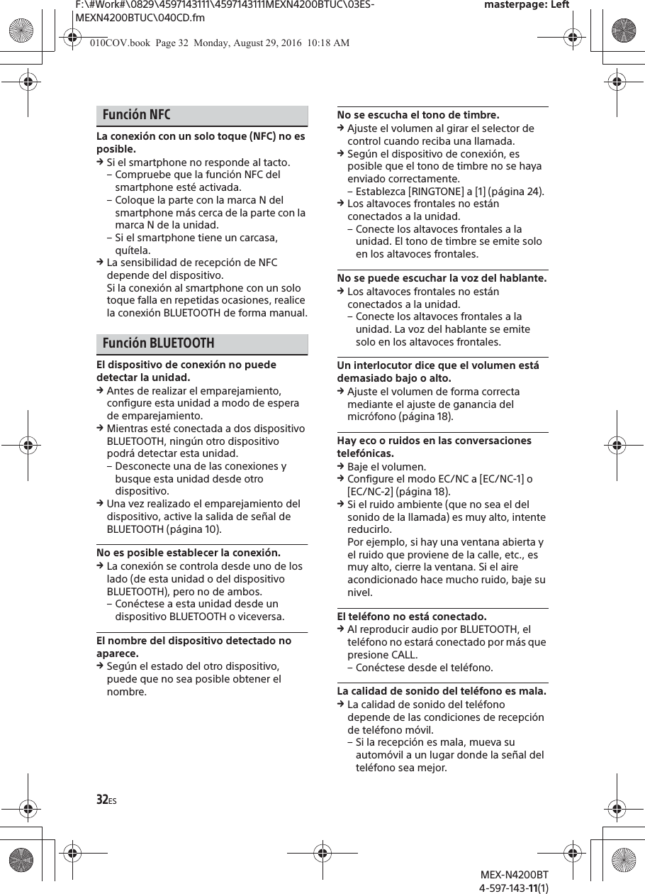 F:\#Work#\0829\4597143111\4597143111MEXN4200BTUC\03ES-MEXN4200BTUC\040CD.fmmasterpage: LeftMEX-N4200BT4-597-143-11(1)32ESFunci&oacute;n NFCLa conexi&oacute;n con un solo toque (NFC) no es posible.qSi el smartphone no responde al tacto.&ndash; Compruebe que la funci&oacute;n NFC del smartphone est&eacute; activada.&ndash; Coloque la parte con la marca N del smartphone m&aacute;s cerca de la parte con la marca N de la unidad.&ndash; Si el smartphone tiene un carcasa, qu&iacute;tela.qLa sensibilidad de recepci&oacute;n de NFC depende del dispositivo.Si la conexi&oacute;n al smartphone con un solo toque falla en repetidas ocasiones, realice la conexi&oacute;n BLUETOOTH de forma manual.Funci&oacute;n BLUETOOTHEl dispositivo de conexi&oacute;n no puede detectar la unidad.qAntes de realizar el emparejamiento, configure esta unidad a modo de espera de emparejamiento.qMientras est&eacute; conectada a dos dispositivo BLUETOOTH, ning&uacute;n otro dispositivo podr&aacute; detectar esta unidad.&ndash; Desconecte una de las conexiones y busque esta unidad desde otro dispositivo.qUna vez realizado el emparejamiento del dispositivo, active la salida de se&ntilde;al de BLUETOOTH (p&aacute;gina 10).No es posible establecer la conexi&oacute;n.qLa conexi&oacute;n se controla desde uno de los lado (de esta unidad o del dispositivo BLUETOOTH), pero no de ambos.&ndash; Con&eacute;ctese a esta unidad desde un dispositivo BLUETOOTH o viceversa.El nombre del dispositivo detectado no aparece.qSeg&uacute;n el estado del otro dispositivo, puede que no sea posible obtener el nombre.No se escucha el tono de timbre.qAjuste el volumen al girar el selector de control cuando reciba una llamada.qSeg&uacute;n el dispositivo de conexi&oacute;n, es posible que el tono de timbre no se haya enviado correctamente.&ndash; Establezca [RINGTONE] a [1] (p&aacute;gina 24).qLos altavoces frontales no est&aacute;n conectados a la unidad.&ndash; Conecte los altavoces frontales a la unidad. El tono de timbre se emite solo en los altavoces frontales.No se puede escuchar la voz del hablante.qLos altavoces frontales no est&aacute;n conectados a la unidad.&ndash; Conecte los altavoces frontales a la unidad. La voz del hablante se emite solo en los altavoces frontales.Un interlocutor dice que el volumen est&aacute; demasiado bajo o alto.qAjuste el volumen de forma correcta mediante el ajuste de ganancia del micr&oacute;fono (p&aacute;gina 18).Hay eco o ruidos en las conversaciones telef&oacute;nicas.qBaje el volumen.qConfigure el modo EC/NC a [EC/NC-1] o [EC/NC-2] (p&aacute;gina 18).qSi el ruido ambiente (que no sea el del sonido de la llamada) es muy alto, intente reducirlo.Por ejemplo, si hay una ventana abierta y el ruido que proviene de la calle, etc., es muy alto, cierre la ventana. Si el aire acondicionado hace mucho ruido, baje su nivel.El tel&eacute;fono no est&aacute; conectado.qAl reproducir audio por BLUETOOTH, el tel&eacute;fono no estar&aacute; conectado por m&aacute;s que presione CALL.&ndash; Con&eacute;ctese desde el tel&eacute;fono.La calidad de sonido del tel&eacute;fono es mala.qLa calidad de sonido del tel&eacute;fono depende de las condiciones de recepci&oacute;n de tel&eacute;fono m&oacute;vil. &ndash; Si la recepci&oacute;n es mala, mueva su autom&oacute;vil a un lugar donde la se&ntilde;al del tel&eacute;fono sea mejor.010COV.book  Page 32  Monday, August 29, 2016  10:18 AM