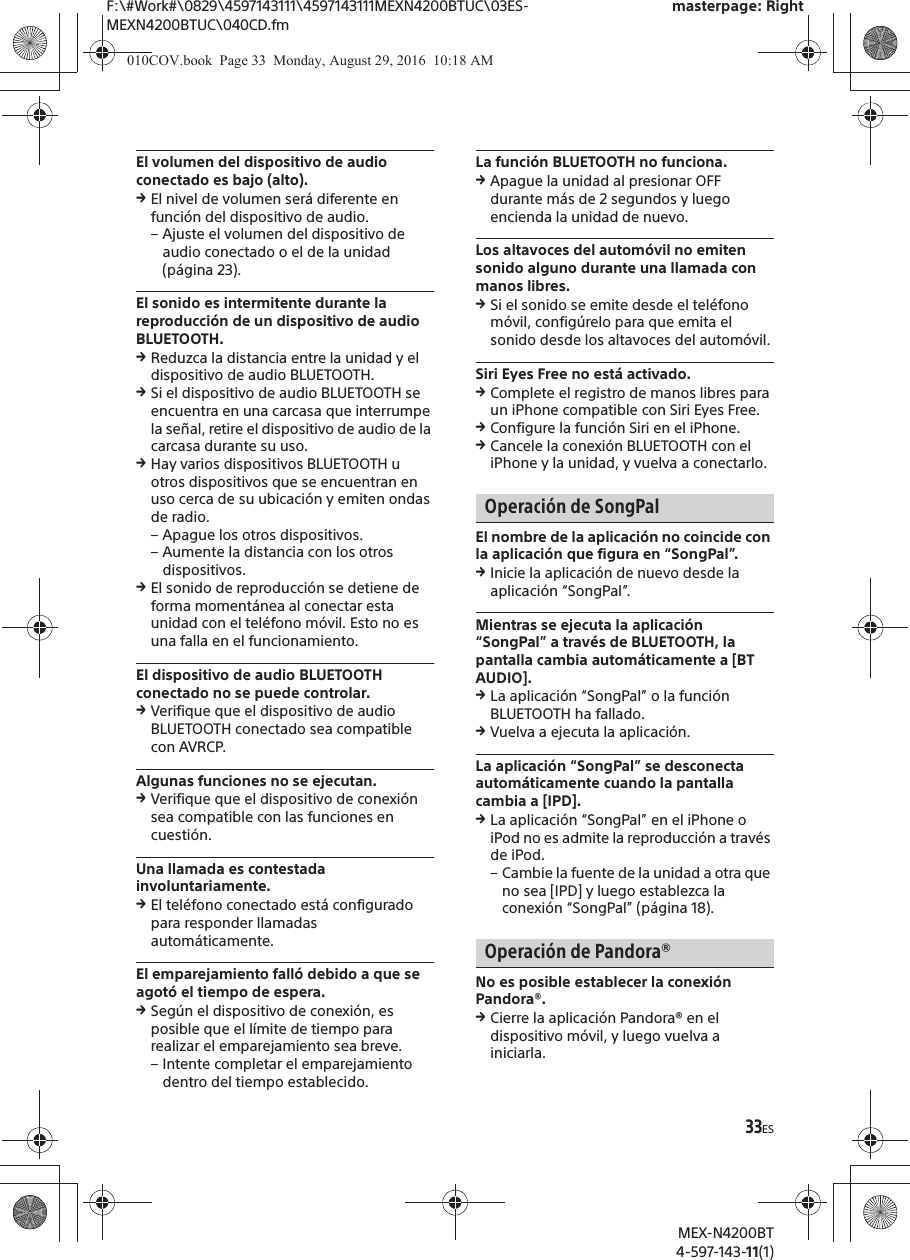 F:\#Work#\0829\4597143111\4597143111MEXN4200BTUC\03ES-MEXN4200BTUC\040CD.fmmasterpage: RightMEX-N4200BT4-597-143-11(1)33ESEl volumen del dispositivo de audio conectado es bajo (alto).qEl nivel de volumen ser&aacute; diferente en funci&oacute;n del dispositivo de audio.&ndash; Ajuste el volumen del dispositivo de audio conectado o el de la unidad (p&aacute;gina 23).El sonido es intermitente durante la reproducci&oacute;n de un dispositivo de audio BLUETOOTH.qReduzca la distancia entre la unidad y el dispositivo de audio BLUETOOTH.qSi el dispositivo de audio BLUETOOTH se encuentra en una carcasa que interrumpe la se&ntilde;al, retire el dispositivo de audio de la carcasa durante su uso.qHay varios dispositivos BLUETOOTH u otros dispositivos que se encuentran en uso cerca de su ubicaci&oacute;n y emiten ondas de radio.&ndash; Apague los otros dispositivos.&ndash; Aumente la distancia con los otros dispositivos.qEl sonido de reproducci&oacute;n se detiene de forma moment&aacute;nea al conectar esta unidad con el tel&eacute;fono m&oacute;vil. Esto no es una falla en el funcionamiento.El dispositivo de audio BLUETOOTH conectado no se puede controlar.qVerifique que el dispositivo de audio BLUETOOTH conectado sea compatible con AVRCP.Algunas funciones no se ejecutan.qVerifique que el dispositivo de conexi&oacute;n sea compatible con las funciones en cuesti&oacute;n.Una llamada es contestada involuntariamente.qEl tel&eacute;fono conectado est&aacute; configurado para responder llamadas autom&aacute;ticamente.El emparejamiento fall&oacute; debido a que se agot&oacute; el tiempo de espera.qSeg&uacute;n el dispositivo de conexi&oacute;n, es posible que el l&iacute;mite de tiempo para realizar el emparejamiento sea breve.&ndash; Intente completar el emparejamiento dentro del tiempo establecido.La funci&oacute;n BLUETOOTH no funciona.qApague la unidad al presionar OFF durante m&aacute;s de 2 segundos y luego encienda la unidad de nuevo.Los altavoces del autom&oacute;vil no emiten sonido alguno durante una llamada con manos libres.qSi el sonido se emite desde el tel&eacute;fono m&oacute;vil, config&uacute;relo para que emita el sonido desde los altavoces del autom&oacute;vil.Siri Eyes Free no est&aacute; activado.qComplete el registro de manos libres para un iPhone compatible con Siri Eyes Free.qConfigure la funci&oacute;n Siri en el iPhone.qCancele la conexi&oacute;n BLUETOOTH con el iPhone y la unidad, y vuelva a conectarlo.Operaci&oacute;n de SongPalEl nombre de la aplicaci&oacute;n no coincide con la aplicaci&oacute;n que figura en &ldquo;SongPal&rdquo;.qInicie la aplicaci&oacute;n de nuevo desde la aplicaci&oacute;n &ldquo;SongPal&rdquo;.Mientras se ejecuta la aplicaci&oacute;n &ldquo;SongPal&rdquo; a trav&eacute;s de BLUETOOTH, la pantalla cambia autom&aacute;ticamente a [BT AUDIO].qLa aplicaci&oacute;n &ldquo;SongPal&rdquo; o la funci&oacute;n BLUETOOTH ha fallado.qVuelva a ejecuta la aplicaci&oacute;n.La aplicaci&oacute;n &ldquo;SongPal&rdquo; se desconecta autom&aacute;ticamente cuando la pantalla cambia a [IPD].qLa aplicaci&oacute;n &ldquo;SongPal&rdquo; en el iPhone o iPod no es admite la reproducci&oacute;n a trav&eacute;s de iPod.&ndash; Cambie la fuente de la unidad a otra que no sea [IPD] y luego establezca la conexi&oacute;n &ldquo;SongPal&rdquo; (p&aacute;gina 18).Operaci&oacute;n de Pandora&reg;No es posible establecer la conexi&oacute;n Pandora&reg;.qCierre la aplicaci&oacute;n Pandora&reg; en el dispositivo m&oacute;vil, y luego vuelva a iniciarla.010COV.book  Page 33  Monday, August 29, 2016  10:18 AM