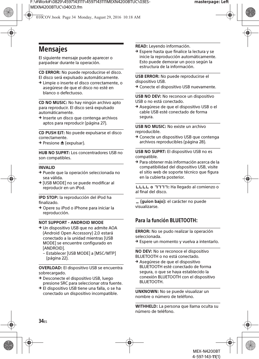 F:\#Work#\0829\4597143111\4597143111MEXN4200BTUC\03ES-MEXN4200BTUC\040CD.fmmasterpage: LeftMEX-N4200BT4-597-143-11(1)34ESMensajesEl siguiente mensaje puede aparecer o parpadear durante la operaci&oacute;n.CD ERROR: No puede reproducirse el disco. El disco ser&aacute; expulsado autom&aacute;ticamente.qLimpie o inserte el disco correctamente, o aseg&uacute;rese de que el disco no est&eacute; en blanco o defectuoso.CD NO MUSIC: No hay ning&uacute;n archivo apto para reproducir. El disco ser&aacute; expulsado autom&aacute;ticamente.qInserte un disco que contenga archivos aptos para reproducir (p&aacute;gina 27).CD PUSH EJT: No puede expulsarse el disco correctamente.qPresione &igrave; (expulsar).HUB NO SUPRT: Los concentradores USB no son compatibles.INVALIDqPuede que la operaci&oacute;n seleccionada no sea v&aacute;lida.q[USB MODE] no se puede modificar al reproducir en un iPod.IPD STOP: la reproducci&oacute;n del iPod ha finalizado.qOpere su iPod o iPhone para iniciar la reproducci&oacute;n.NOT SUPPORT - ANDROID MODEqUn dispositivo USB que no admite AOA (Android Open Accessory) 20 estar&aacute; conectado a la unidad mientras [USB MODE] se encuentre configurado en [ANDROID]. &ndash; Establecer [USB MODE] a [MSC/MTP] (p&aacute;gina 22).OVERLOAD: El dispositivo USB se encuentra sobrecargado.qDesconecte el dispositivo USB, luego presione SRC para seleccionar otra fuente. qEl dispositivo USB tiene una falla, o se ha conectado un dispositivo incompatible.READ: Leyendo informaci&oacute;n.qEspere hasta que finalice la lectura y se inicie la reproducci&oacute;n autom&aacute;ticamente. Esto puede demorar un poco seg&uacute;n la estructura de la informaci&oacute;n.USB ERROR: No puede reproducirse el dispositivo USB.qConecte el dispositivo USB nuevamente.USB NO DEV: No reconoce un dispositivo USB o no est&aacute; conectado.qAseg&uacute;rese de que el dispositivo USB o el cable USB est&eacute; conectado de forma segura.USB NO MUSIC: No existe un archivo reproducible.qConecte un dispositivo USB que contenga archivos reproducibles (p&aacute;gina 28).USB NO SUPRT: El dispositivo USB no es compatible.qPara obtener m&aacute;s informaci&oacute;n acerca de la compatibilidad del dispositivo USB, visite el sitio web de soporte t&eacute;cnico que figura en la cubierta posterior. o  : Ha llegado al comienzo o al final del disco. (guion bajo): el car&aacute;cter no puede visualizarse.Para la funci&oacute;n BLUETOOTH:ERROR: No se pudo realizar la operaci&oacute;n seleccionada.qEspere un momento y vuelva a intentarlo.NO DEV: No se reconoce el dispositivo BLUETOOTH o no est&aacute; conectado.qAseg&uacute;rese de que el dispositivo BLUETOOTH est&eacute; conectado de forma segura, o que se haya establecido la conexi&oacute;n BLUETOOTH con el dispositivo BLUETOOTH.UNKNOWN: No se puede visualizar un nombre o n&uacute;mero de tel&eacute;fono.WITHHELD: La persona que llama oculta su n&uacute;mero de tel&eacute;fono.010COV.book  Page 34  Monday, August 29, 2016  10:18 AM