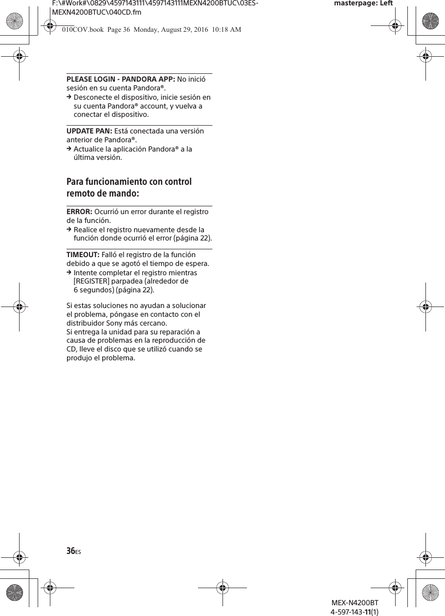 F:\#Work#\0829\4597143111\4597143111MEXN4200BTUC\03ES-MEXN4200BTUC\040CD.fmmasterpage: LeftMEX-N4200BT4-597-143-11(1)36ESPLEASE LOGIN - PANDORA APP: No inici&oacute; sesi&oacute;n en su cuenta Pandora&reg;.qDesconecte el dispositivo, inicie sesi&oacute;n en su cuenta Pandora&reg; account, y vuelva a conectar el dispositivo.UPDATE PAN: Est&aacute; conectada una versi&oacute;n anterior de Pandora&reg;.qActualice la aplicaci&oacute;n Pandora&reg; a la &uacute;ltima versi&oacute;n.Para funcionamiento con control remoto de mando:ERROR: Ocurri&oacute; un error durante el registro de la funci&oacute;n.qRealice el registro nuevamente desde la funci&oacute;n donde ocurri&oacute; el error (p&aacute;gina 22).TIMEOUT: Fall&oacute; el registro de la funci&oacute;n debido a que se agot&oacute; el tiempo de espera.qIntente completar el registro mientras [REGISTER] parpadea (alrededor de 6 segundos) (p&aacute;gina 22).Si estas soluciones no ayudan a solucionar el problema, p&oacute;ngase en contacto con el distribuidor Sony m&aacute;s cercano.Si entrega la unidad para su reparaci&oacute;n a causa de problemas en la reproducci&oacute;n de CD, lleve el disco que se utiliz&oacute; cuando se produjo el problema.010COV.book  Page 36  Monday, August 29, 2016  10:18 AM